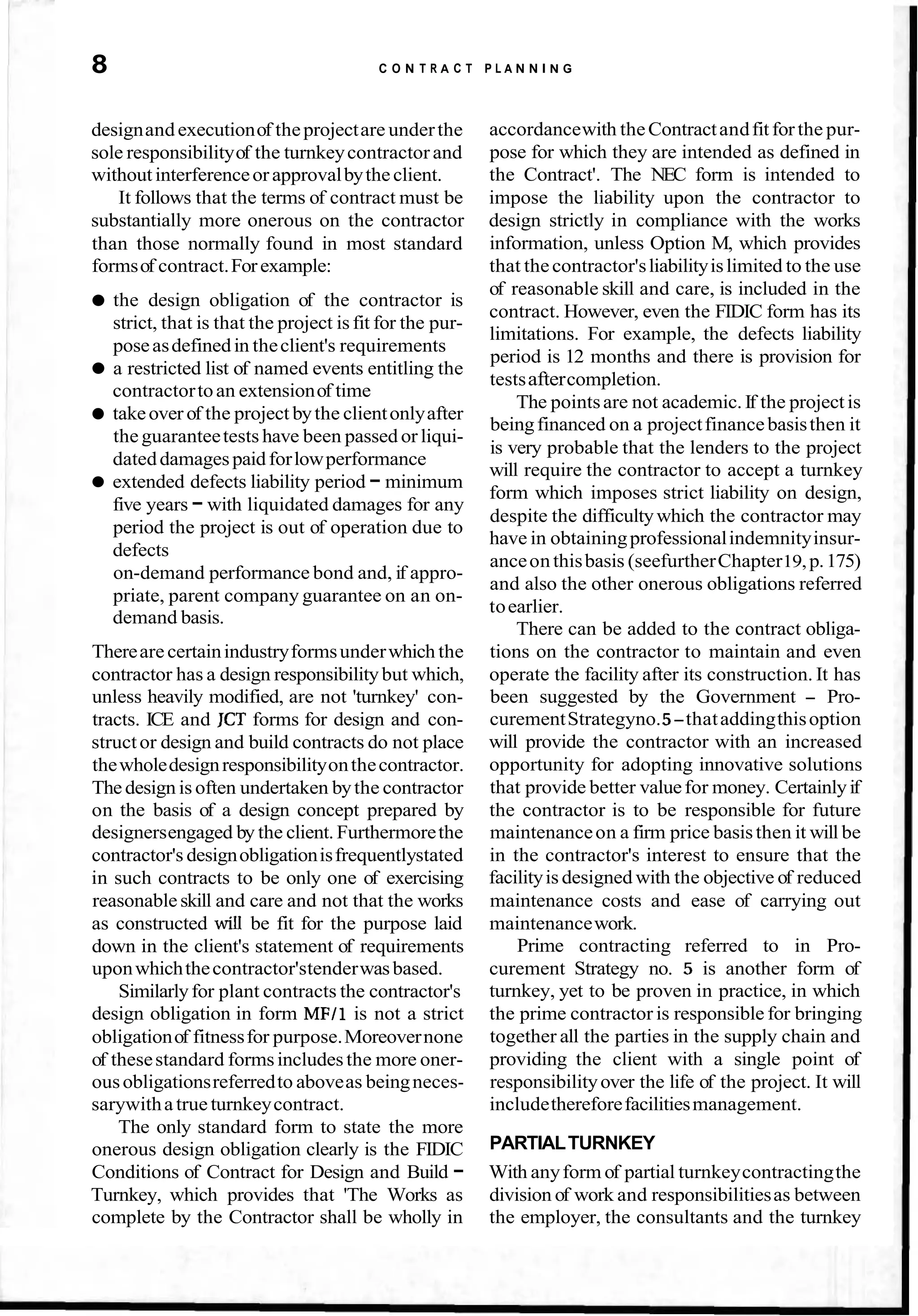 8 C O N T R A C T P L A N N I N G
designandexecutionof theprojectare underthe accordancewith theContractandfitforthe pur-
sole responsibilityof the turnkeycontractor and pose for which they are intended as defined in
withoutinterferenceorapprovalbytheclient. the Contract'. The NEC form is intended to
It follows that the terms of contract must be impose the liability upon the contractor to
substantially more onerous on the contractor design strictly in compliance with the works
than those normally found in most standard information, unless Option M, which provides
formsof contract.Forexample: that thecontractor'sliabilityislimited to the use
the design obligation of the contractor is
strict, that is that the project isfit for the pur-
poseasdefinedin theclient's requirements
a restricted list of named events entitling the
contractortoan extensionof time
takeover of the project bythe clientonlyafter
theguaranteetests have been passed or liqui-
dateddamagespaidforlowperformance
extended defects liability period - minimum
five years -with liquidated damages for any
period the project is out of operation due to
defects
on-demand performance bond and, if appro-
priate, parent company guarantee on an on-
demand basis.
Thereare certainindustryformsunderwhich the
contractor has a design responsibilitybut which,
unless heavily modified, are not 'turnkey' con-
tracts. ICE and JCT forms for design and con-
structor design and build contracts do not place
thewholedesignresponsibilityonthecontractor.
The design is often undertaken bythe contractor
on the basis of a design concept prepared by
designersengaged by the client. Furthermorethe
contractor's designobligationisfrequentlystated
in such contracts to be only one of exercising
reasonableskill and care and not that the works
as constructed will be fit for the purpose laid
down in the client's statement of requirements
uponwhichthecontractor'stenderwasbased.
Similarlyfor plant contracts the contractor's
design obligation in form MFI1 is not a strict
obligationof fitnessfor purpose.Moreovernone
of thesestandard formsincludesthe more oner-
ousobligationsreferredto aboveas beingneces-
sarywithatrue turnkeycontract.
The only standard form to state the more
onerous design obligation clearly is the FIDIC
Conditions of Contract for Design and Build -
Turnkey, which provides that 'The Works as
complete by the Contractor shall be wholly in
of reasonable skill and care, is included in the
contract. However, even the FIDIC form has its
limitations. For example, the defects liability
period is 12 months and there is provision for
testsaftercompletion.
The pointsare not academic.If the projectis
beingfinanced on a projectfinancebasisthen it
is very probable that the lenders to the project
will require the contractor to accept a turnkey
form which imposes strict liability on design,
despite the difficultywhich the contractor may
have in obtainingprofessionalindemnityinsur-
anceonthisbasis (seefurtherChapter19,p.175)
and also the other onerous obligations referred
toearlier.
There can be added to the contract obliga-
tions on the contractor to maintain and even
operate the facility after its construction. It has
been suggested by the Government - Pro-
curementStrategyno.5-thataddingthisoption
will provide the contractor with an increased
opportunity for adopting innovative solutions
that provide better valuefor money. Certainlyif
the contractor is to be responsible for future
maintenanceon a firm price basisthen it will be
in the contractor's interest to ensure that the
facilityis designed with the objective of reduced
maintenance costs and ease of carrying out
maintenancework.
Prime contracting referred to in Pro-
curement Strategy no. 5 is another form of
turnkey, yet to be proven in practice, in which
the prime contractor is responsible for bringing
together all the parties in the supply chain and
providing the client with a single point of
responsibilityover the life of the project. It will
includethereforefacilitiesmanagement.
PARTIALTURNKEY
With anyform of partial turnkeycontractingthe
division of work and responsibilitiesas between
the employer, the consultants and the turnkey
 