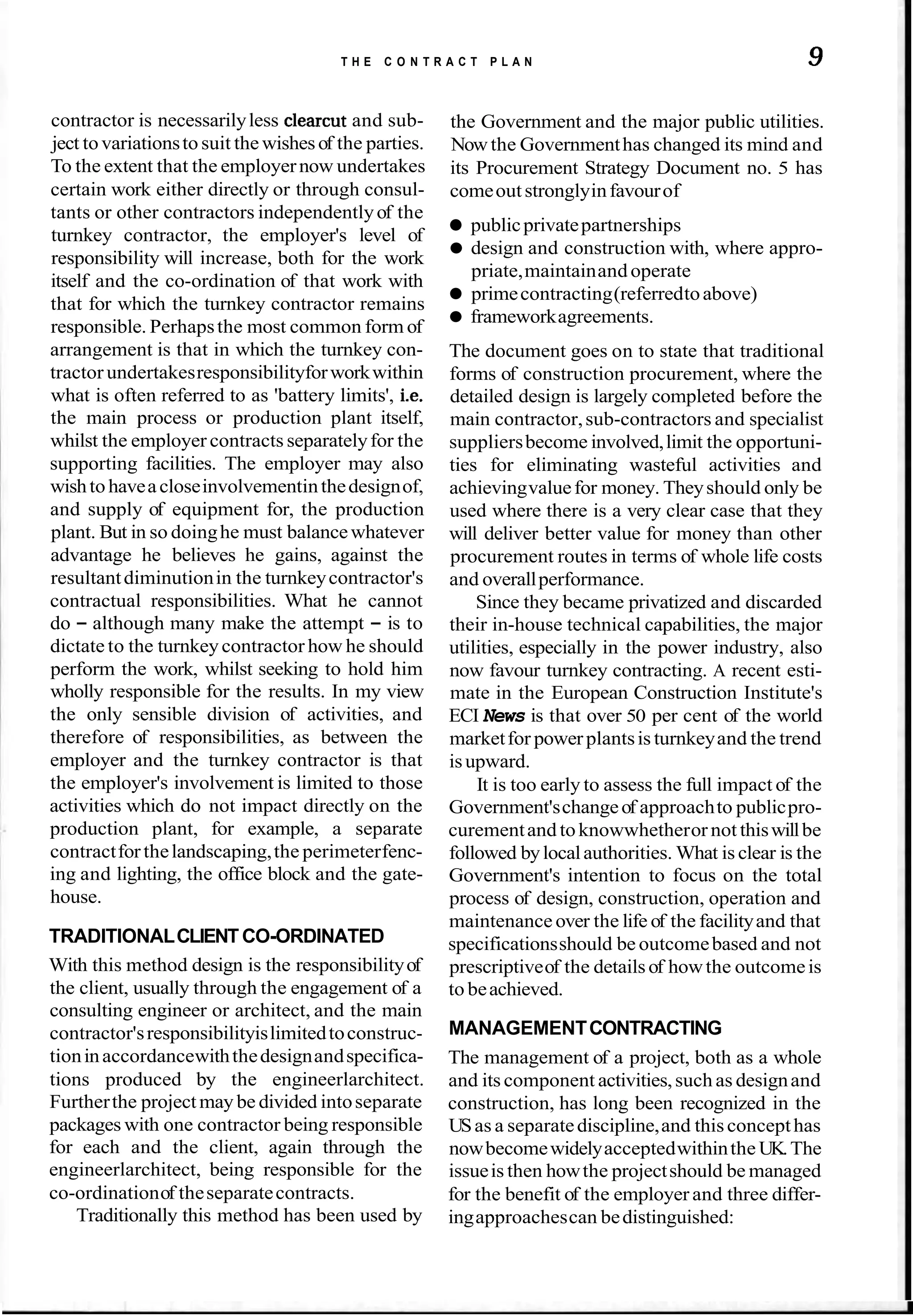 T H E C O N T R A C T P L A N 9
contractor is necessarilyless clearcut and sub-
ject tovariationsto suit the wishesof the parties.
To the extent that the employernow undertakes
certain work either directly or through consul-
tants or other contractors independentlyof the
turnkey contractor, the employer's level of
responsibility will increase, both for the work
itself and the co-ordination of that work with
that for which the turnkey contractor remains
responsible. Perhapsthe most common form of
arrangement is that in which the turnkey con-
tractor undertakesresponsibilityforworkwithin
what is often referred to as 'battery limits', i.e.
the main process or production plant itself,
whilst the employer contracts separatelyfor the
supporting facilities. The employer may also
wishtohaveacloseinvolvementinthedesignof,
and supply of equipment for, the production
plant. But in so doinghe must balancewhatever
advantage he believes he gains, against the
resultantdiminutionin the turnkeycontractor's
contractual responsibilities. What he cannot
do - although many make the attempt - is to
dictate to the turnkeycontractor how he should
perform the work, whilst seeking to hold him
wholly responsible for the results. In my view
the only sensible division of activities, and
therefore of responsibilities, as between the
employer and the turnkey contractor is that
the employer's involvement is limited to those
activities which do not impact directly on the
production plant, for example, a separate
contractforthelandscaping,the perimeterfenc-
ing and lighting, the office block and the gate-
house.
TRADITIONALCLIENTCO-ORDINATED
With this method design is the responsibilityof
the client, usually through the engagement of a
consulting engineer or architect, and the main
contractor'sresponsibilityislimitedtoconstruc-
tioninaccordancewiththedesignandspecifica-
tions produced by the engineerlarchitect.
Furtherthe projectmay be divided intoseparate
packages with one contractor being responsible
for each and the client, again through the
engineerlarchitect, being responsible for the
co-ordinationof theseparatecontracts.
Traditionally this method has been used by
the Government and the major public utilities.
Nowthe Governmenthas changed its mind and
its Procurement Strategy Document no. 5 has
comeoutstronglyinfavourof
publicprivatepartnerships
design and construction with, where appro-
priate,maintainand operate
primecontracting(referredtoabove)
frameworkagreements.
The document goes on to state that traditional
forms of construction procurement, where the
detailed design is largely completed before the
main contractor,sub-contractors and specialist
suppliersbecome involved,limit the opportuni-
ties for eliminating wasteful activities and
achievingvaluefor money. Theyshould only be
used where there is a very clear case that they
will deliver better value for money than other
procurement routes in terms of whole life costs
and overallperformance.
Since they became privatized and discarded
their in-house technical capabilities, the major
utilities, especially in the power industry, also
now favour turnkey contracting. A recent esti-
mate in the European Construction Institute's
ECI News is that over 50 per cent of the world
marketfor powerplantsis turnkeyand the trend
isupward.
It is too early to assess the full impact of the
Government'schangeof approachto publicpro-
curementand toknowwhetheror not thiswillbe
followed bylocalauthorities. What is clear is the
Government's intention to focus on the total
process of design, construction, operation and
maintenance over the life of the facilityand that
specificationsshould be outcomebased and not
prescriptiveof the detailsof howthe outcomeis
to beachieved.
MANAGEMENTCONTRACTING
The management of a project, both as a whole
and its component activities,such as designand
construction, has long been recognized in the
USas a separatediscipline,and thisconcepthas
nowbecomewidelyacceptedwithinthe UK.The
issueis then howthe projectshould be managed
for the benefit of the employer and three differ-
ingapproachescan bedistinguished:
 