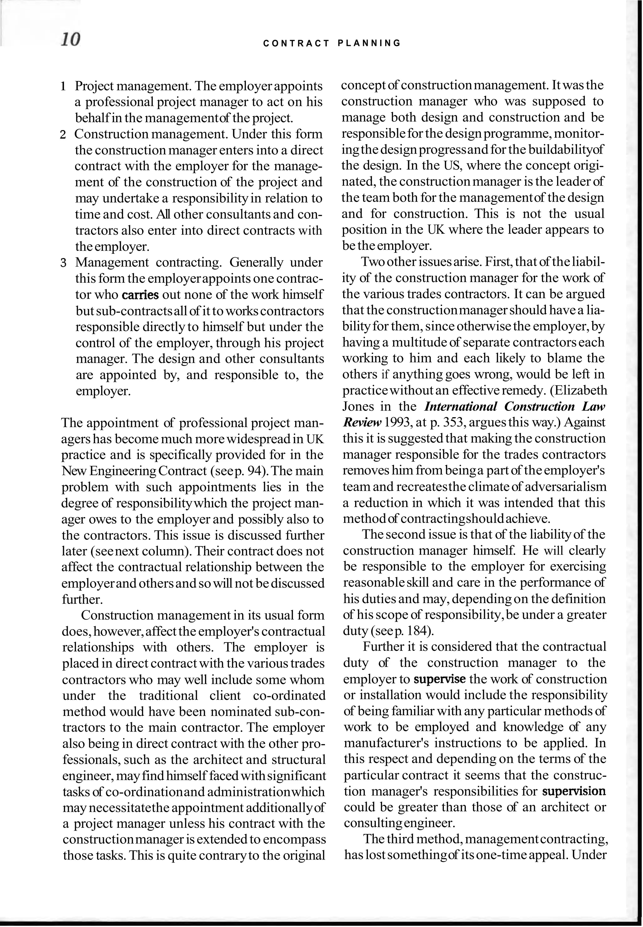 C O N T R A C T P L A N N I N G
1 Project management. The employerappoints
a professional project manager to act on his
behalfin the managementof the project.
2 Construction management. Under this form
the construction manager enters into a direct
contract with the employer for the manage-
ment of the construction of the project and
may undertake a responsibilityin relation to
time and cost. All other consultantsand con-
tractors also enter into direct contracts with
theemployer.
3 Management contracting. Generally under
thisform the employerappointsonecontrac-
tor who cames out none of the work himself
butsub-contractsallof ittoworkscontractors
responsible directlyto himself but under the
control of the employer, through his project
manager. The design and other consultants
are appointed by, and responsible to, the
employer.
The appointment of professional project man-
agershas become much morewidespreadin UK
practice and is specifically provided for in the
New EngineeringContract (seep. 94).The main
problem with such appointments lies in the
degree of responsibilitywhich the project man-
ager owes to the employer and possibly also to
the contractors. This issue is discussed further
later (seenext column).Their contract does not
affect the contractual relationship between the
employerandothersandsowillnot bediscussed
further.
Construction management in its usual form
does,however,affecttheemployer'scontractual
relationships with others. The employer is
placed in direct contractwith the varioustrades
contractors who may well include some whom
under the traditional client co-ordinated
method would have been nominated sub-con-
tractors to the main contractor. The employer
also being in direct contract with the other pro-
fessionals, such as the architect and structural
engineer,mayfindhimself facedwithsignificant
tasks of co-ordinationand administrationwhich
maynecessitatetheappointment additionallyof
a project manager unless his contract with the
constructionmanagerisextendedto encompass
those tasks. This is quite contraryto the original
conceptof constructionmanagement. Itwasthe
construction manager who was supposed to
manage both design and construction and be
responsibleforthedesignprogramme,monitor-
ingthedesignprogressandforthe buildabilityof
the design. In the US, where the concept origi-
nated, the constructionmanager is the leaderof
the team both for the managementof thedesign
and for construction. This is not the usual
position in the UK where the leader appears to
betheemployer.
Twootherissuesarise. First,thatof theliabil-
ity of the construction manager for the work of
the various trades contractors. It can be argued
that theconstructionmanagershould havea lia-
bilityfor them,sinceotherwisethe employer,by
having a multitudeof separate contractorseach
working to him and each likely to blame the
others if anything goes wrong, would be left in
practicewithoutan effectiveremedy. (Elizabeth
Jones in the International Construction Law
Review1993, at p. 353, arguesthis way.) Against
this it is suggestedthat making the construction
manager responsible for the trades contractors
removeshimfrombeinga partof theemployer's
team and recreatestheclimateof adversarialism
a reduction in which it was intended that this
methodof contractingshouldachieve.
Thesecond issue is that of the liabilityof the
construction manager himself. He will clearly
be responsible to the employer for exercising
reasonableskill and care in the performance of
his dutiesand may,dependingon the definition
of hisscope of responsibility,be under a greater
duty(seep. 184).
Further it is considered that the contractual
duty of the construction manager to the
employer to supenrisethe work of construction
or installation would include the responsibility
of being familiar with any particular methodsof
work to be employed and knowledge of any
manufacturer's instructions to be applied. In
this respect and depending on the terms of the
particular contract it seems that the construc-
tion manager's responsibilities for supe~sion
could be greater than those of an architect or
consultingengineer.
Thethird method,managementcontracting,
haslostsomethingof itsone-timeappeal. Under
 