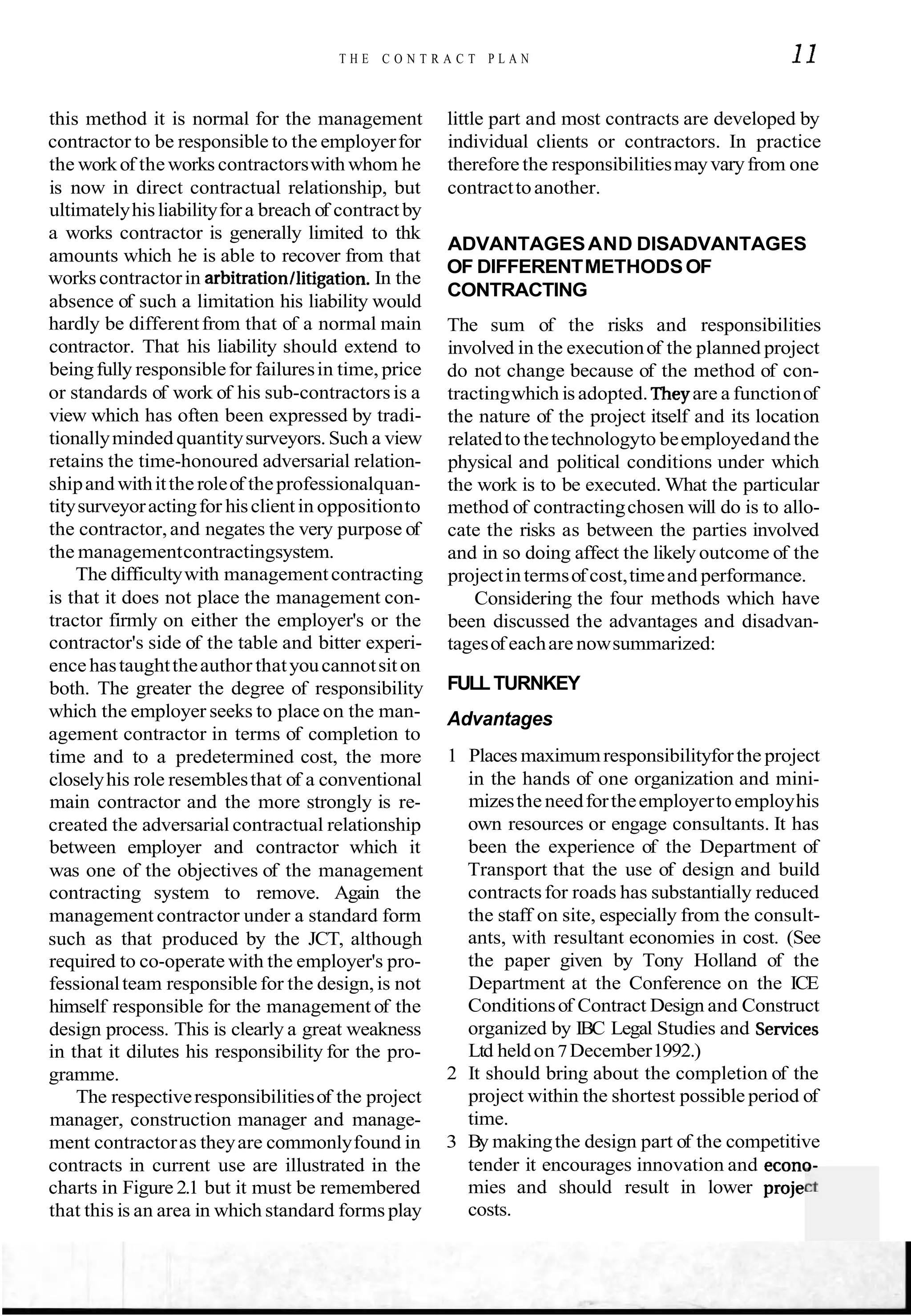 T H E C O N T R A C T P L A N 11
this method it is normal for the management little part and most contracts are developed by
contractor to be responsible to the employerfor individual clients or contractors. In practice
the workof the works contractorswith whom he therefore the responsibilitiesmayvaryfrom one
is now in direct contractual relationship, but contracttoanother.
ultimatelyhisliabilityfora breach of contract by
a works contractor is generally limited to thk
amounts which he is able to recover from that
ADVANTAGESAND DISADVANTAGES
works contractorin arbitrationllitigation.In the
OF DIFFERENTMETHODSOF
absence of such a limitation his liability would
CONTRACTING
hardly be differentfrom that of a normal main
contractor. That his liability should extend to
beingfully responsiblefor failuresin time, price
or standards of work of his sub-contractorsis a
view which has often been expressed by tradi-
tionallyminded quantitysurveyors. Such a view
retains the time-honoured adversarial relation-
shipand withitthe roleof theprofessionalquan-
titysurveyoractingfor hisclientin oppositionto
the contractor,and negates the very purpose of
the managementcontractingsystem.
The difficultywith managementcontracting
is that it does not place the management con-
tractor firmly on either the employer's or the
contractor's side of the table and bitter experi-
encehastaughttheauthor thatyoucannotsit on
both. The greater the degree of responsibility
which the employer seeks to place on the man-
agement contractor in terms of completion to
time and to a predetermined cost, the more
closelyhis role resemblesthat of a conventional
main contractor and the more strongly is re-
created the adversarial contractual relationship
between employer and contractor which it
was one of the objectives of the management
contracting system to remove. Again the
management contractor under a standard form
such as that produced by the JCT, although
required to co-operate with the employer's pro-
fessionalteam responsible for the design,is not
himself responsible for the management of the
design process. This is clearly a great weakness
in that it dilutes his responsibility for the pro-
gramme.
The respectiveresponsibilitiesof the project
manager, construction manager and manage-
ment contractoras theyare commonlyfound in
contracts in current use are illustrated in the
charts in Figure 2.1 but it must be remembered
that this is an area in which standard forms play
The sum of the risks and responsibilities
involved in the executionof the planned project
do not change because of the method of con-
tractingwhich is adopted. Theyare a functionof
the nature of the project itself and its location
relatedtothetechnologyto beemployedand the
physical and political conditions under which
the work is to be executed. What the particular
method of contractingchosen will do is to allo-
cate the risks as between the parties involved
and in so doing affect the likely outcome of the
projectintermsof cost,timeand performance.
Considering the four methods which have
been discussed the advantages and disadvan-
tagesof eachare nowsummarized:
FULLTURNKEY
Advantages
1 Places maximumresponsibilityforthe project
in the hands of one organization and mini-
mizesthe needfortheemployertoemployhis
own resources or engage consultants. It has
been the experience of the Department of
Transport that the use of design and build
contractsfor roads has substantially reduced
the staff on site, especially from the consult-
ants, with resultant economies in cost. (See
the paper given by Tony Holland of the
Department at the Conference on the ICE
Conditionsof Contract Design and Construct
organized by IBC Legal Studies and S e ~ c e s
Ltd heldon7December1992.)
2 It should bring about the completion of the
project within the shortest possible period of
time.
3 By makingthe design part of the competitive
tender it encourages innovation and econv-
mies and should result in lower projel
costs.
 