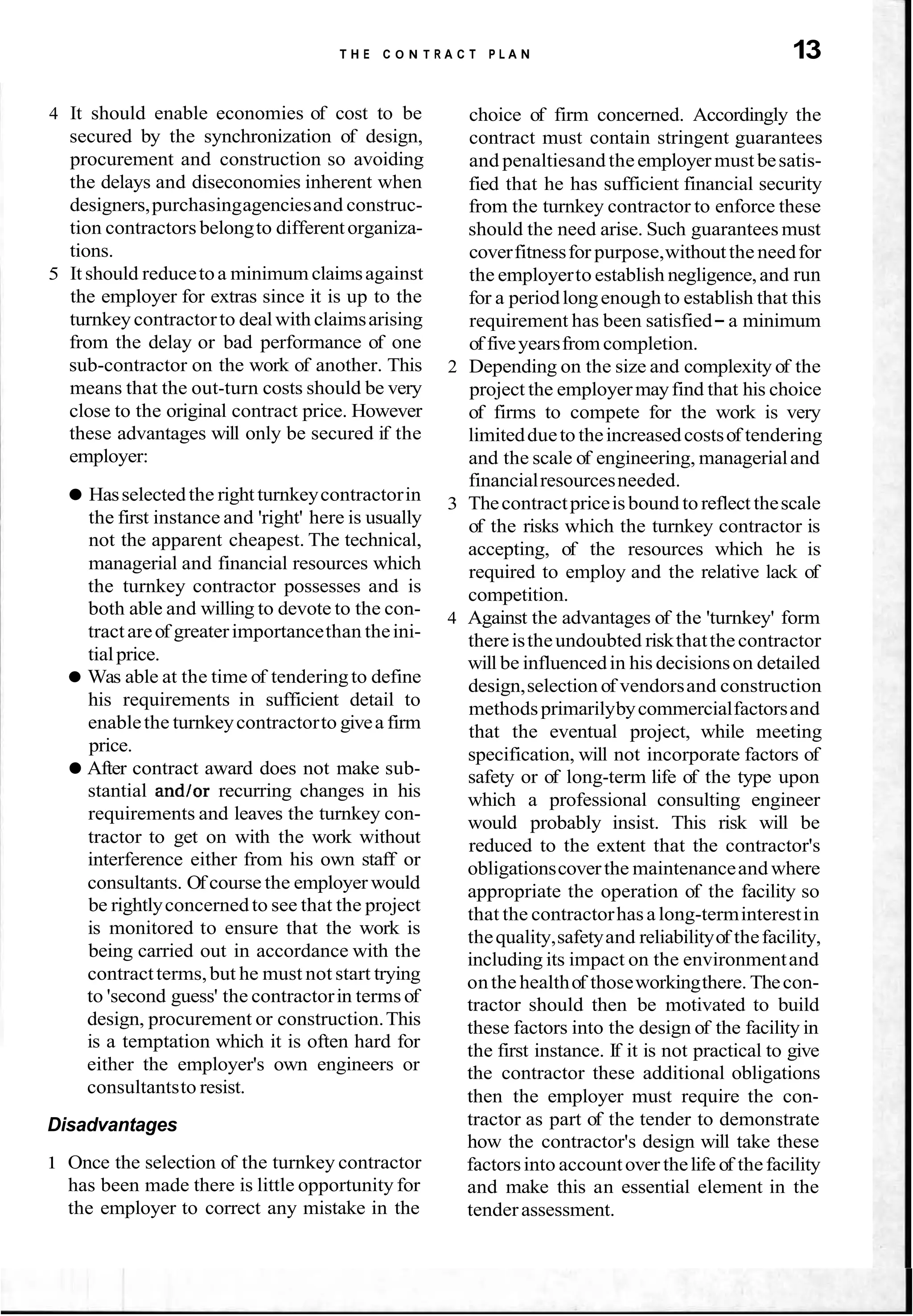 T H E C O N T R A C T P L A N 13
4 It should enable economies of cost to be
secured by the synchronization of design,
procurement and construction so avoiding
the delays and diseconomies inherent when
designers,purchasingagenciesand construc-
tion contractors belongto differentorganiza-
tions.
5 It should reducetoa minimum claimsagainst
the employer for extras since it is up to the
turnkeycontractorto dealwith claimsarising
from the delay or bad performance of one
sub-contractor on the work of another. This
means that the out-turn costs should be very
close to the original contract price. However
these advantages will only be secured if the
employer:
Hasselectedthe right turnkeycontractorin
the first instance and 'right' here is usually
not the apparent cheapest. The technical,
managerial and financial resources which
the turnkey contractor possesses and is
both able and willing to devote to the con-
tractareof greaterimportancethan theini-
tialprice.
Was able at the time of tenderingto define
his requirements in sufficient detail to
enablethe turnkeycontractorto givea firm
price.
After contract award does not make sub-
stantial and/or recurring changes in his
requirements and leaves the turnkey con-
tractor to get on with the work without
interference either from his own staff or
consultants. Of course the employer would
be rightlyconcernedto see that the project
is monitored to ensure that the work is
being carried out in accordance with the
contractterms,but he must not start trying
to 'second guess' the contractorin terms of
design, procurement or construction.This
is a temptation which it is often hard for
either the employer's own engineers or
consultantsto resist.
Disadvantages
1 Once the selection of the turnkey contractor
has been made there is little opportunity for
the employer to correct any mistake in the
choice of firm concerned. Accordingly the
contract must contain stringent guarantees
and penaltiesand theemployer must besatis-
fied that he has sufficient financial security
from the turnkey contractor to enforce these
should the need arise. Such guarantees must
coverfitnessfor purpose,withoutthe needfor
the employerto establish negligence,and run
for a periodlongenough to establish that this
requirement has been satisfied- a minimum
of fiveyearsfromcompletion.
2 Depending on the size and complexity of the
project the employermayfind that his choice
of firms to compete for the work is very
limiteddueto theincreasedcostsof tendering
and the scale of engineering, managerialand
financialresourcesneeded.
3 Thecontractpriceisbound toreflect thescale
of the risks which the turnkey contractor is
accepting, of the resources which he is
required to employ and the relative lack of
competition.
4 Against the advantages of the 'turnkey' form
thereistheundoubted riskthatthecontractor
will be influencedin his decisionson detailed
design,selection of vendorsand construction
methodsprimarilybycommercialfactorsand
that the eventual project, while meeting
specification, will not incorporate factors of
safety or of long-term life of the type upon
which a professional consulting engineer
would probably insist. This risk will be
reduced to the extent that the contractor's
obligationscoverthe maintenanceand where
appropriate the operation of the facility so
that the contractorhasa long-terminterestin
thequality,safetyand reliabilityof thefacility,
including its impact on the environmentand
onthe healthof thoseworkingthere. Thecon-
tractor should then be motivated to build
these factors into the design of the facility in
the first instance. If it is not practical to give
the contractor these additional obligations
then the employer must require the con-
tractor as part of the tender to demonstrate
how the contractor's design will take these
factorsinto accountover thelife of thefacility
and make this an essential element in the
tenderassessment.
 