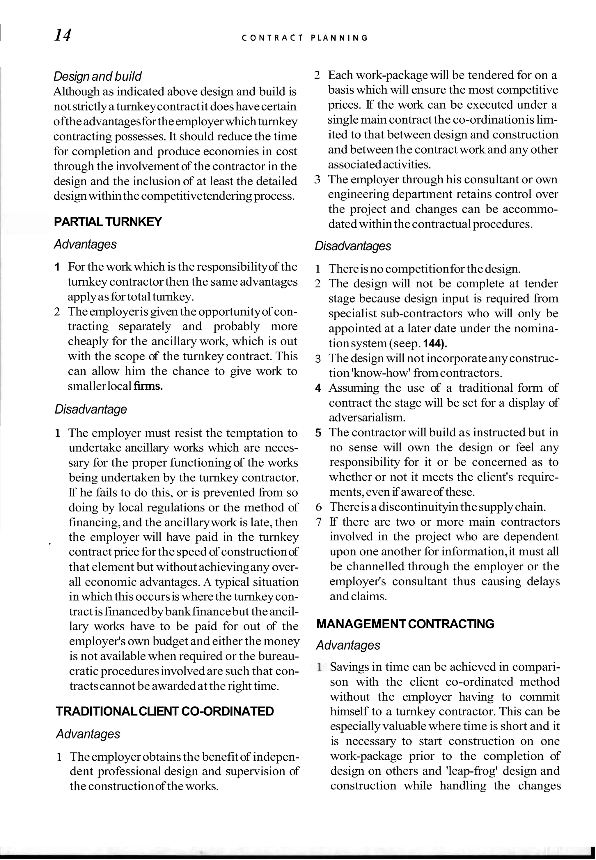 I 14 C O N T R A C T P L A N N I N G
Designand build
Although as indicated above design and build is
notstrictlyaturnkeycontractit doeshavecertain
oftheadvantagesfortheemployerwhichturnkey
contracting possesses. It should reduce the time
for completion and produce economies in cost
through the involvementof the contractor in the
design and the inclusion of at least the detailed
designwithinthecompetitivetenderingprocess.
PARTIALTURNKEY
~ Advantages
1 For the workwhich is the responsibilityof the
turnkeycontractorthen the same advantages
applyasfortotalturnkey.
2 Theemployerisgiven theopportunityof con-
tracting separately and probably more
cheaply for the ancillary work, which is out
with the scope of the turnkey contract. This
can allow him the chance to give work to
smallerlocal firms.
~ Disadvantage
1 The employer must resist the temptation to
undertake ancillary works which are neces-
sary for the proper functioning of the works
being undertaken by the turnkey contractor.
If he fails to do this, or is prevented from so
doing by local regulations or the method of
financing,and the ancillarywork is late, then
the employer will have paid in the turnkey
'
contract priceforthespeed of constructionof
that element but withoutachievingany over-
all economic advantages. A typical situation
inwhich thisoccursiswherethe turnkeycon-
tractisfinancedbybankfinancebut theancil-
lary works have to be paid for out of the
employer'sown budget and either the money
is not available when required or the bureau-
craticproceduresinvolvedare such that con-
tractscannot beawardedatthe right time.
TRADITIONALCLIENTCO-ORDINATED
Advantages
1 Theemployerobtainsthe benefitof indepen-
dent professional design and supervision of
theconstructionof theworks.
2 Each work-package will be tendered for on a
basiswhich will ensure the most competitive
prices. If the work can be executed under a
single main contractthe co-ordinationislim-
ited to that between design and construction
and between the contractwork and any other
associatedactivities.
3 The employer through his consultant or own
engineering department retains control over
the project and changes can be accommo-
datedwithinthecontractualprocedures.
Disadvantages
1 Thereisnocompetitionforthedesign.
2 The design will not be complete at tender
stage because design input is required from
specialist sub-contractors who will only be
appointed at a later date under the nomina-
tionsystem(seep.144).
3 Thedesign will not incorporateanyconstruc-
tion'know-how' fromcontractors.
4 Assuming the use of a traditional form of
contract the stage will be set for a display of
adversarialism.
5 The contractor will build as instructed but in
no sense will own the design or feel any
responsibility for it or be concerned as to
whether or not it meets the client's require-
ments,evenif awareof these.
6 Thereisadiscontinuityinthesupplychain.
7 If there are two or more main contractors
involved in the project who are dependent
upon one another for information,it must all
be channelled through the employer or the
employer's consultant thus causing delays
and claims.
MANAGEMENTCONTRACTING
Advantages
Savings in time can be achieved in compari-
son with the client co-ordinated method
without the employer having to commit
himself to a turnkey contractor. This can be
especiallyvaluablewhere time is short and it
is necessary to start construction on one
work-package prior to the completion of
design on others and 'leap-frog' design and
construction while handling the changes
 