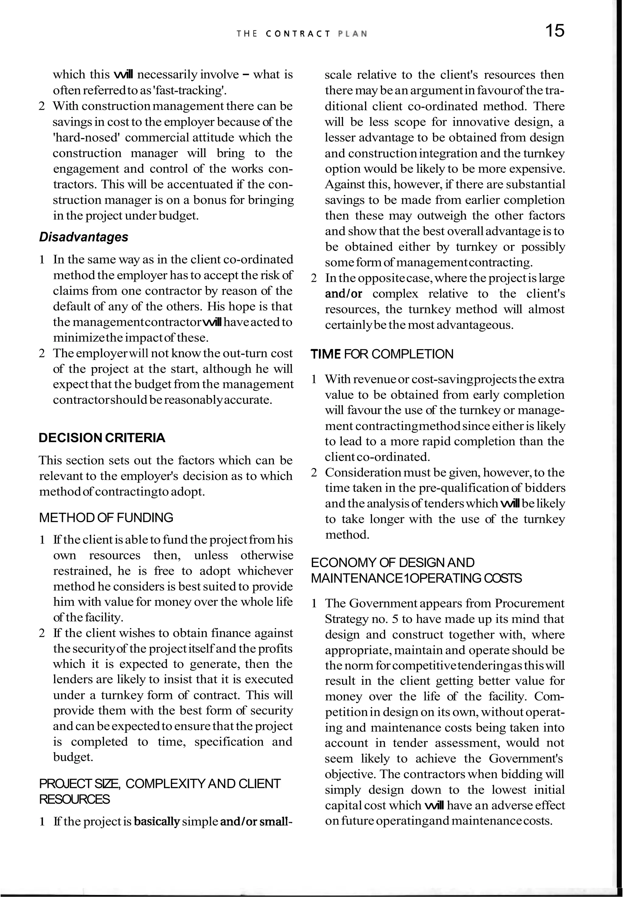 T H E C O N T R A C T P L A N 15
which this will necessarily involve - what is
often referredtoas'fast-tracking'.
2 With constructionmanagement there can be
savingsin cost to the employer because of the
'hard-nosed' commercial attitude which the
construction manager will bring to the
engagement and control of the works con-
tractors. This will be accentuated if the con-
struction manager is on a bonus for bringing
in the project under budget.
Disadvantages
1 In the same way as in the client co-ordinated
method the employer hasto accept the risk of
claims from one contractor by reason of the
default of any of the others. His hope is that
the managementcontractorwillhaveactedto
minimizetheimpactof these.
2 Theemployerwill not knowthe out-turn cost
of the project at the start, although he will
expectthat the budgetfrom the management
contractorshouldbereasonablyaccurate.
DECISION CRITERIA
This section sets out the factors which can be
relevant to the employer's decision as to which
methodof contractingtoadopt.
METHODOF FUNDING
1 If theclientisabletofund the projectfromhis
own resources then, unless otherwise
restrained, he is free to adopt whichever
method he considers is best suited to provide
him with valuefor money over the whole life
of thefacility.
2 If the client wishes to obtain finance against
thesecurityof the projectitself and the profits
which it is expected to generate, then the
lenders are likely to insist that it is executed
under a turnkey form of contract. This will
provide them with the best form of security
and can beexpectedtoensurethat the project
is completed to time, specification and
budget.
PROJECTSIZE, COMPLEXITYAND CLIENT
RESOURCES
1 If the projectis basicallysimple andlor small-
scale relative to the client's resources then
there maybeanargumentinfavourof the tra-
ditional client co-ordinated method. There
will be less scope for innovative design, a
lesser advantage to be obtained from design
and constructionintegration and the turnkey
option would be likely to be more expensive.
Against this, however, if there are substantial
savings to be made from earlier completion
then these may outweigh the other factors
and showthat the best overalladvantageis to
be obtained either by turnkey or possibly
someformof managementcontracting.
2 Inthe oppositecase,where the projectislarge
and/or complex relative to the client's
resources, the turnkey method will almost
certainlybethe most advantageous.
TIMEFOR COMPLETION
1 With revenueor cost-savingprojectstheextra
value to be obtained from early completion
will favour the use of the turnkey or manage-
ment contractingmethodsinceeitheris likely
to lead to a more rapid completion than the
clientco-ordinated.
2 Considerationmust be given, however,to the
time taken in the pre-qualificationof bidders
and theanalysisof tenderswhichwillbelikely
to take longer with the use of the turnkey
method.
ECONOMY OF DESIGN AND
MAINTENANCE1OPERATINGCOSTS
1 The Government appears from Procurement
Strategy no. 5 to have made up its mind that
design and construct together with, where
appropriate,maintain and operate should be
the normforcompetitivetenderingasthiswill
result in the client getting better value for
money over the life of the facility. Com-
petitionin design on its own,withoutoperat-
ing and maintenance costs being taken into
account in tender assessment, would not
seem likely to achieve the Government's
objective. The contractors when bidding will
simply design down to the lowest initial
capitalcost which will have an adverse effect
onfutureoperatingand maintenancecosts.
 