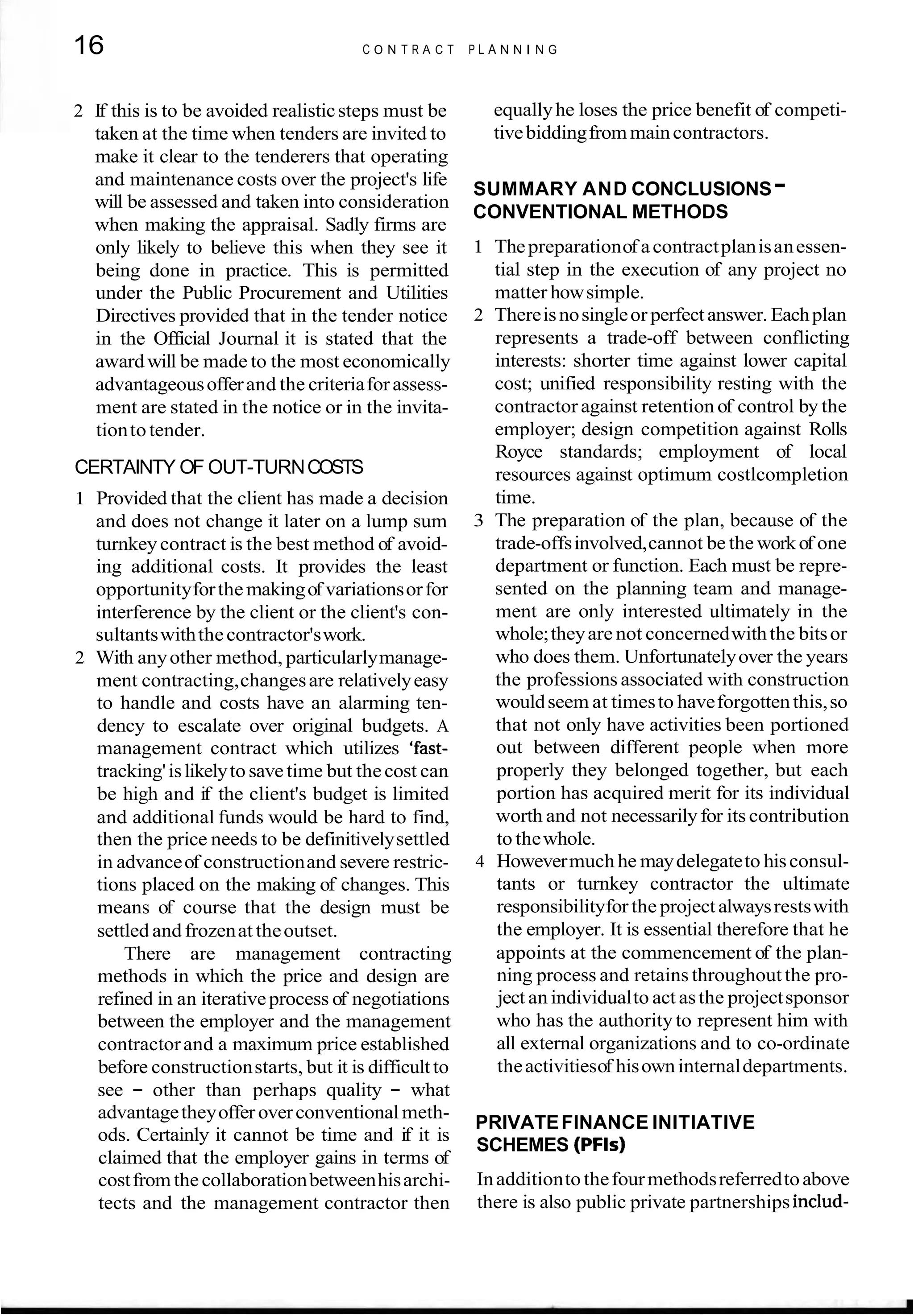 16 C O N T R A C T P L A N N I N G
2 If this is to be avoided realisticsteps must be
taken at the time when tenders are invited to
make it clear to the tenderers that operating
and maintenance costs over the project's life
will be assessed and taken into consideration
when making the appraisal. Sadly firms are
only likely to believe this when they see it
being done in practice. This is permitted
under the Public Procurement and Utilities
Directives provided that in the tender notice
in the Official Journal it is stated that the
awardwill be made to the most economically
advantageousofferand the criteriaforassess-
ment are stated in the notice or in the invita-
tiontotender.
CERTAINTY OF OUT-TURNCOSTS
1 Provided that the client has made a decision
and does not change it later on a lump sum
turnkeycontract is the best method of avoid-
ing additional costs. It provides the least
opportunityforthemakingof variationsorfor
interference by the client or the client's con-
sultantswiththecontractor'swork.
2 With anyother method, particularlymanage-
ment contracting,changesare relativelyeasy
to handle and costs have an alarming ten-
dency to escalate over original budgets. A
management contract which utilizes 'fast-
tracking'islikelyto savetime but thecost can
be high and if the client's budget is limited
and additional funds would be hard to find,
then the price needs to be definitivelysettled
in advanceof constructionand severe restric-
tions placed on the making of changes. This
means of course that the design must be
settled andfrozenat theoutset.
There are management contracting
methods in which the price and design are
refined in an iterativeprocess of negotiations
between the employer and the management
contractorand a maximum price established
before constructionstarts, but it is difficultto
see - other than perhaps quality - what
advantagetheyofferoverconventional meth-
ods. Certainly it cannot be time and if it is
claimed that the employer gains in terms of
costfrom thecollaborationbetweenhisarchi-
tects and the management contractor then
equallyhe loses the price benefit of competi-
tivebiddingfrom maincontractors.
SUMMARY AND CONCLUSIONS-
CONVENTIONAL METHODS
1 Thepreparationof acontractplanisanessen-
tial step in the execution of any project no
matter howsimple.
2 Thereisnosingleor perfectanswer. Eachplan
represents a trade-off between conflicting
interests: shorter time against lower capital
cost; unified responsibility resting with the
contractor against retention of control by the
employer; design competition against Rolls
Royce standards; employment of local
resources against optimum costlcompletion
time.
3 The preparation of the plan, because of the
trade-offsinvolved,cannot be the workof one
department or function. Each must be repre-
sented on the planning team and manage-
ment are only interested ultimately in the
whole;theyare not concernedwiththe bitsor
who does them. Unfortunatelyover the years
the professions associated with construction
wouldseem at timesto haveforgottenthis,so
that not only have activities been portioned
out between different people when more
properly they belonged together, but each
portion has acquired merit for its individual
worth and not necessarilyfor its contribution
to thewhole.
4 Howevermuch he maydelegateto hisconsul-
tants or turnkey contractor the ultimate
responsibilityforthe projectalwaysrestswith
the employer. It is essential therefore that he
appoints at the commencement of the plan-
ning process and retains throughout the pro-
ject an individualto act asthe projectsponsor
who has the authority to represent him with
all external organizations and to co-ordinate
theactivitiesof hisowninternaldepartments.
PRIVATEFINANCE INITIATIVE
SCHEMES (PFls)
Inadditiontothefourmethodsreferredtoabove
there is also public private partnerships includ-
 