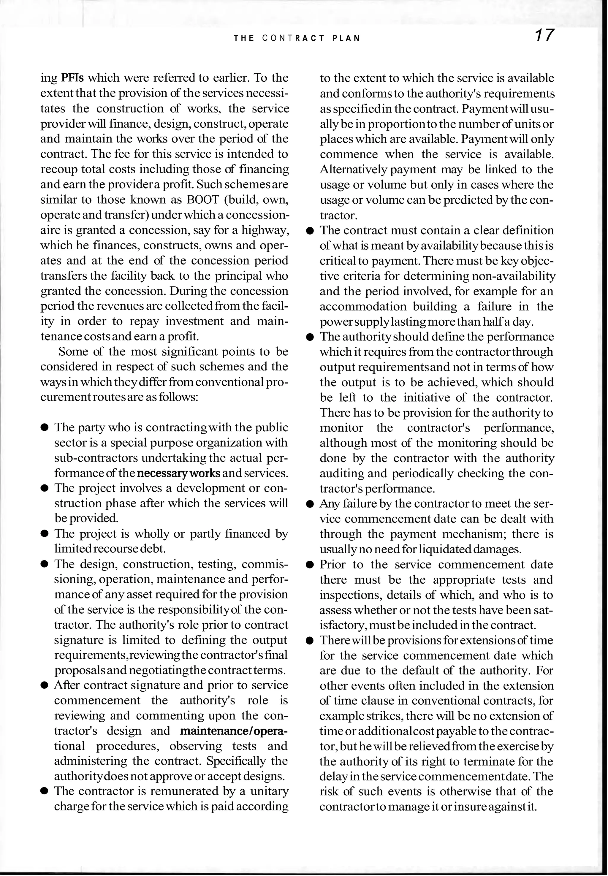 T H E C O N T R A C T P L A N 17
ing PFIs which were referred to earlier. To the
extentthat the provision of the services necessi-
tates the construction of works, the service
provider will finance, design,construct,operate
and maintain the works over the period of the
contract. The fee for this service is intended to
recoup total costs including those of financing
and earn the providera profit.Suchschemesare
similar to those known as BOOT (build, own,
operateand transfer)underwhich a concession-
aire is granted a concession, say for a highway,
which he finances, constructs, owns and oper-
ates and at the end of the concession period
transfers the facility back to the principal who
granted the concession. During the concession
period the revenuesare collectedfrom the facil-
ity in order to repay investment and main-
tenancecostsand earna profit.
Some of the most significant points to be
considered in respect of such schemes and the
waysinwhichtheydifferfromconventionalpro-
curementroutesareasfollows:
The party who is contractingwith the public
sector is a special purpose organization with
sub-contractors undertaking the actual per-
formanceof the necessaryworksandservices.
The project involves a development or con-
struction phase after which the services will
be provided.
The project is wholly or partly financed by
limitedrecoursedebt.
The design, construction, testing, commis-
sioning, operation, maintenance and perfor-
manceof anyasset required for the provision
of the service is the responsibilityof the con-
tractor. The authority's role prior to contract
signature is limited to defining the output
requirements,reviewingthecontractor'sfinal
proposalsand negotiatingthecontractterms.
After contract signature and prior to service
commencement the authority's role is
reviewing and commenting upon the con-
tractor's design and maintenancelopera-
tional procedures, observing tests and
administering the contract. Specifically the
authoritydoesnot approveoracceptdesigns.
The contractor is remunerated by a unitary
chargefor theservicewhich is paid according
to the extent to which the service is available
and conformsto the authority's requirements
asspecifiedin thecontract. Paymentwillusu-
allybein proportiontothe numberof unitsor
placeswhich are available. Paymentwill only
commence when the service is available.
Alternatively payment may be linked to the
usage or volume but only in cases where the
usage or volume can be predicted bythe con-
tractor.
The contract must contain a clear definition
of what is meant byavailabilitybecausethisis
criticalto payment.There must be keyobjec-
tive criteria for determining non-availability
and the period involved, for example for an
accommodation building a failure in the
powersupplylastingmorethan halfa day.
The authorityshould define the performance
whichit requiresfrom the contractorthrough
output requirementsand not in termsof how
the output is to be achieved, which should
be left to the initiative of the contractor.
There has to be provision for the authorityto
monitor the contractor's performance,
although most of the monitoring should be
done by the contractor with the authority
auditing and periodically checking the con-
tractor'sperformance.
Any failure by the contractor to meet the ser-
vice commencement date can be dealt with
through the payment mechanism; there is
usuallynoneedforliquidateddamages.
Prior to the service commencement date
there must be the appropriate tests and
inspections, details of which, and who is to
assess whether or not the tests have been sat-
isfactory,mustbeincluded inthecontract.
Therewillbe provisionsforextensionsof time
for the service commencement date which
are due to the default of the authority. For
other events often included in the extension
of time clause in conventional contracts, for
examplestrikes,there will be no extension of
timeoradditionalcostpayabletothecontrac-
tor,but hewillberelievedfromtheexerciseby
the authority of its right to terminate for the
delayintheservicecommencementdate.The
risk of such events is otherwise that of the
contractortomanageit orinsureagainstit.
 
