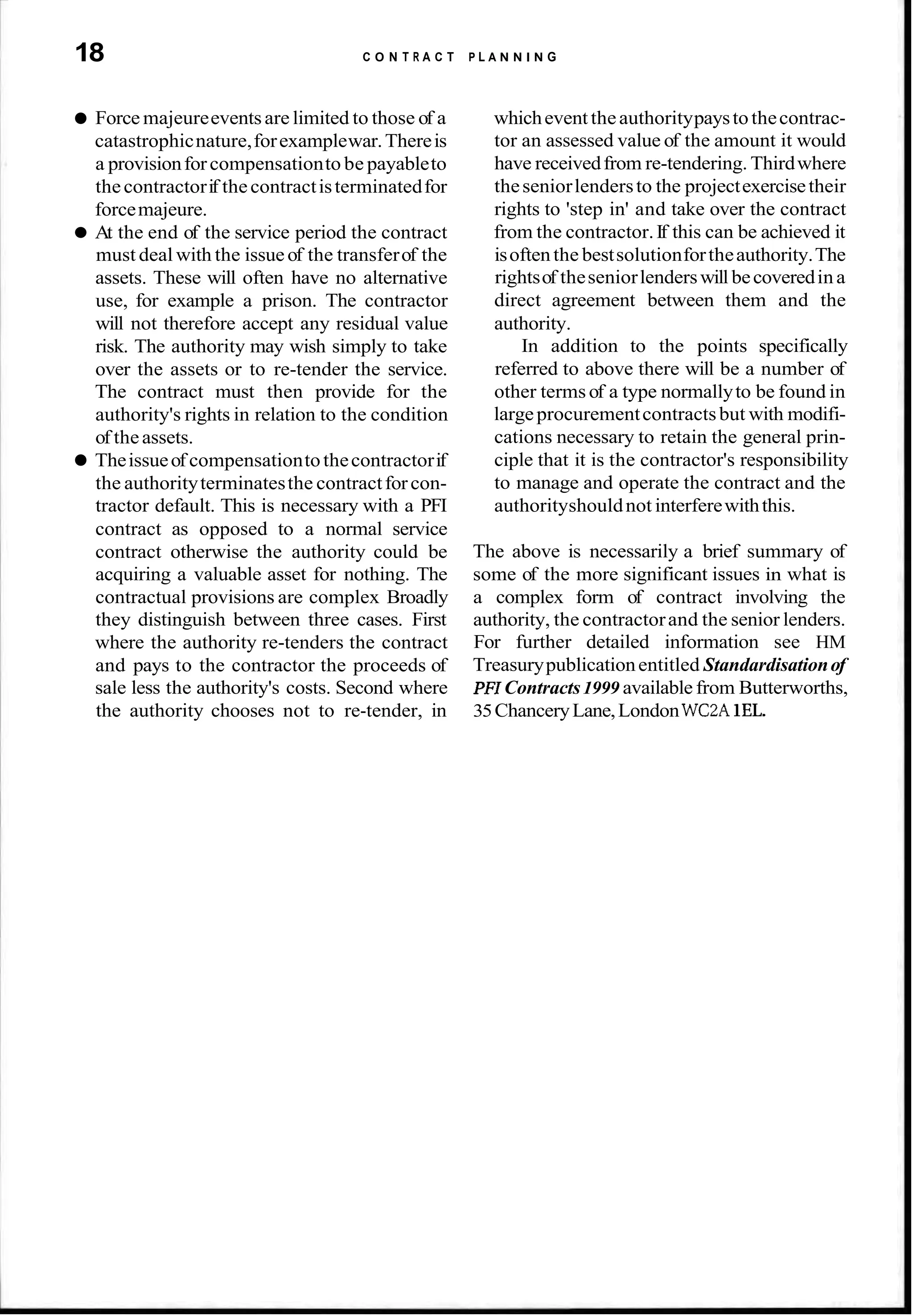 18 C O N T R A C T P L A N N I N G
Force majeureeventsare limited to those of a
catastrophicnature,forexamplewar.Thereis
a provisionforcompensationto be payableto
thecontractorif thecontractisterminatedfor
forcemajeure.
At the end of the service period the contract
must deal with the issueof the transferof the
assets. These will often have no alternative
use, for example a prison. The contractor
will not therefore accept any residual value
risk. The authority may wish simply to take
over the assets or to re-tender the service.
The contract must then provide for the
authority's rights in relation to the condition
of theassets.
Theissueof compensationtothecontractorif
the authorityterminatesthe contractforcon-
tractor default. This is necessary with a PFI
contract as opposed to a normal service
contract otherwise the authority could be
acquiring a valuable asset for nothing. The
contractual provisions are complex Broadly
they distinguish between three cases. First
where the authority re-tenders the contract
and pays to the contractor the proceeds of
sale less the authority's costs. Second where
the authority chooses not to re-tender, in
whicheventtheauthoritypaystothecontrac-
tor an assessed value of the amount it would
have receivedfrom re-tendering. Thirdwhere
theseniorlendersto the projectexercisetheir
rights to 'step in' and take over the contract
from the contractor.If this can be achieved it
isoftenthe bestsolutionfortheauthority.The
rightsof theseniorlenderswill becoveredin a
direct agreement between them and the
authority.
In addition to the points specifically
referred to above there will be a number of
other terms of a type normallyto be found in
largeprocurementcontractsbut with modifi-
cations necessary to retain the general prin-
ciple that it is the contractor's responsibility
to manage and operate the contract and the
authorityshouldnot interferewiththis.
The above is necessarily a brief summary of
some of the more significant issues in what is
a complex form of contract involving the
authority, the contractorand the senior lenders.
For further detailed information see HM
Treasurypublicationentitled Standardisationof
PFI Contracts1999 available from Butterworths,
35ChanceryLane,LondonWC2A 1EL.
 