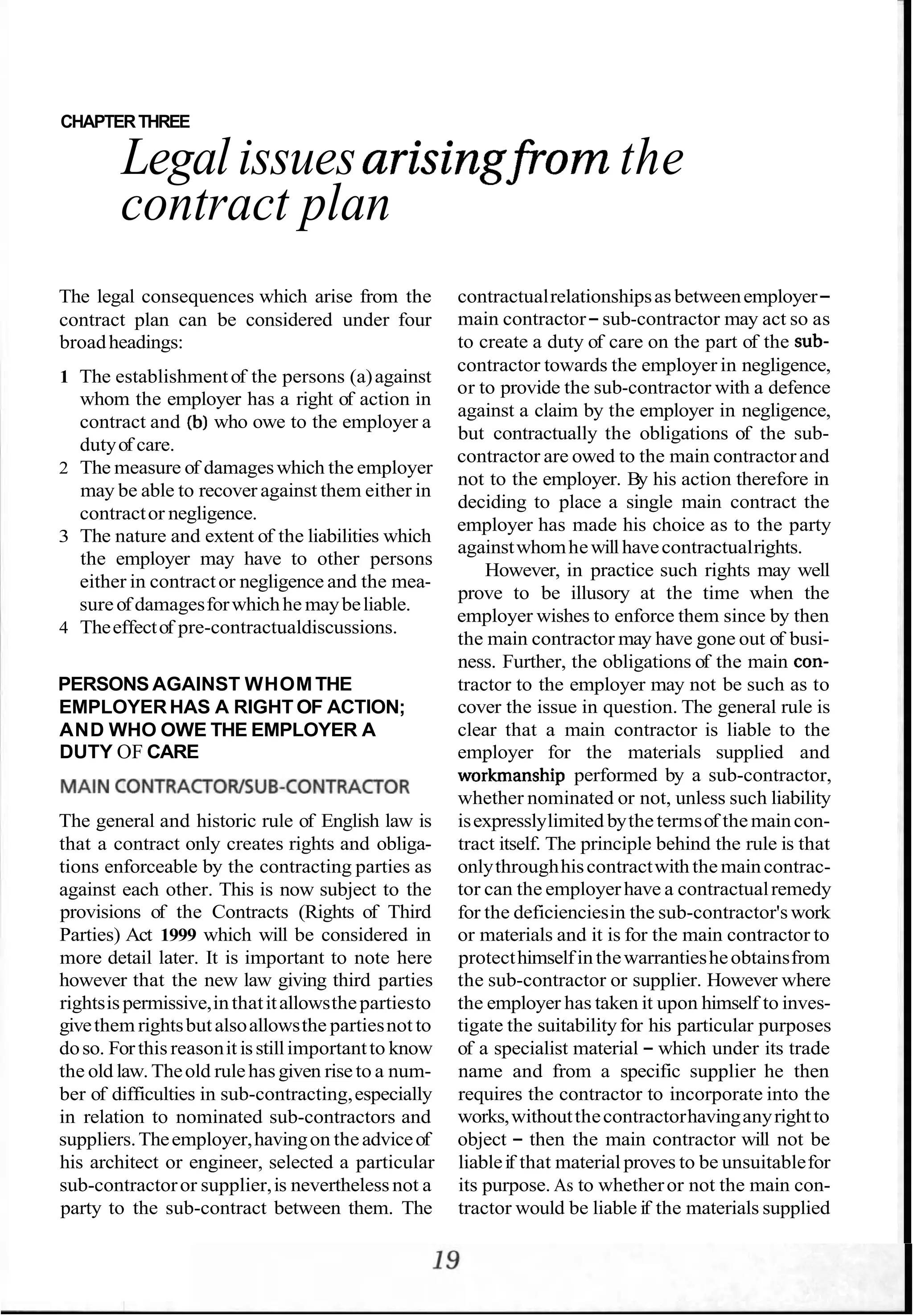 CHAPTERTHREE
Legal issuesarisingfrorn the
contract plan
The legal consequences which arise from the contractualrelationshipsas betweenemployer-
contract plan can be considered under four main contractor-sub-contractor may act so as
broadheadings: to create a duty of care on the part of the sub-
1 The establishmentof the persons (a)against
whom the employer has a right of action in
contract and (b)who owe to the employer a
dutyof care.
2 The measure of damageswhich the employer
may be able to recover against them either in
contractor negligence.
3 The nature and extent of the liabilities which
the employer may have to other persons
either in contractor negligence and the mea-
sureof damagesforwhichhe maybeliable.
4 Theeffectof pre-contractualdiscussions.
contractor towards the employer in negligence,
or to provide the sub-contractor with a defence
against a claim by the employer in negligence,
but contractually the obligations of the sub-
contractor are owed to the main contractor and
not to the employer. By his action therefore in
deciding to place a single main contract the
employer has made his choice as to the party
againstwhomhewillhavecontractualrights.
However, in practice such rights may well
prove to be illusory at the time when the
employer wishes to enforce them since by then
the main contractor may have gone out of busi-
ness. Further, the obligations of the main con-
PERSONS AGAINST WHOM THE tractor to the employer may not be such as to
EMPLOYERHAS A RIGHT OF ACTION; cover the issue in question. The general rule is
AND WHO OWE THE EMPLOYER A clear that a main contractor is liable to the
DUTY OF CARE employer for the materials supplied and
workmanship performed by a sub-contractor,
MA'N CoNTRACToWSUB-CoNTRACToR whether nominated or not, unless such liability
The general and historic rule of English law is
that a contract only creates rights and obliga-
tions enforceable by the contracting parties as
against each other. This is now subject to the
provisions of the Contracts (Rights of Third
Parties) Act 1999 which will be considered in
more detail later. It is important to note here
however that the new law giving third parties
rightsispermissive,inthatitallowsthepartiesto
givethem rightsbutalsoallowsthe partiesnot to
doso. Forthis reasonit isstillimportantto know
the old law. Theold rulehasgiven riseto a num-
ber of difficulties in sub-contracting,especially
in relation to nominated sub-contractors and
suppliers.Theemployer,havingon theadviceof
his architect or engineer, selected a particular
sub-contractoror supplier,is neverthelessnot a
party to the sub-contract between them. The
isexpresslylimited bythetermsof themaincon-
tract itself. The principle behind the rule is that
onlythroughhiscontractwith themaincontrac-
tor can the employerhave a contractualremedy
for the deficienciesin the sub-contractor'swork
or materials and it is for the main contractor to
protecthimselfinthewarrantiesheobtainsfrom
the sub-contractor or supplier. However where
the employer has taken it upon himself to inves-
tigate the suitability for his particular purposes
of a specialist material - which under its trade
name and from a specific supplier he then
requires the contractor to incorporate into the
works,withoutthecontractorhavinganyrightto
object - then the main contractor will not be
liableif that material proves to be unsuitablefor
its purpose. As to whetheror not the main con-
tractor would be liable if the materials supplied
 
