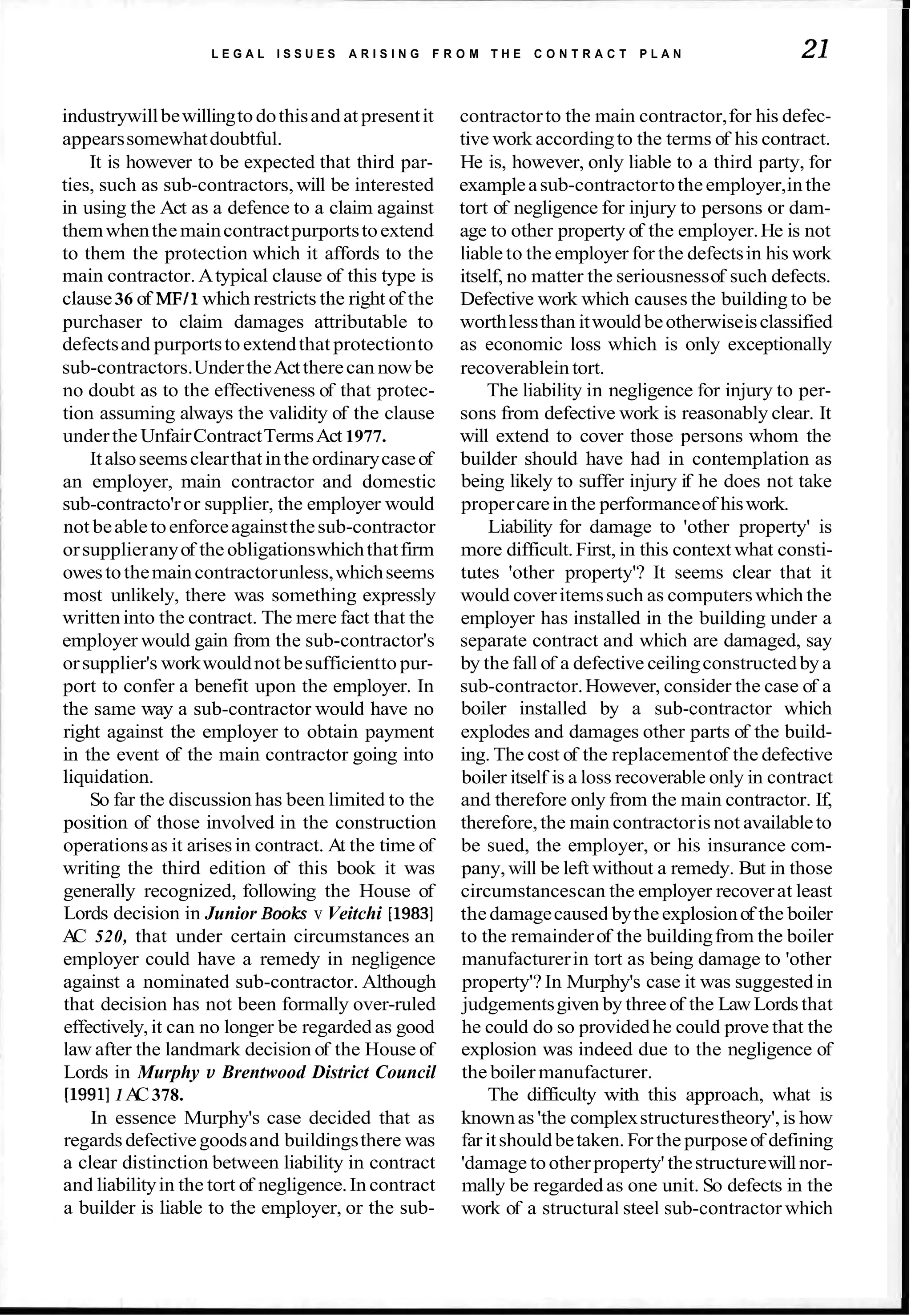 L E G A L I S S U E S A R I S I N G F R O M T H E C O N T R A C T P L A N 21
industrywillbewillingtodothisandat presentit
appearssomewhatdoubtful.
It is however to be expected that third par-
ties, such as sub-contractors,will be interested
in using the Act as a defence to a claim against
themwhenthemaincontractpurportstoextend
to them the protection which it affords to the
main contractor. Atypical clause of this type is
clause36 of MFll which restricts the right of the
purchaser to claim damages attributable to
defectsand purportstoextendthat protectionto
sub-contractors.UndertheActtherecan nowbe
no doubt as to the effectiveness of that protec-
tion assuming always the validity of the clause
underthe UnfairContractTermsAct 1977.
Italsoseemsclearthat intheordinarycaseof
an employer, main contractor and domestic
sub-contracto'ror supplier, the employer would
not beabletoenforceagainstthesub-contractor
orsupplieranyof theobligationswhichthatfirm
owestothemaincontractorunless,whichseems
most unlikely, there was something expressly
writteninto the contract. The mere fact that the
employer would gain from the sub-contractor's
orsupplier's workwouldnotbesufficientto pur-
port to confer a benefit upon the employer. In
the same way a sub-contractor would have no
right against the employer to obtain payment
in the event of the main contractor going into
liquidation.
So far the discussion has been limited to the
position of those involved in the construction
operationsas it arisesin contract. At the time of
writing the third edition of this book it was
generally recognized, following the House of
Lords decision in Junior Books v Veitchi [1983]
A
C 520, that under certain circumstances an
employer could have a remedy in negligence
against a nominated sub-contractor. Although
that decision has not been formally over-ruled
effectively,it can no longer be regarded as good
law after the landmark decision of the House of
Lords in Murphy v Brentwood District Council
[1991]1A
C378.
In essence Murphy's case decided that as
regardsdefective goodsand buildingsthere was
a clear distinction between liability in contract
and liabilityin the tort of negligence.In contract
a builder is liable to the employer, or the sub-
contractorto the main contractor,for his defec-
tive work accordingto the terms of his contract.
He is, however, only liable to a third party, for
exampleasub-contractortotheemployer,inthe
tort of negligence for injury to persons or dam-
age to other property of the employer.He is not
liable to the employer for the defectsin his work
itself, no matter the seriousnessof such defects.
Defective work which causes the building to be
worthlessthan itwould beotherwiseisclassified
as economic loss which is only exceptionally
recoverableintort.
The liability in negligence for injury to per-
sons from defective work is reasonably clear. It
will extend to cover those persons whom the
builder should have had in contemplation as
being likely to suffer injury if he does not take
propercarein the performanceof hiswork.
Liability for damage to 'other property' is
more difficult.First, in this context what consti-
tutes 'other property'? It seems clear that it
would coveritemssuch as computerswhich the
employer has installed in the building under a
separate contract and which are damaged, say
by the fall of a defective ceilingconstructedby a
sub-contractor.However, consider the case of a
boiler installed by a sub-contractor which
explodes and damages other parts of the build-
ing. The cost of the replacementof the defective
boiler itself is a loss recoverable only in contract
and therefore only from the main contractor. If,
therefore,the main contractoris not availableto
be sued, the employer, or his insurance com-
pany, will be left without a remedy. But in those
circumstancescan the employer recoverat least
thedamagecaused bytheexplosionof the boiler
to the remainderof the buildingfrom the boiler
manufacturerin tort as being damage to 'other
property'? In Murphy's case it was suggested in
judgementsgiven by three of the LawLordsthat
he could do so providedhe could prove that the
explosion was indeed due to the negligence of
the boilermanufacturer.
The difficulty with this approach, what is
knownas 'the complexstructurestheory',is how
faritshould betaken.Forthe purposeof defining
'damage tootherproperty' thestructurewillnor-
mally be regarded as one unit. So defects in the
work of a structural steel sub-contractor which
 
