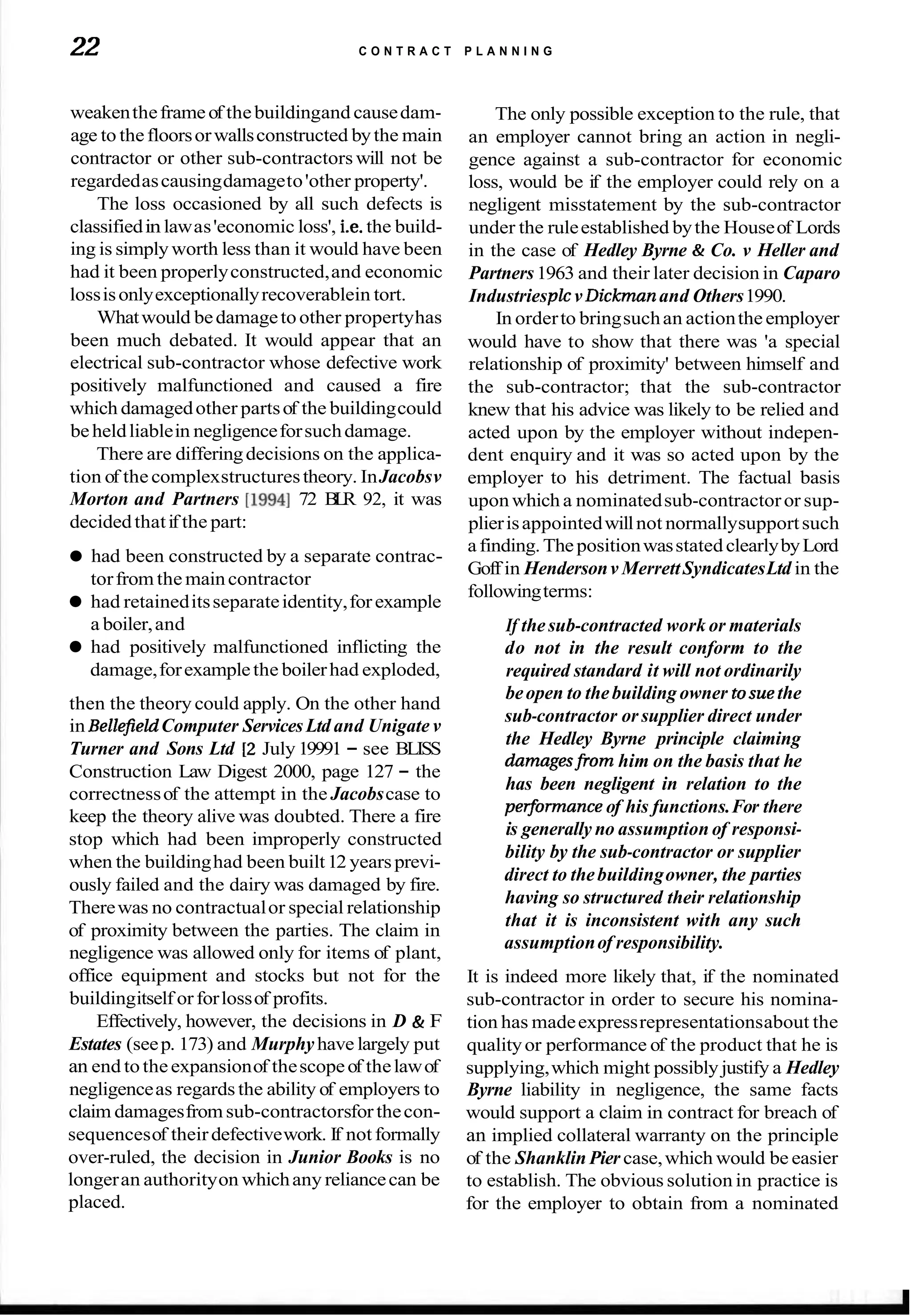 22 C O N T R A C T P L A N N I N G
weakentheframeof thebuildingand causedam-
age to thefloorsorwallsconstructed bythe main
contractor or other sub-contractors will not be
regardedascausingdamageto'other property'.
The loss occasioned by all such defects is
classifiedinlawas'economic loss', i.e. the build-
ing is simplyworth less than it would have been
had it been properlyconstructed,and economic
lossisonlyexceptionallyrecoverablein tort.
Whatwould bedamagetoother propertyhas
been much debated. It would appear that an
electrical sub-contractor whose defective work
positively malfunctioned and caused a fire
which damagedother partsof the buildingcould
beheldliablein negligenceforsuchdamage.
There are differingdecisions on the applica-
tion of thecomplexstructurestheory. InJacobsv
Morton and Partners [I9941 72 B
L
R 92, it was
decidedthatif the part:
The only possible exception to the rule, that
an employer cannot bring an action in negli-
gence against a sub-contractor for economic
loss, would be if the employer could rely on a
negligent misstatement by the sub-contractor
under the ruleestablished bythe Houseof Lords
in the case of Hedley Byrne & Co. v Heller and
Partners1963 and their later decision in Caparo
Industriesplc vDickman and Others1990.
In orderto bringsuchan actiontheemployer
would have to show that there was 'a special
relationship of proximity' between himself and
the sub-contractor; that the sub-contractor
knew that his advice was likely to be relied and
acted upon by the employer without indepen-
dent enquiry and it was so acted upon by the
employer to his detriment. The factual basis
upon which a nominatedsub-contractoror sup-
plierisappointedwillnot normallysupportsuch
afinding.ThepositionwasstatedclearlybyLord
had been constructed by a separate contrac-
torfrom the maincontractor
Goff in Hendersonv MerrettSyndicatesLtd in the
followingterms:
had retaineditsseparateidentity,forexample
a boiler,and If thesub-contracted work or materials
had positively malfunctioned inflicting the do not in the result conform to the
damage,forexamplethe boilerhad exploded, required standard it will not ordinarily
then the theory could apply. On the other hand
in Bellefield Computer ServicesLtd and Unigate v
Turner and Sons Ltd [2 July 19991 - see BLISS
Construction Law Digest 2000, page 127 - the
correctnessof the attempt in the Jacobscase to
keep the theory alive was doubted. There a fire
stop which had been improperly constructed
when the buildinghad been built12 yearsprevi-
ously failed and the dairy was damaged by fire.
Therewas no contractualor special relationship
of proximity between the parties. The claim in
negligence was allowed only for items of plant,
office equipment and stocks but not for the
buildingitself orforlossof profits.
Effectively, however, the decisions in D & F
Estates (seep. 173) and Murphyhave largely put
an end totheexpansionof thescopeof thelawof
negligenceas regardsthe ability of employers to
claim damagesfromsub-contractorsforthecon-
sequencesof theirdefectivework. If not formally
over-ruled, the decision in Junior Books is no
longeran authorityon whichany reliancecan be
placed.
beopen to thebuilding owner tosuethe
sub-contractor or supplier direct under
the Hedley Byrne principle claiming
damagesfrom him on the basis that he
has been negligent in relation to the
pelfonnance of his functions.For there
is generally no assumption of responsi-
bility by the sub-contractor or supplier
direct to thebuildingowner, the parties
having so structured their relationship
that it is inconsistent with any such
assumptionof responsibility.
It is indeed more likely that, if the nominated
sub-contractor in order to secure his nomina-
tion has madeexpressrepresentationsabout the
qualityor performance of the product that he is
supplying,which might possibly justify a Hedley
Byrne liability in negligence, the same facts
would support a claim in contract for breach of
an implied collateral warranty on the principle
of the Shanklin Pier case,which would be easier
to establish. The obvious solution in practice is
for the employer to obtain from a nominated
 