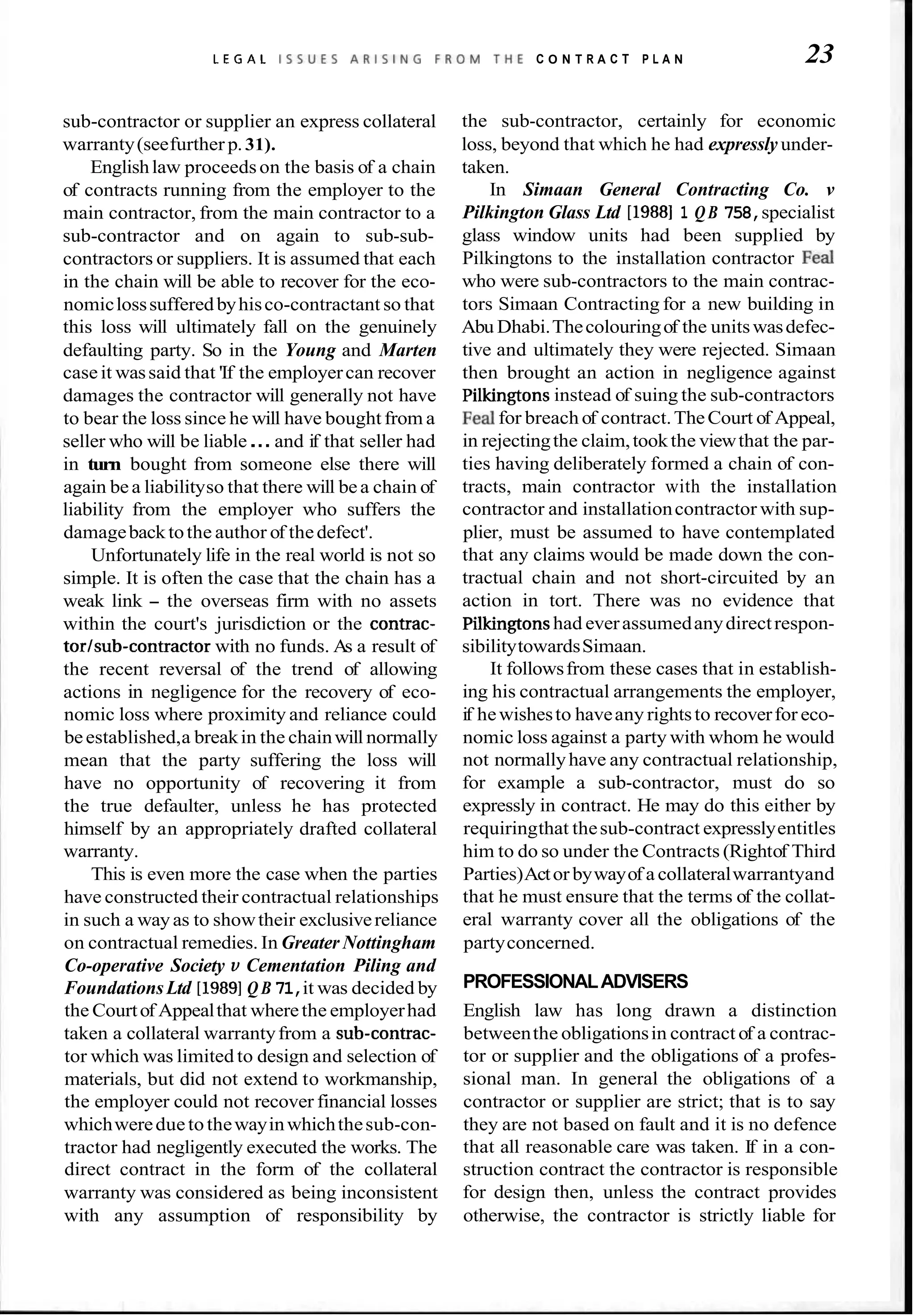 L E G A L I S S U E S A R I S I N G F R O M T H E C O N T R A C T P L A N 23
sub-contractor or supplier an express collateral
warranty(seefurther p.31).
Englishlaw proceedson the basis of a chain
of contracts running from the employer to the
main contractor, from the main contractor to a
sub-contractor and on again to sub-sub-
contractors or suppliers. It is assumed that each
in the chain will be able to recover for the eco-
nomiclosssufferedbyhisco-contractant so that
this loss will ultimately fall on the genuinely
defaulting party. So in the Young and Marten
caseit wassaid that 'If the employercan recover
damages the contractor will generally not have
to bear the loss since he will have bought from a
seller who will be liable...and if that seller had
in turn bought from someone else there will
again bea liabilityso that there will bea chain of
liability from the employer who suffers the
damagebacktothe author of thedefect'.
Unfortunately life in the real world is not so
simple. It is often the case that the chain has a
weak link - the overseas firm with no assets
within the court's jurisdiction or the contrac-
torlsub-contractor with no funds. As a result of
the recent reversal of the trend of allowing
actions in negligence for the recovery of eco-
nomic loss where proximity and reliance could
beestablished,a breakin the chainwill normally
mean that the party suffering the loss will
have no opportunity of recovering it from
the true defaulter, unless he has protected
himself by an appropriately drafted collateral
warranty.
This is even more the case when the parties
have constructed their contractual relationships
in such a wayas to showtheir exclusivereliance
on contractual remedies. In Greater Nottingham
Co-operative Society v Cementation Piling and
FoundationsLtd [I9891Q B 71,it was decided by
the Courtof Appealthat wherethe employerhad
taken a collateral warrantyfrom a sub-contrac-
tor which was limited to design and selection of
materials, but did not extend to workmanship,
the employer could not recover financial losses
whichwereduetothewayinwhichthesub-con-
tractor had negligently executed the works. The
direct contract in the form of the collateral
warranty was considered as being inconsistent
with any assumption of responsibility by
the sub-contractor, certainly for economic
loss, beyond that which he had expressly under-
taken.
In Simaan General Contracting Co. v
Pilkington Glass Ltd [I98811 QB 758,specialist
glass window units had been supplied by
Pilkingtons to the installation contractor Fed
who were sub-contractors to the main contrac-
tors Simaan Contracting for a new building in
Abu Dhabi.Thecolouringof the unitswasdefec-
tive and ultimately they were rejected. Simaan
then brought an action in negligence against
Pilkingtonsinstead of suing the sub-contractors
Fed for breach of contract.TheCourt of Appeal,
in rejectingthe claim,tookthe viewthat the par-
ties having deliberately formed a chain of con-
tracts, main contractor with the installation
contractor and installationcontractor with sup-
plier, must be assumed to have contemplated
that any claims would be made down the con-
tractual chain and not short-circuited by an
action in tort. There was no evidence that
Pilkingtonshad everassumedanydirectrespon-
sibilitytowardsSimaan.
It followsfrom these cases that in establish-
ing his contractual arrangements the employer,
if hewishesto haveany rightsto recoverfor eco-
nomic loss against a party with whom he would
not normallyhave any contractual relationship,
for example a sub-contractor, must do so
expressly in contract. He may do this either by
requiringthat thesub-contract expresslyentitles
him to do so under the Contracts (Rightof Third
Parties)Actor bywayof a collateralwarrantyand
that he must ensure that the terms of the collat-
eral warranty cover all the obligations of the
partyconcerned.
PROFESSIONALADVISERS
English law has long drawn a distinction
betweenthe obligationsin contract of a contrac-
tor or supplier and the obligations of a profes-
sional man. In general the obligations of a
contractor or supplier are strict; that is to say
they are not based on fault and it is no defence
that all reasonable care was taken. If in a con-
struction contract the contractor is responsible
for design then, unless the contract provides
otherwise, the contractor is strictly liable for
 
