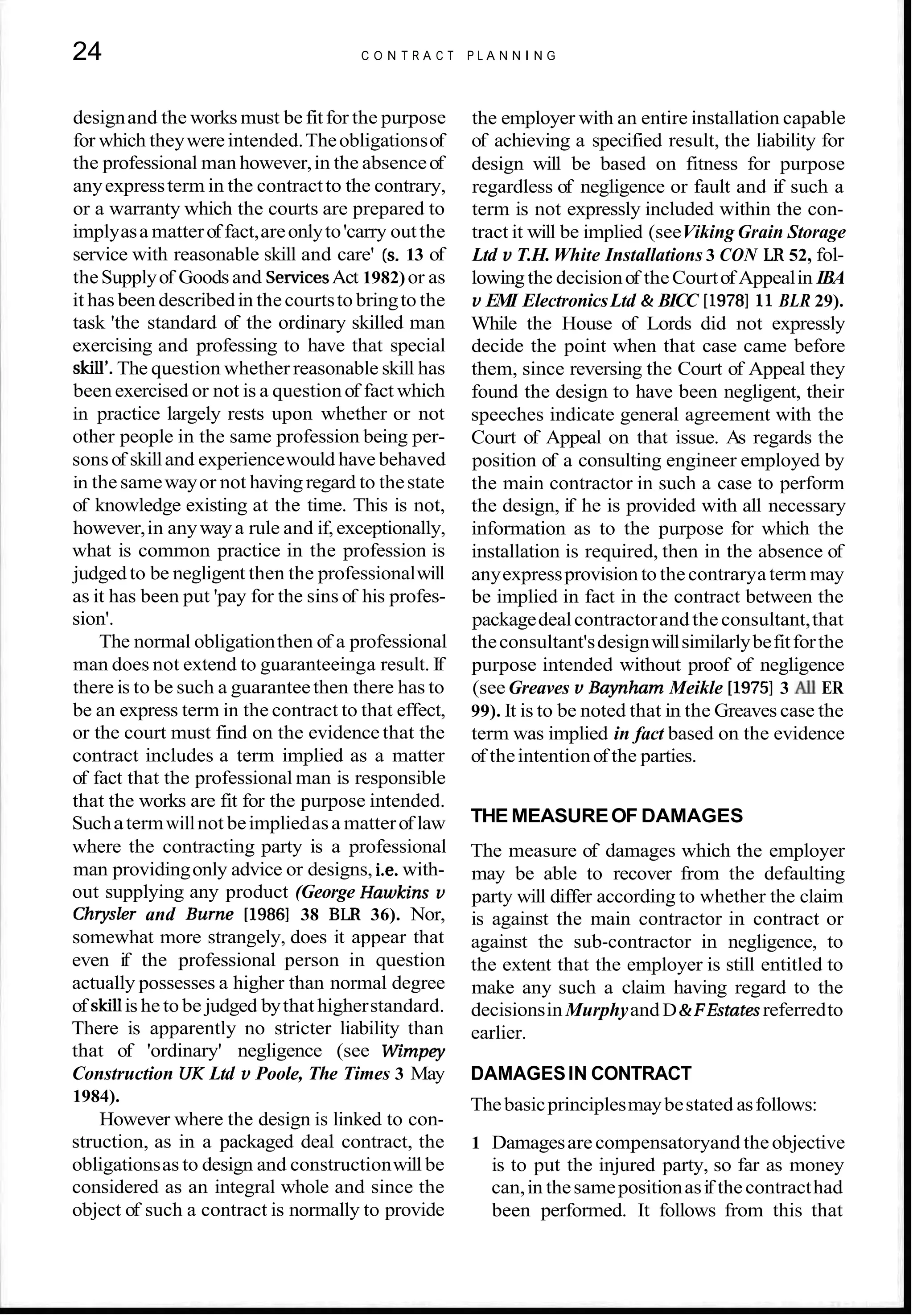 24 C O N T R A C T P L A N N I N G
designand the works must be fitfor the purpose
for which theywereintended.Theobligationsof
the professional man however,in the absenceof
anyexpressterm in the contractto the contrary,
or a warranty which the courts are prepared to
implyasa matterof fact,areonlyto'carry outthe
service with reasonable skill and care' (s. 13 of
theSupplyof Goodsand S e ~ c e s
Act 1982)or as
it has been describedin thecourtsto bringto the
task 'the standard of the ordinary skilled man
exercising and professing to have that special
skill'.The question whether reasonable skill has
been exercised or not is a questionof fact which
in practice largely rests upon whether or not
other people in the same profession being per-
sonsof skilland experiencewould have behaved
in the samewayor not havingregard to thestate
of knowledge existing at the time. This is not,
however,in anywaya rule and if,exceptionally,
what is common practice in the profession is
judged to be negligent then the professionalwill
as it has been put 'pay for the sins of his profes-
sion'.
The normal obligationthen of a professional
man does not extend to guaranteeinga result. If
there is to be such a guaranteethen there has to
be an express term in the contract to that effect,
or the court must find on the evidence that the
contract includes a term implied as a matter
of fact that the professional man is responsible
that the works are fit for the purpose intended.
Suchatermwillnot beimpliedasa matterof law
where the contracting party is a professional
man providingonly advice or designs, i.e. with-
out supplying any product (George Hawkins v
Chrysler and Burne [I9861 38 BLR 36). Nor,
somewhat more strangely, does it appear that
even if the professional person in question
actually possesses a higher than normal degree
of skillis he to be judged bythat higherstandard.
There is apparently no stricter liability than
that of 'ordinary' negligence (see Wimpey
Construction UK Ltd v Poole, The Times 3 May
1984).
However where the design is linked to con-
struction, as in a packaged deal contract, the
obligationsas to design and constructionwill be
considered as an integral whole and since the
object of such a contract is normally to provide
the employer with an entire installation capable
of achieving a specified result, the liability for
design will be based on fitness for purpose
regardless of negligence or fault and if such a
term is not expressly included within the con-
tract it will be implied (seeViking Grain Storage
Ltd v T.H.White Installations 3 CON LR 52, fol-
lowingthe decisionof theCourtof Appealin IBA
v EMI ElectronicsLtd & BICC [I9781 11 BLR 29).
While the House of Lords did not expressly
decide the point when that case came before
them, since reversing the Court of Appeal they
found the design to have been negligent, their
speeches indicate general agreement with the
Court of Appeal on that issue. As regards the
position of a consulting engineer employed by
the main contractor in such a case to perform
the design, if he is provided with all necessary
information as to the purpose for which the
installation is required, then in the absence of
anyexpressprovision to thecontraryaterm may
be implied in fact in the contract between the
packagedealcontractorand theconsultant,that
theconsultant'sdesignwillsimilarlybefitforthe
purpose intended without proof of negligence
(seeGreaves v Baynham Meikle [I9751 3 All ER
99). It is to be noted that in the Greaves case the
term was implied in fact based on the evidence
of theintentionof the parties.
THE MEASUREOF DAMAGES
The measure of damages which the employer
may be able to recover from the defaulting
party will differ according to whether the claim
is against the main contractor in contract or
against the sub-contractor in negligence, to
the extent that the employer is still entitled to
make any such a claim having regard to the
decisionsin MurphyandD&FEstatesreferredto
earlier.
DAMAGESIN CONTRACT
Thebasicprinciplesmaybestated asfollows:
1 Damagesare compensatoryand theobjective
is to put the injured party, so far as money
can,in thesamepositionasif thecontracthad
been performed. It follows from this that
 