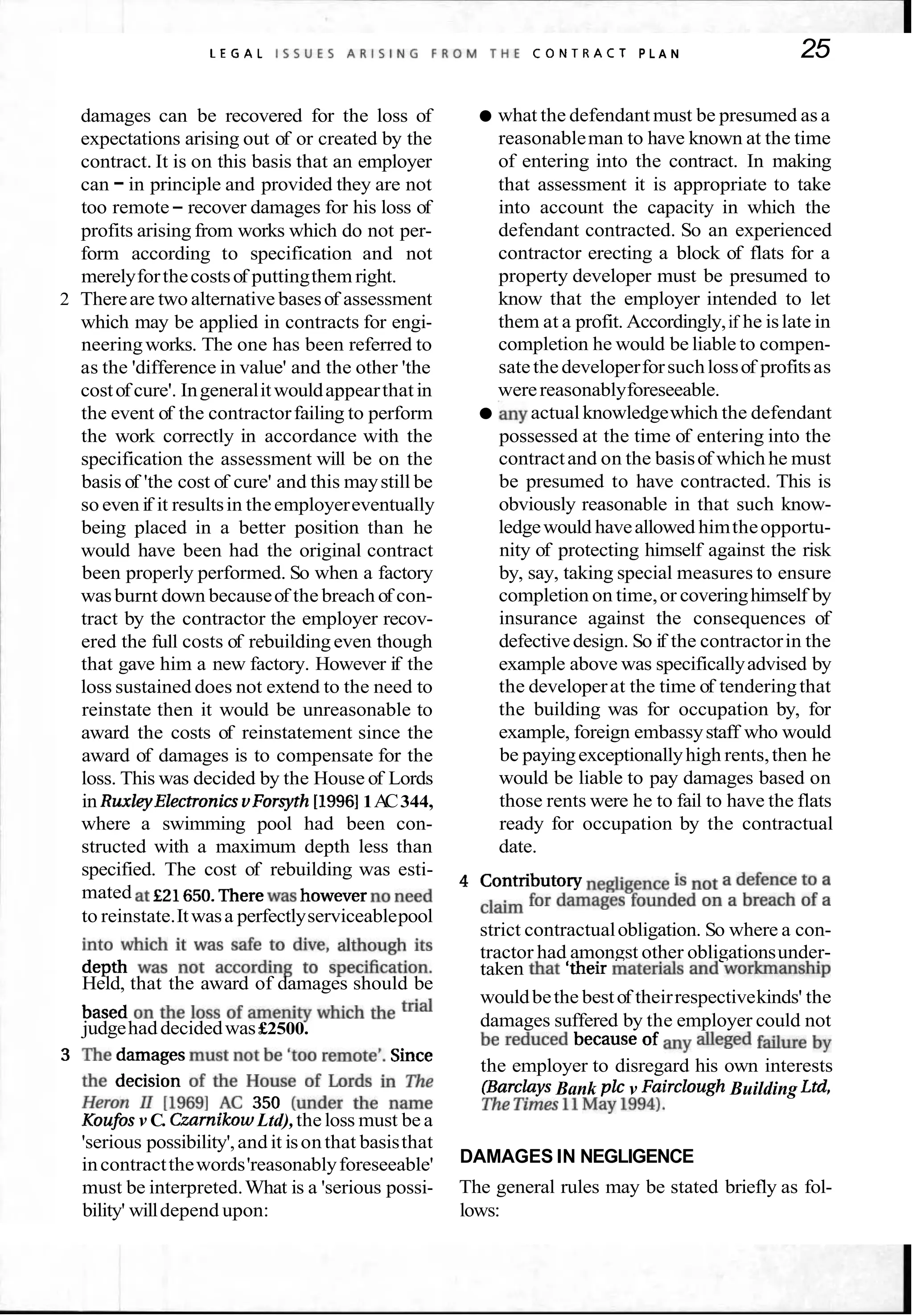 L E G A L I S S U E S A R I S I N G F R O M T H E C O N T R A C T P L A N 25
damages can be recovered for the loss of
expectations arising out of or created by the
contract. It is on this basis that an employer
can -in principle and provided they are not
too remote- recover damages for his loss of
profits arising from works which do not per-
form according to specification and not
merelyforthecostsof puttingthem right.
2 Thereare two alternative basesof assessment
which may be applied in contracts for engi-
neeringworks. The one has been referred to
as the 'difference in value' and the other 'the
costof cure'. Ingeneralitwouldappearthat in
the event of the contractorfailing to perform
the work correctly in accordance with the
specification the assessment will be on the
basis of 'the cost of cure' and this maystill be
so even if it resultsin theemployereventually
being placed in a better position than he
would have been had the original contract
been properly performed. So when a factory
wasburnt down becauseof the breach of con-
tract by the contractor the employer recov-
ered the full costs of rebuildingeven though
that gave him a new factory. However if the
loss sustained does not extend to the need to
reinstate then it would be unreasonable to
award the costs of reinstatement since the
award of damages is to compensate for the
loss. This was decided by the House of Lords
in RuxleyElectronicsvForsyth [I99611A
C344,
where a swimming pool had been con-
structed with a maximum depth less than
what the defendant must be presumed as a
reasonableman to have known at the time
of entering into the contract. In making
that assessment it is appropriate to take
into account the capacity in which the
defendant contracted. So an experienced
contractor erecting a block of flats for a
property developer must be presumed to
know that the employer intended to let
them at a profit. Accordingly,if he islate in
completion he would be liable to compen-
satethedeveloperforsuchlossof profitsas
werereasonablyforeseeable.
.anyactualknowledgewhich the defendant
possessed at the time of entering into the
contractand on the basisof which he must
be presumed to have contracted. This is
obviously reasonable in that such know-
ledgewould haveallowed himtheopportu-
nity of protecting himself against the risk
by, say, taking special measures to ensure
completion on time,or coveringhimself by
insurance against the consequences of
defectivedesign. So if the contractorin the
example above was specificallyadvised by
the developerat the time of tenderingthat
the building was for occupation by, for
example, foreign embassystaff who would
be payingexceptionallyhigh rents,then he
would be liable to pay damages based on
those rents were he to fail to have the flats
ready for occupation by the contractual
date.
specified. The cost of rebuilding was esti-
mated at £21 650.Therewas howeverno need 4 Contributory is a defenceto a
to reinstate.Itwasa perfectlyserviceablepool for damages founded On a breach of a
into which it was safe to dive, although its strict contractualobligation. So where a con-
depth was not according to specification. tractor had amongst other obligationsunder-
Held, that the award of damages should be
taken that Itheir materialsand workmanship
based on the loss of amenitywhich the wouldbethe bestof theirrespectivekinds' the
judgehaddecidedwas£2500. damages suffered by the employer could not
3 The damagesmust not be 'too remote'. Since be reduced because of alleged
the decision of the House of Lords in The the employer to disregard his own interests
H~~~~ 11 [1969] AC 350 (under the name (BarclaysBank plc v Fairclough Building Ltd,
Koufos v C. CzarnikowLtd),theloss must be a TheTimesl1Maylgg4).
'serious possibility',and it isonthat basisthat
incontractthewords'reasonablyforeseeable' DAMAGES IN NEGLIGENCE
must be interpreted.What is a 'serious possi- The general rules may be stated briefly as fol-
bility' willdepend upon: lows:
 