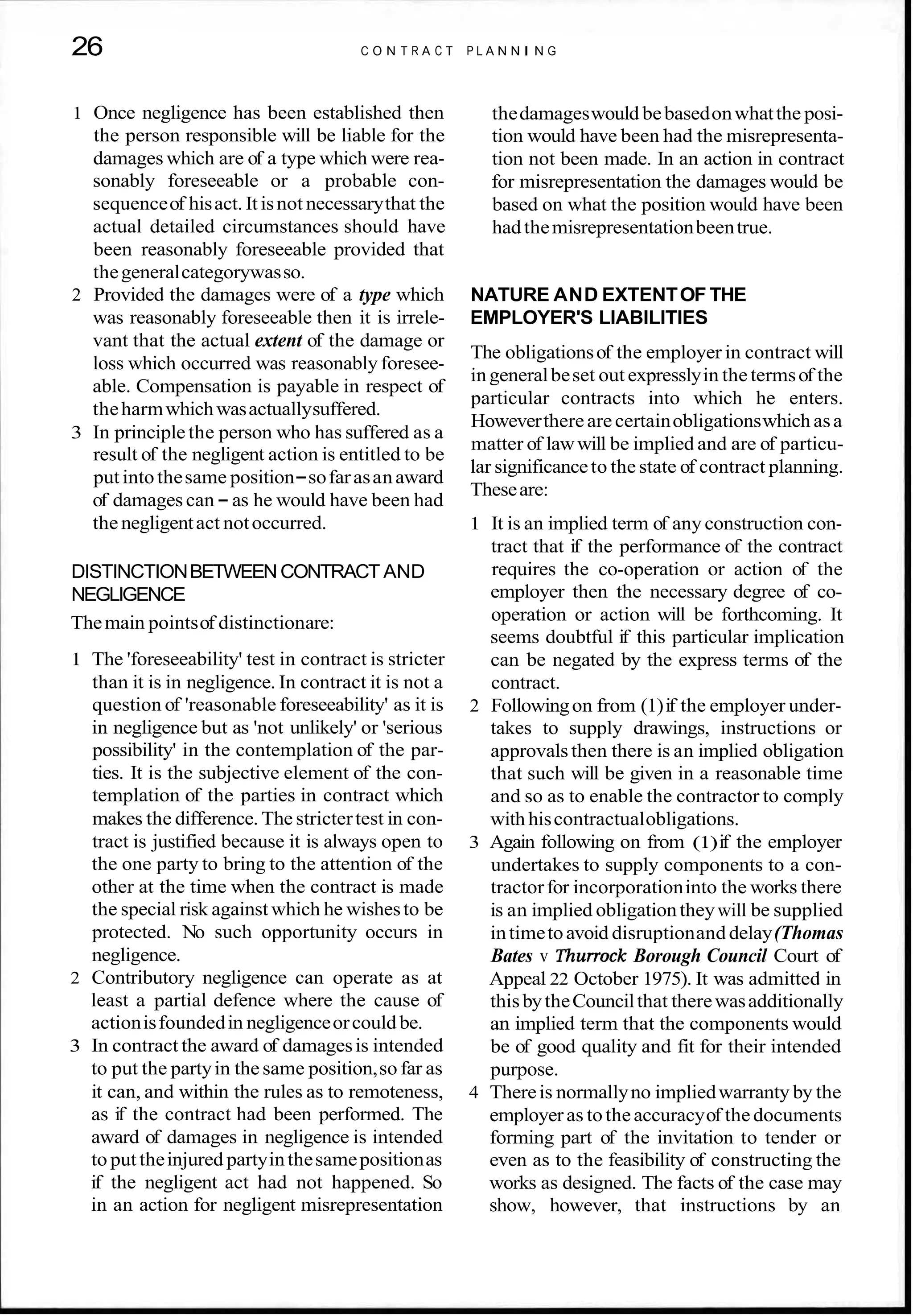 26 C O N T R A C T P L A N N I N G
1 Once negligence has been established then
the person responsible will be liable for the
damages which are of a type which were rea-
sonably foreseeable or a probable con-
sequenceof hisact. It isnot necessarythat the
actual detailed circumstances should have
been reasonably foreseeable provided that
thegeneralcategorywasso.
2 Provided the damages were of a type which
was reasonably foreseeable then it is irrele-
vant that the actual extent of the damage or
loss which occurred was reasonablyforesee-
able. Compensation is payable in respect of
theharmwhichwasactuallysuffered.
3 In principle the person who has suffered as a
result of the negligent action is entitled to be
putintothesame position-sofarasanaward
of damages can - as he would have been had
the negligentact notoccurred.
DISTINCTIONBETWEENCONTRACT AND
NEGLIGENCE
Themain pointsof distinctionare:
1 The 'foreseeability' test in contract is stricter
than it is in negligence. In contract it is not a
question of 'reasonable foreseeability' as it is
in negligence but as 'not unlikely' or 'serious
possibility' in the contemplation of the par-
ties. It is the subjective element of the con-
templation of the parties in contract which
makes the difference. The strictertest in con-
tract is justified because it is always open to
the one party to bring to the attention of the
other at the time when the contract is made
the special risk against which he wishesto be
protected. No such opportunity occurs in
negligence.
2 Contributory negligence can operate as at
least a partial defence where the cause of
actionisfoundedin negligenceorcouldbe.
3 In contract the award of damagesis intended
to put the partyin the same position,so far as
it can, and within the rules as to remoteness,
as if the contract had been performed. The
award of damages in negligence is intended
to puttheinjured partyinthesamepositionas
if the negligent act had not happened. So
in an action for negligent misrepresentation
thedamageswould bebasedonwhatthe posi-
tion would have been had the misrepresenta-
tion not been made. In an action in contract
for misrepresentation the damages would be
based on what the position would have been
hadthemisrepresentationbeentrue.
NATURE AND EXTENTOF THE
EMPLOYER'S LIABILITIES
The obligationsof the employer in contract will
ingeneralbeset out expresslyin thetermsof the
particular contracts into which he enters.
Howeverthereare certainobligationswhich asa
matter of lawwill be implied and are of particu-
lar significanceto the state of contract planning.
Theseare:
1 It is an implied term of any construction con-
tract that if the performance of the contract
requires the co-operation or action of the
employer then the necessary degree of co-
operation or action will be forthcoming. It
seems doubtful if this particular implication
can be negated by the express terms of the
contract.
2 Followingon from (1)if the employer under-
takes to supply drawings, instructions or
approvalsthen there is an implied obligation
that such will be given in a reasonable time
and so as to enable the contractor to comply
with hiscontractualobligations.
3 Again following on from (1)if the employer
undertakes to supply components to a con-
tractorfor incorporationinto the works there
is an implied obligationtheywill be supplied
intimetoavoid disruptionand delay(Thomas
Bates v Thurrock Borough Council Court of
Appeal 22 October 1975). It was admitted in
thisbytheCouncilthat therewasadditionally
an implied term that the components would
be of good quality and fit for their intended
purpose.
4 Thereis normallyno impliedwarranty by the
employeras totheaccuracyof thedocuments
forming part of the invitation to tender or
even as to the feasibility of constructing the
works as designed. The facts of the case may
show, however, that instructions by an
 
