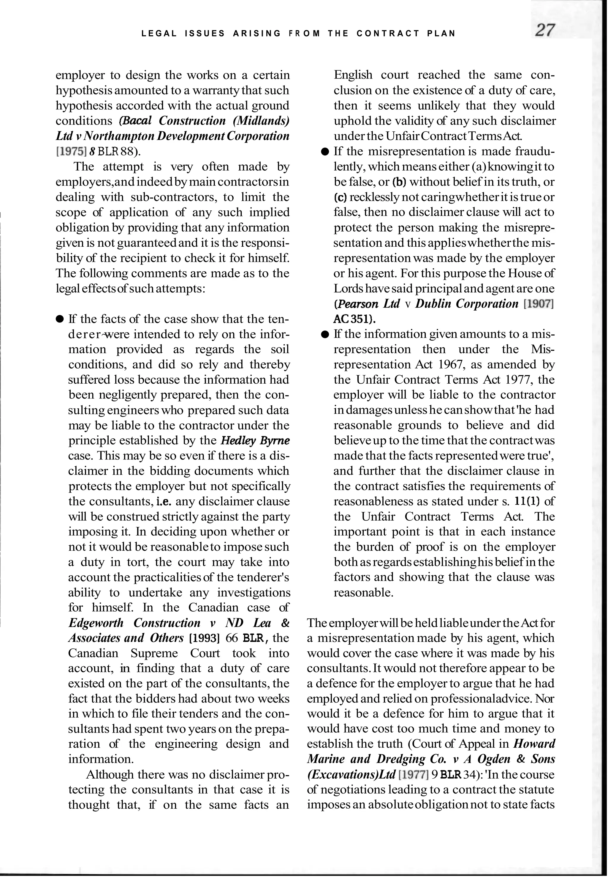 L E G A L I S S U E S A R I S I N G F R O M T H E C O N T R A C T P L A N
employer to design the works on a certain
hypothesisamounted to a warrantythat such
hypothesis accorded with the actual ground
conditions (Bacal Construction (Midlands)
Ltd v Northampton DevelopmentCorporation
[I97518 BLR88).
The attempt is very often made by
employers,andindeedbymaincontractorsin
dealing with sub-contractors, to limit the
I scope of application of any such implied
~ obligation by providing that any information
given is not guaranteedand it is the responsi-
bility of the recipient to check it for himself.
The following comments are made as to the
legaleffectsofsuchattempts:
If the facts of the case show that the ten-
derer~
were intended to rely on the infor-
mation provided as regards the soil
conditions, and did so rely and thereby
suffered loss because the information had
been negligently prepared, then the con-
sulting engineerswho prepared such data
may be liable to the contractor under the
principle established by the Hedley Byme
case. This may be so even if there is a dis-
claimer in the bidding documents which
protects the employer but not specifically
the consultants, i.e. any disclaimer clause
will be construed strictly against the party
imposing it. In deciding upon whether or
not it would be reasonableto imposesuch
a duty in tort, the court may take into
~ account the practicalitiesof the tenderer's
ability to undertake any investigations
for himself. In the Canadian case of
I Edgeworth Construction v ND Lea &
Associates and Others [I9931 66 BLR, the
Canadian Supreme Court took into
account, in finding that a duty of care
existed on the part of the consultants, the
fact that the bidders had about two weeks
in which to file their tenders and the con-
sultants had spent two years on the prepa-
ration of the engineering design and
information.
Although there was no disclaimer pro-
tecting the consultants in that case it is
thought that, if on the same facts an
English court reached the same con-
clusion on the existence of a duty of care,
then it seems unlikely that they would
uphold the validity of any such disclaimer
underthe UnfairContractTermsAct.
If the misrepresentation is made fraudu-
lently,which meanseither (a)knowingit to
befalse, or (b)without belief in its truth, or
(c)recklesslynot caringwhetheritistrueor
false, then no disclaimer clause will act to
protect the person making the misrepre-
sentation and thisapplieswhetherthe mis-
representationwas made by the employer
or his agent. For this purpose the House of
Lordshavesaid principalandagentare one
(PearsonLtd v Dublin Corporation [I9071
AC351).
If the information given amounts to a mis-
representation then under the Mis-
representation Act 1967, as amended by
the Unfair Contract Terms Act 1977, the
employer will be liable to the contractor
indamagesunlesshecanshowthat'he had
reasonable grounds to believe and did
believeup to the time that the contractwas
made that the facts representedwere true',
and further that the disclaimer clause in
the contract satisfies the requirements of
reasonableness as stated under s. ll(1) of
the Unfair Contract Terms Act. The
important point is that in each instance
the burden of proof is on the employer
bothasregardsestablishinghisbelief inthe
factors and showing that the clause was
reasonable.
TheemployerwillbeheldliableundertheActfor
a misrepresentation made by his agent, which
would cover the case where it was made by his
consultants.It would not therefore appear to be
a defence for the employer to argue that he had
employed and relied on professionaladvice. Nor
would it be a defence for him to argue that it
would have cost too much time and money to
establish the truth (Court of Appeal in Howard
Marine and Dredging Co. v A Ogden & Sons
(Excavations)Ltd [I97719 BLR34):'In thecourse
of negotiations leading to a contract the statute
imposesan absoluteobligationnot to state facts
 