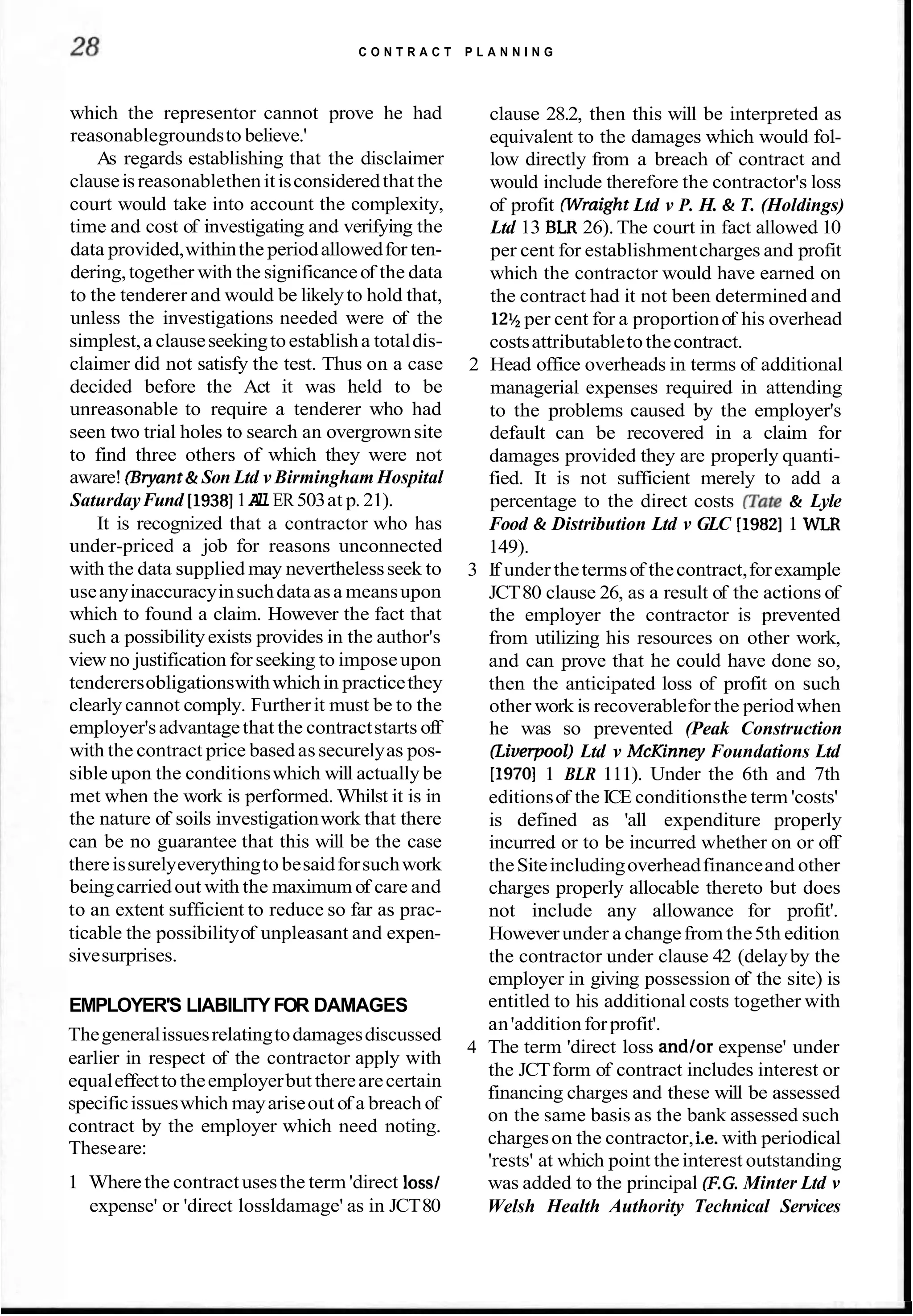 C O N T R A C T P L A N N I N G
which the representor cannot prove he had
reasonablegroundsto believe.'
As regards establishing that the disclaimer
clauseisreasonablethenitisconsideredthatthe
court would take into account the complexity,
time and cost of investigating and verifying the
data provided,withinthe periodallowedfor ten-
dering,together with the significanceof the data
to the tenderer and would be likelyto hold that,
unless the investigations needed were of the
simplest,a clauseseekingtoestablisha totaldis-
claimer did not satisfy the test. Thus on a case
decided before the Act it was held to be
unreasonable to require a tenderer who had
seen two trial holes to search an overgrownsite
to find three others of which they were not
aware! (Bryant& Son Ltd v Birmingham Hospital
SaturdayFund [I93811A
l
lER503at p. 21).
It is recognized that a contractor who has
under-priced a job for reasons unconnected
with the data supplied may neverthelessseek to
useanyinaccuracyinsuchdataasa meansupon
which to found a claim. However the fact that
such a possibilityexists provides in the author's
view no justification for seeking to imposeupon
tenderersobligationswithwhichin practicethey
clearly cannot comply. Furtherit must be to the
employer'sadvantagethat the contractstarts off
with the contract price based assecurelyas pos-
sible upon the conditionswhich will actually be
met when the work is performed. Whilst it is in
the nature of soils investigationwork that there
can be no guarantee that this will be the case
thereissurelyeverythingto besaidforsuchwork
beingcarriedout with the maximum of care and
to an extent sufficient to reduce so far as prac-
ticable the possibilityof unpleasant and expen-
sivesurprises.
EMPLOYER'S LIABILITYFOR DAMAGES
clause 28.2, then this will be interpreted as
equivalent to the damages which would fol-
low directly from a breach of contract and
would include therefore the contractor's loss
of profit Wraight Ltd v P. H. & T. (Holdings)
Ltd 13 BLR 26). The court in fact allowed 10
per cent for establishmentcharges and profit
which the contractor would have earned on
the contract had it not been determined and
12%
per cent for a proportionof his overhead
costsattributabletothecontract.
2 Head office overheads in terms of additional
managerial expenses required in attending
to the problems caused by the employer's
default can be recovered in a claim for
damages provided they are properly quanti-
fied. It is not sufficient merely to add a
percentage to the direct costs gate & Lyle
Food & Distribution Ltd v GLC [I98211 WLR
149).
3 If under thetermsof thecontract,forexample
JCT80 clause 26, as a result of the actions of
the employer the contractor is prevented
from utilizing his resources on other work,
and can prove that he could have done so,
then the anticipated loss of profit on such
other work is recoverablefor the periodwhen
he was so prevented (Peak Construction
Iliverpool) Ltd v McKinney Foundations Ltd
[I9701 1 BLR 111). Under the 6th and 7th
editionsof the ICE conditionsthe term 'costs'
is defined as 'all expenditure properly
incurred or to be incurred whether on or off
theSiteincludingoverheadfinanceand other
charges properly allocable thereto but does
not include any allowance for profit'.
Howeverunder a changefrom the5th edition
the contractor under clause 42 (delayby the
employer in giving possession of the site) is
entitled to his additional costs together with
Thegeneralissuesrelatingtodamagesdiscussed
an'additionforprofit'.
4 The term 'direct loss and/or expense' under
earlier in respect of the contractor apply with
the JCTform of contract includes interest or
equaleffectto theemployerbut therearecertain
specificissueswhich mayariseout of a breach of
financing charges and these will be assessed
on the same basis as the bank assessed such
contract by the employer which need noting.
Theseare:
chargeson the contractor,i.e. with periodical
'rests' at which point the interest outstanding
1 Wherethe contractusesthe term 'direct loss/ was added to the principal (F.G.Minter Ltd v
expense' or 'direct lossldamage' as in JCT80 Welsh Health Authority Technical Services
 