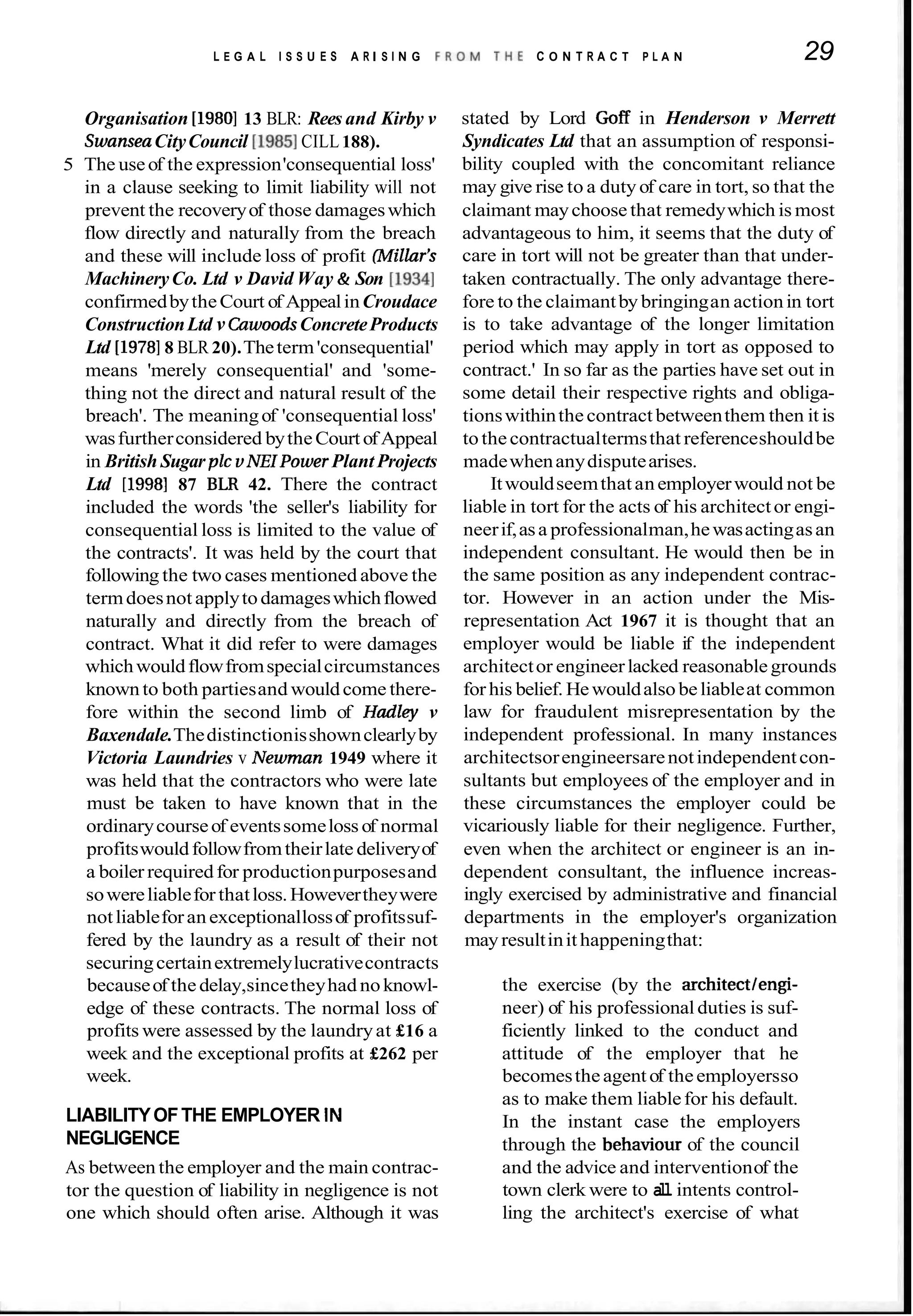 L E G A L I S S U E S A R I S I N G F R O M T H E C O N T R A C T P L A N 29
Organisation [1980113 BLR: Rees and Kirby v
SwanseaCityCouncil [I9851CILL188).
5 The useof the expression'consequential loss'
in a clause seeking to limit liability will not
prevent the recoveryof those damageswhich
flow directly and naturally from the breach
and these will include loss of profit (Millar's
MachineryCo. Ltd v David Way & Son [I9341
confirmedbytheCourt of AppealinCroudace
ConstructionLtd v CawoodsConcreteProducts
Ltd [I97818 BLR 20).Theterm'consequential'
means 'merely consequential' and 'some-
thing not the direct and natural result of the
breach'. The meaningof 'consequential loss'
wasfurtherconsidered bytheCourt ofAppeal
in British Sugar plc v NEZPowerPlant Projects
Ltd [I9981 87 BLR 42. There the contract
included the words 'the seller's liability for
consequential loss is limited to the value of
the contracts'. It was held by the court that
following the two cases mentioned above the
termdoesnot applytodamageswhichflowed
naturally and directly from the breach of
contract. What it did refer to were damages
whichwouldflowfromspecialcircumstances
known to both partiesand wouldcome there-
fore within the second limb of Hadley v
Baxendale.Thedistinctionisshownclearlyby
Victoria Laundries v Newman 1949 where it
was held that the contractors who were late
must be taken to have known that in the
ordinarycourseof eventssomeloss of normal
profitswouldfollowfromtheirlate deliveryof
a boiler requiredfor productionpurposesand
sowereliablefor thatloss.Howevertheywere
notliableforanexceptionallossof profitssuf-
fered by the laundry as a result of their not
securingcertainextremelylucrativecontracts
becauseof the delay,sincetheyhad noknowl-
edge of these contracts. The normal loss of
profits were assessed by the laundryat £16 a
week and the exceptional profits at £262 per
week.
LIABILITYOFTHE EMPLOYER IN
NEGLIGENCE
As between the employer and the main contrac-
tor the question of liability in negligence is not
one which should often arise. Although it was
stated by Lord Goff in Henderson v Merrett
Syndicates Ltd that an assumption of responsi-
bility coupled with the concomitant reliance
may give rise to a duty of care in tort, so that the
claimant maychoose that remedywhich is most
advantageous to him, it seems that the duty of
care in tort will not be greater than that under-
taken contractually. The only advantage there-
fore to the claimantby bringingan actionin tort
is to take advantage of the longer limitation
period which may apply in tort as opposed to
contract.' In so far as the parties have set out in
some detail their respective rights and obliga-
tionswithinthecontract betweenthem then it is
tothecontractualtermsthat referenceshouldbe
madewhenanydisputearises.
Itwouldseemthatanemployerwould not be
liable in tort for the acts of his architector engi-
neerif,asa professionalman,hewasactingasan
independent consultant. He would then be in
the same position as any independent contrac-
tor. However in an action under the Mis-
representation Act 1967 it is thought that an
employer would be liable if the independent
architector engineerlacked reasonablegrounds
for his belief. Hewouldalsobeliableat common
law for fraudulent misrepresentation by the
independent professional. In many instances
architectsorengineersarenotindependentcon-
sultants but employees of the employer and in
these circumstances the employer could be
vicariously liable for their negligence. Further,
even when the architect or engineer is an in-
dependent consultant, the influence increas-
ingly exercised by administrative and financial
departments in the employer's organization
mayresultinithappeningthat:
the exercise (by the architectlengi-
neer) of his professionalduties is suf-
ficiently linked to the conduct and
attitude of the employer that he
becomestheagentof theemployersso
as to make them liablefor his default.
In the instant case the employers
through the behaviour of the council
and the advice and interventionof the
town clerk were to a
l
l intents control-
ling the architect's exercise of what
 