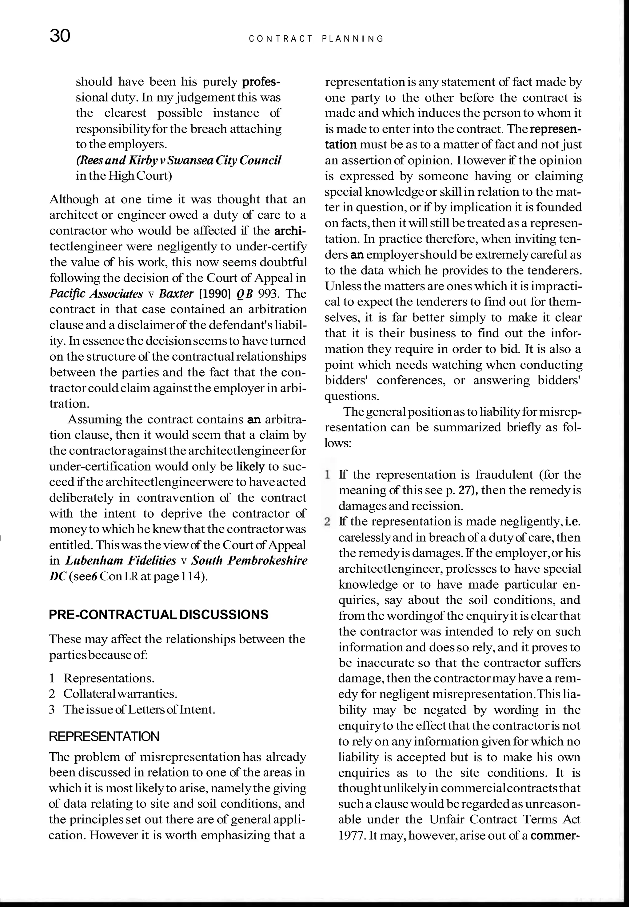 30 C O N T R A C T P L A N N I N G
should have been his purely profes- representationis any statement of fact made by
sional duty. In my judgement this was one party to the other before the contract is
the clearest possible instance of made and which inducesthe person to whom it
responsibilityfor the breach attaching is madeto enter into the contract. The represen-
totheemployers. tation must be as to a matter of fact and not just
(Reesand KirbyvSwanseaCityCouncil an assertionof opinion. However if the opinion
inthe HighCourt) is expressed by someone having or claiming
Although at one time it was thought that an
architect or engineer owed a duty of care to a
contractor who would be affected if the archi-
tectlengineer were negligently to under-certify
the value of his work, this now seems doubtful
following the decision of the Court of Appeal in
Pacijic Associates v Baxter [1990]QB 993. The
contract in that case contained an arbitration
clauseand a disclaimerof the defendant'sliabil-
ity. In essencethe decisionseemsto haveturned
on the structure of the contractualrelationships
between the parties and the fact that the con-
tractorcouldclaim againstthe employer in arbi-
tration.
Assuming the contract contains an arbitra-
tion clause, then it would seem that a claim by
the contractoragainstthearchitectlengineerfor
under-certification would only be likely to suc-
ceed if thearchitectlengineerwereto haveacted
deliberately in contravention of the contract
with the intent to deprive the contractor of
moneyto which he knewthat thecontractorwas
I
entitled.Thiswastheviewof the Court of Appeal
in Lubenham Fidelities v South Pembrokeshire
DC (see6 Con LR at page114).
PRE-CONTRACTUAL DISCUSSIONS
These may affect the relationships between the
partiesbecauseof:
1 Representations.
2 Collateralwarranties.
3 Theissueof Lettersof Intent.
REPRESENTATION
The problem of misrepresentation has already
been discussed in relation to one of the areas in
which it is most likelyto arise, namelythe giving
of data relating to site and soil conditions, and
the principlesset out there are of generalappli-
cation. However it is worth emphasizing that a
special knowledgeor skillin relation to the mat-
ter in question,or if by implication it is founded
on facts,then it willstill betreatedasa represen-
tation. In practice therefore, when inviting ten-
ders an employershould be extremelycareful as
to the data which he provides to the tenderers.
Unlessthe mattersare oneswhich it is impracti-
cal to expect the tenderers to find out for them-
selves, it is far better simply to make it clear
that it is their business to find out the infor-
mation they require in order to bid. It is also a
point which needs watching when conducting
bidders' conferences, or answering bidders'
questions.
Thegeneralpositionastoliabilityfor misrep-
resentation can be summarized briefly as fol-
lows:
If the representation is fraudulent (for the
meaning of this see p. 27),then the remedyis
damagesand recission.
If the representation is made negligently, i.e.
carelesslyand in breachof a dutyof care,then
the remedyisdamages.If the employer,or his
architectlengineer, professes to have special
knowledge or to have made particular en-
quiries, say about the soil conditions, and
fromthe wordingof the enquiryit isclearthat
the contractor was intended to rely on such
information and doesso rely,and it proves to
be inaccurate so that the contractor suffers
damage,then the contractormayhave a rem-
edy for negligent misrepresentation.This lia-
bility may be negated by wording in the
enquiryto the effectthat the contractoris not
to relyon anyinformation given for which no
liability is accepted but is to make his own
enquiries as to the site conditions. It is
thoughtunlikelyin commercialcontractsthat
sucha clausewould beregardedas unreason-
able under the Unfair Contract Terms Act
1977. It may,however,arise out of a commer-
 
