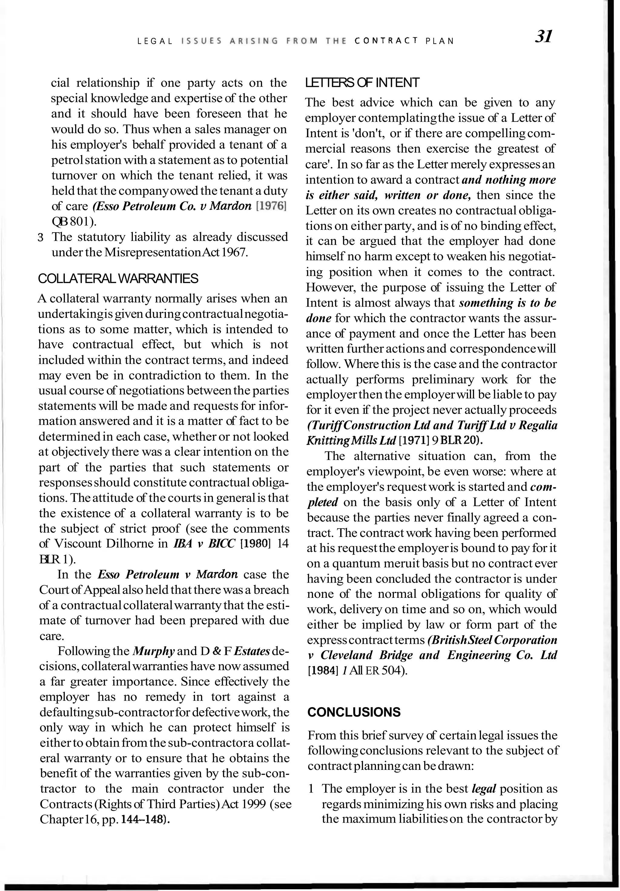 L E G A L I S S U E S A R I S I N G F R O M T H E C O N T R A C T P L A N 31
cial relationship if one party acts on the
special knowledge and expertise of the other
and it should have been foreseen that he
would do so. Thus when a sales manager on
his employer's behalf provided a tenant of a
petrolstation with a statement as to potential
turnover on which the tenant relied, it was
heldthat thecompanyowed thetenant aduty
of care (Esso Petroleum Co. v Mardon [I9761
QB801).
3 The statutory liability as already discussed
under the MisrepresentationAct1967.
COLLATERALWARRANTIES
A collateral warranty normally arises when an
undertakingisgivenduringcontractualnegotia-
tions as to some matter, which is intended to
have contractual effect, but which is not
included within the contract terms, and indeed
may even be in contradiction to them. In the
usual course of negotiations betweenthe parties
statements will be made and requestsfor infor-
mation answered and it is a matter of fact to be
determinedin each case, whether or not looked
at objectively there was a clear intention on the
part of the parties that such statements or
responsesshould constitute contractualobliga-
tions. Theattitude of thecourtsin generalis that
the existence of a collateral warranty is to be
the subject of strict proof (see the comments
of Viscount Dilhorne in IBA v BICC [I9801 14
B
L
R1).
In the Esso Petroleum v Mardon case the
CourtofAppealalsoheldthattherewasa breach
of a contractualcollateralwarrantythat the esti-
mate of turnover had been prepared with due
care.
Following the Murphy and D & FEstatesde-
cisions,collateralwarranties have nowassumed
a far greater importance. Since effectively the
employer has no remedy in tort against a
defaultingsub-contractorfordefectivework,the
LETTERSOF INTENT
The best advice which can be given to any
employer contemplatingthe issue of a Letter of
Intent is 'don't, or if there are compellingcom-
mercial reasons then exercise the greatest of
care'. In so far as the Letter merely expressesan
intention to award a contract and nothing more
is either said, written or done, then since the
Letter on its own creates no contractualobliga-
tions on either party, and is of no binding effect,
it can be argued that the employer had done
himself no harm except to weaken his negotiat-
ing position when it comes to the contract.
However, the purpose of issuing the Letter of
Intent is almost always that something is to be
done for which the contractor wants the assur-
ance of payment and once the Letter has been
written furtheractionsand correspondencewill
follow. Wherethis is the case and the contractor
actually performs preliminary work for the
employerthenthe employerwill beliableto pay
for it even if the project never actually proceeds
(TuriffConstruction Ltd and Turiff Ltd v Regalia
KnittingMilk Ltd [I97119 BLR20).
The alternative situation can, from the
employer's viewpoint, be even worse: where at
the employer's requestwork is started and com-
pleted on the basis only of a Letter of Intent
because the parties never finally agreed a con-
tract. The contractwork having been performed
at his requestthe employeris bound to payforit
on a quantum meruit basis but no contract ever
having been concluded the contractor is under
none of the normal obligations for quality of
work, delivery on time and so on, which would
either be implied by law or form part of the
expresscontractterms (BritishSteelCorporation
v Cleveland Bridge and Engineering Co. Ltd
[I98411All ER504).
CONCLUSIONS
only way in which he can protect himself is
From this brief survey of certainlegal issues the
eithertoobtainfromthesub-contractora collat-
followingconclusions relevant to the subject of
eral warranty or to ensure that he obtains the
contractplanningcan bedrawn:
benefit of the warranties given by the sub-con-
tractor to the main contractor under the 1 The employer is in the best legal position as
Contracts(Rightsof Third Parties)Act 1999 (see regardsminimizing his own risks and placing
Chapter16, pp. 144-1481. the maximum liabilitieson the contractor by
 