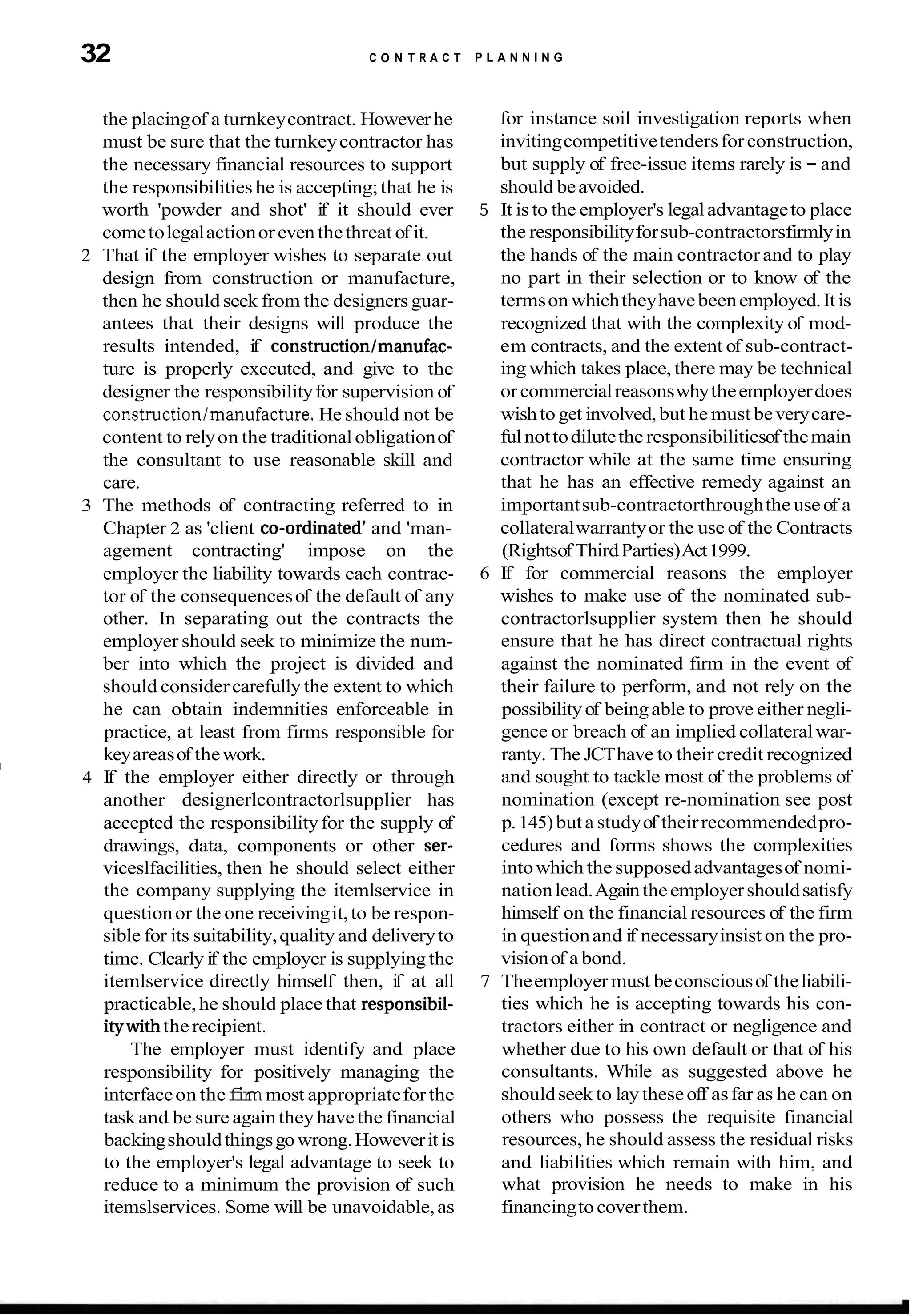 32 C O N T R A C T
the placingof a turnkeycontract. Howeverhe
must be sure that the turnkeycontractor has
the necessary financial resources to support
the responsibilities he is accepting;that he is
worth 'powder and shot' if it should ever
cometolegalactionoreventhethreat of it.
2 That if the employer wishes to separate out
design from construction or manufacture,
then he should seek from the designersguar-
antees that their designs will produce the
results intended, if constructionlmanufac-
ture is properly executed, and give to the
designer the responsibilityfor supervision of
constructionlrnanufacture.He should not be
content to relyon the traditionalobligationof
the consultant to use reasonable skill and
care.
3 The methods of contracting referred to in
Chapter 2 as 'client co-ordinate# and 'man-
agement contracting' impose on the
employer the liability towards each contrac-
tor of the consequencesof the default of any
other. In separating out the contracts the
employer should seek to minimize the num-
ber into which the project is divided and
should considercarefully the extent to which
he can obtain indemnities enforceable in
practice, at least from firms responsible for
keyareasof thework.
I
4 If the employer either directly or through
another designerlcontractorlsupplier has
accepted the responsibilityfor the supply of
drawings, data, components or other ser-
viceslfacilities, then he should select either
the company supplying the itemlservice in
questionor the one receivingit,to be respon-
sible for its suitability,quality and deliveryto
time. Clearly if the employer is supplying the
itemlservice directly himself then, if at all
practicable,he should place that responsibil-
itywiththe recipient.
The employer must identify and place
responsibility for positively managing the
interfaceon thef
i
r
mmost appropriateforthe
task and be sure again theyhavethe financial
backingshouldthingsgowrong.Howeverit is
to the employer's legal advantage to seek to
reduce to a minimum the provision of such
itemslservices. Some will be unavoidable,as
P L A N N I N G
for instance soil investigation reports when
invitingcompetitivetendersforconstruction,
but supply of free-issue items rarely is - and
should beavoided.
5 It is to the employer's legaladvantageto place
the responsibilityforsub-contractorsfirmlyin
the hands of the main contractor and to play
no part in their selection or to know of the
termson whichtheyhavebeenemployed.It is
recognized that with the complexity of mod-
em contracts, and the extent of sub-contract-
ing which takes place, there may be technical
orcommercialreasonswhytheemployerdoes
wishto get involved,but he must beverycare-
fulnottodilutethe responsibilitiesof themain
contractor while at the same time ensuring
that he has an effective remedy against an
importantsub-contractorthroughthe useof a
collateralwarrantyor the use of the Contracts
(Rightsof ThirdParties)Act1999.
6 If for commercial reasons the employer
wishes to make use of the nominated sub-
contractorlsupplier system then he should
ensure that he has direct contractual rights
against the nominated firm in the event of
their failure to perform, and not rely on the
possibilityof beingable to prove either negli-
gence or breach of an implied collateralwar-
ranty. The JCThave to their credit recognized
and sought to tackle most of the problems of
nomination (except re-nomination see post
p. 145) buta studyof theirrecommendedpro-
cedures and forms shows the complexities
intowhich the supposedadvantagesof nomi-
nationlead.Againtheemployershouldsatisfy
himself on the financial resources of the firm
in questionand if necessaryinsist on the pro-
visionof a bond.
7 Theemployer must beconsciousof theliabili-
ties which he is accepting towards his con-
tractors either in contract or negligence and
whether due to his own default or that of his
consultants. While as suggested above he
shouldseek to lay theseoff asfar as he can on
others who possess the requisite financial
resources, he should assess the residual risks
and liabilities which remain with him, and
what provision he needs to make in his
financingtocoverthem.
 