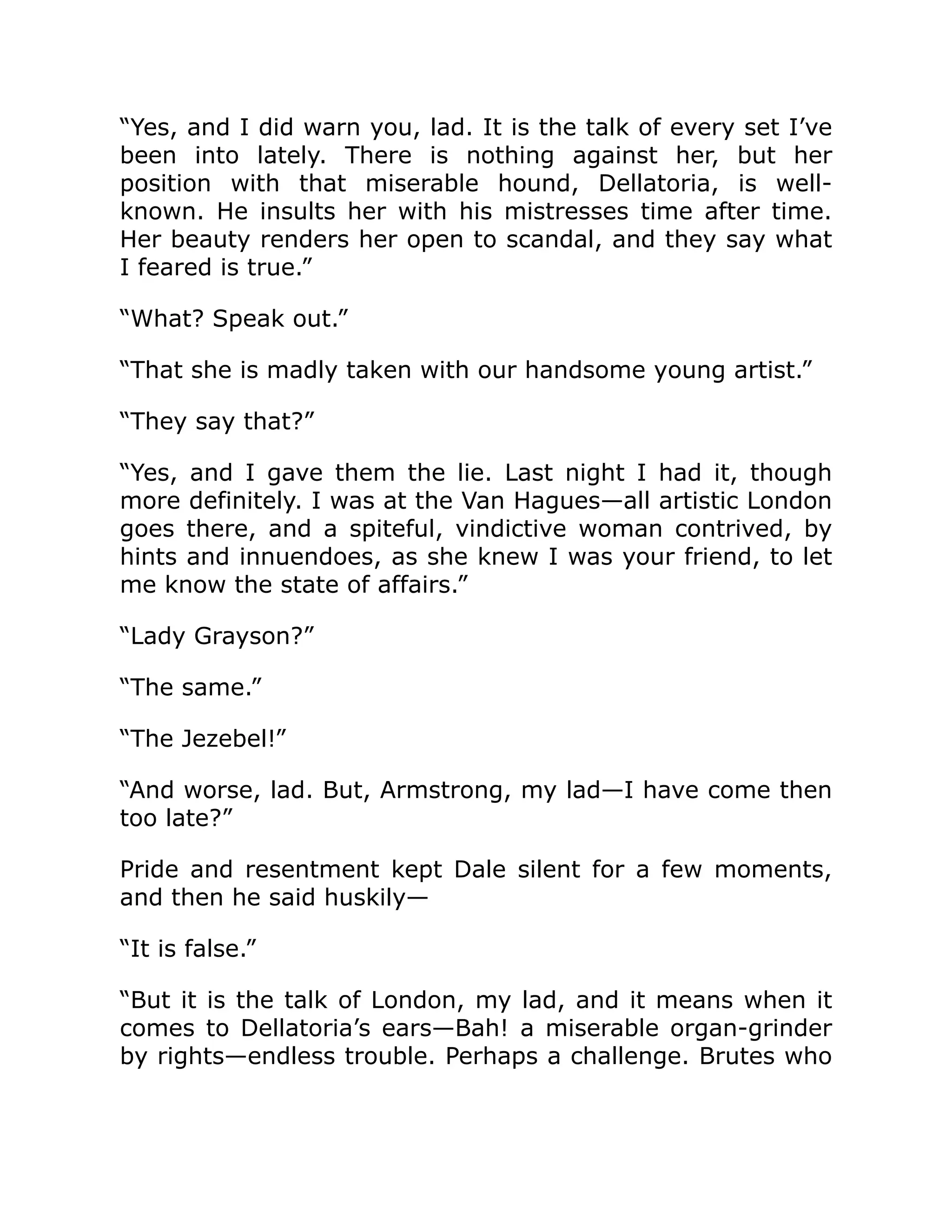 “Yes, and I did warn you, lad. It is the talk of every set I’ve
been into lately. There is nothing against her, but her
position with that miserable hound, Dellatoria, is well-
known. He insults her with his mistresses time after time.
Her beauty renders her open to scandal, and they say what
I feared is true.”
“What? Speak out.”
“That she is madly taken with our handsome young artist.”
“They say that?”
“Yes, and I gave them the lie. Last night I had it, though
more definitely. I was at the Van Hagues—all artistic London
goes there, and a spiteful, vindictive woman contrived, by
hints and innuendoes, as she knew I was your friend, to let
me know the state of affairs.”
“Lady Grayson?”
“The same.”
“The Jezebel!”
“And worse, lad. But, Armstrong, my lad—I have come then
too late?”
Pride and resentment kept Dale silent for a few moments,
and then he said huskily—
“It is false.”
“But it is the talk of London, my lad, and it means when it
comes to Dellatoria’s ears—Bah! a miserable organ-grinder
by rights—endless trouble. Perhaps a challenge. Brutes who
 
