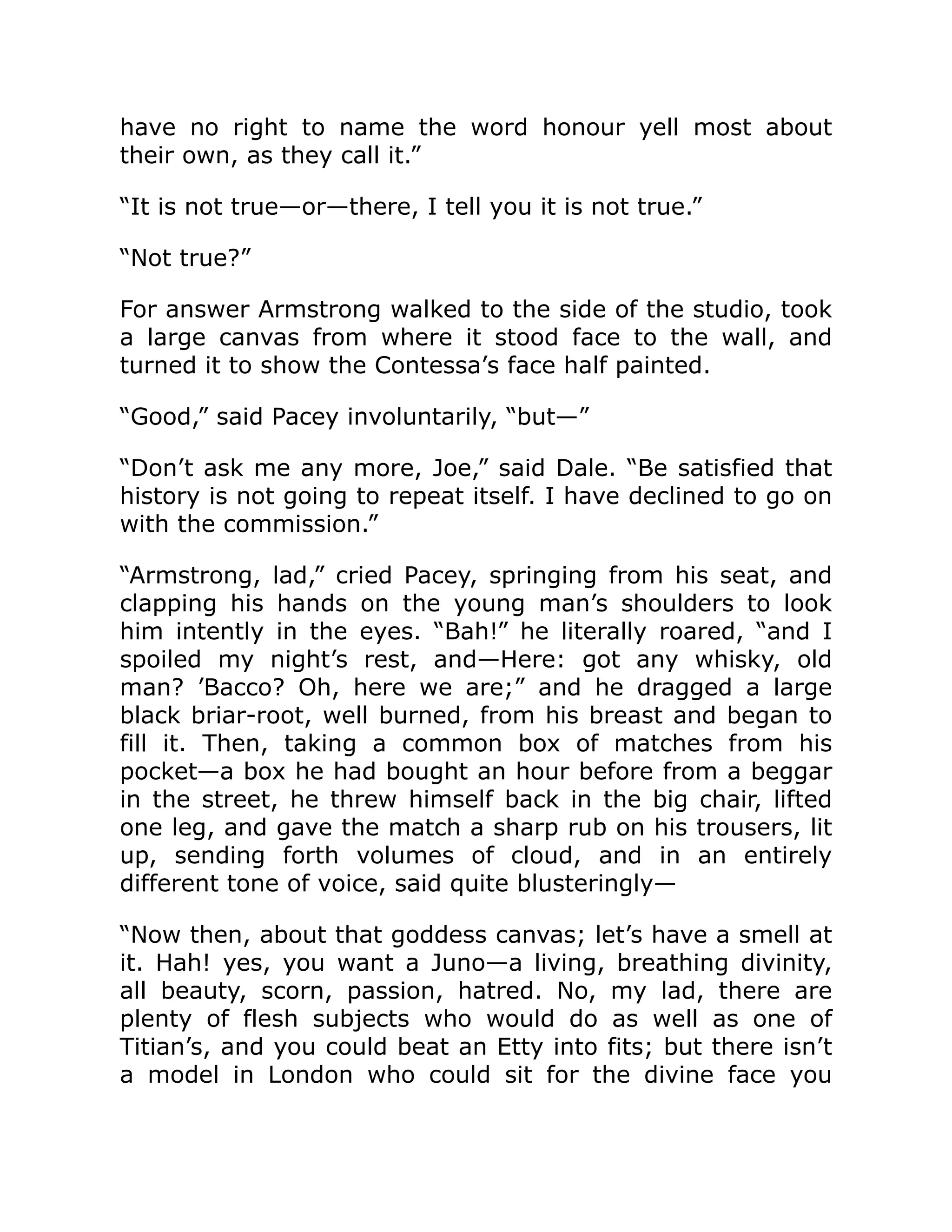 have no right to name the word honour yell most about
their own, as they call it.”
“It is not true—or—there, I tell you it is not true.”
“Not true?”
For answer Armstrong walked to the side of the studio, took
a large canvas from where it stood face to the wall, and
turned it to show the Contessa’s face half painted.
“Good,” said Pacey involuntarily, “but—”
“Don’t ask me any more, Joe,” said Dale. “Be satisfied that
history is not going to repeat itself. I have declined to go on
with the commission.”
“Armstrong, lad,” cried Pacey, springing from his seat, and
clapping his hands on the young man’s shoulders to look
him intently in the eyes. “Bah!” he literally roared, “and I
spoiled my night’s rest, and—Here: got any whisky, old
man? ’Bacco? Oh, here we are;” and he dragged a large
black briar-root, well burned, from his breast and began to
fill it. Then, taking a common box of matches from his
pocket—a box he had bought an hour before from a beggar
in the street, he threw himself back in the big chair, lifted
one leg, and gave the match a sharp rub on his trousers, lit
up, sending forth volumes of cloud, and in an entirely
different tone of voice, said quite blusteringly—
“Now then, about that goddess canvas; let’s have a smell at
it. Hah! yes, you want a Juno—a living, breathing divinity,
all beauty, scorn, passion, hatred. No, my lad, there are
plenty of flesh subjects who would do as well as one of
Titian’s, and you could beat an Etty into fits; but there isn’t
a model in London who could sit for the divine face you
 