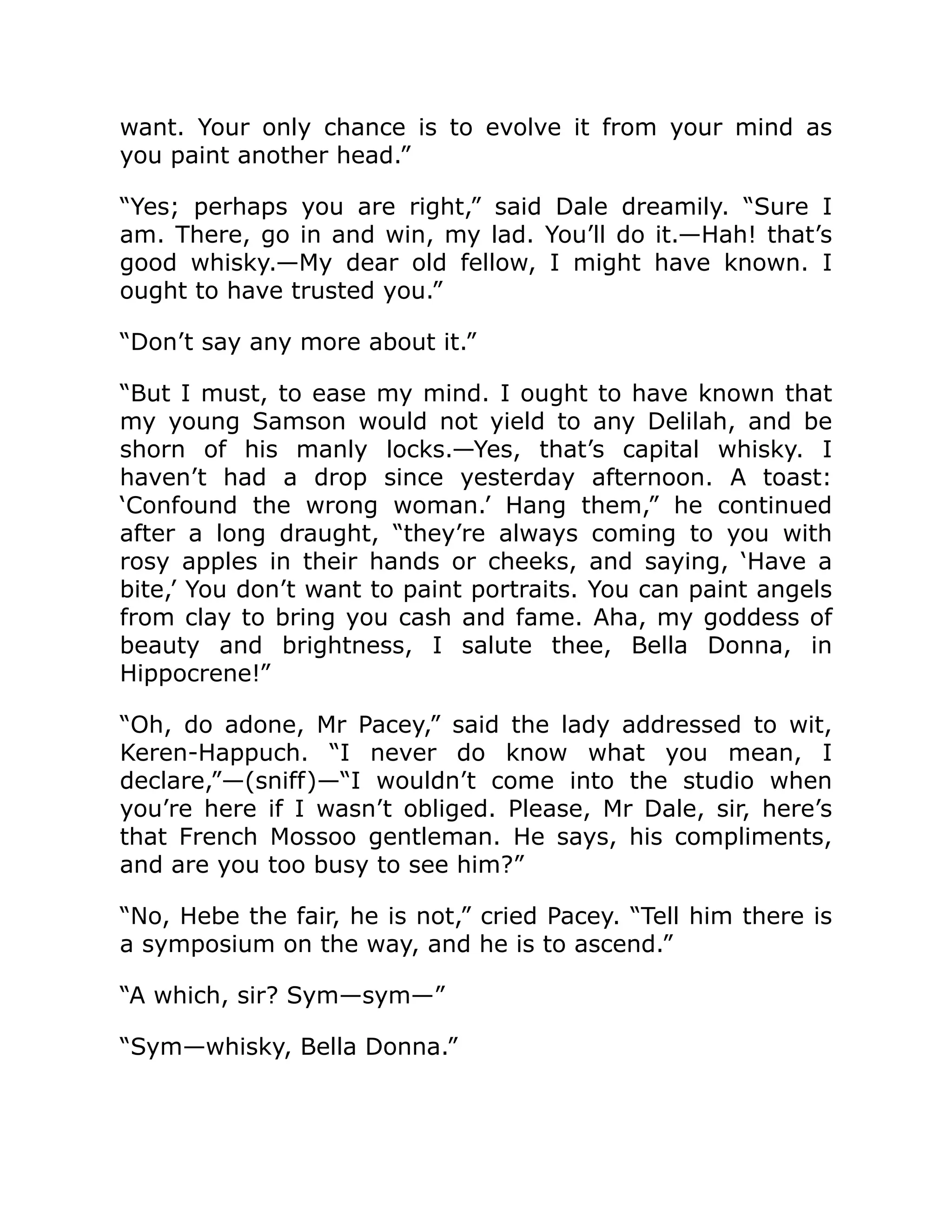 want. Your only chance is to evolve it from your mind as
you paint another head.”
“Yes; perhaps you are right,” said Dale dreamily. “Sure I
am. There, go in and win, my lad. You’ll do it.—Hah! that’s
good whisky.—My dear old fellow, I might have known. I
ought to have trusted you.”
“Don’t say any more about it.”
“But I must, to ease my mind. I ought to have known that
my young Samson would not yield to any Delilah, and be
shorn of his manly locks.—Yes, that’s capital whisky. I
haven’t had a drop since yesterday afternoon. A toast:
‘Confound the wrong woman.’ Hang them,” he continued
after a long draught, “they’re always coming to you with
rosy apples in their hands or cheeks, and saying, ‘Have a
bite,’ You don’t want to paint portraits. You can paint angels
from clay to bring you cash and fame. Aha, my goddess of
beauty and brightness, I salute thee, Bella Donna, in
Hippocrene!”
“Oh, do adone, Mr Pacey,” said the lady addressed to wit,
Keren-Happuch. “I never do know what you mean, I
declare,”—(sniff)—“I wouldn’t come into the studio when
you’re here if I wasn’t obliged. Please, Mr Dale, sir, here’s
that French Mossoo gentleman. He says, his compliments,
and are you too busy to see him?”
“No, Hebe the fair, he is not,” cried Pacey. “Tell him there is
a symposium on the way, and he is to ascend.”
“A which, sir? Sym—sym—”
“Sym—whisky, Bella Donna.”
 