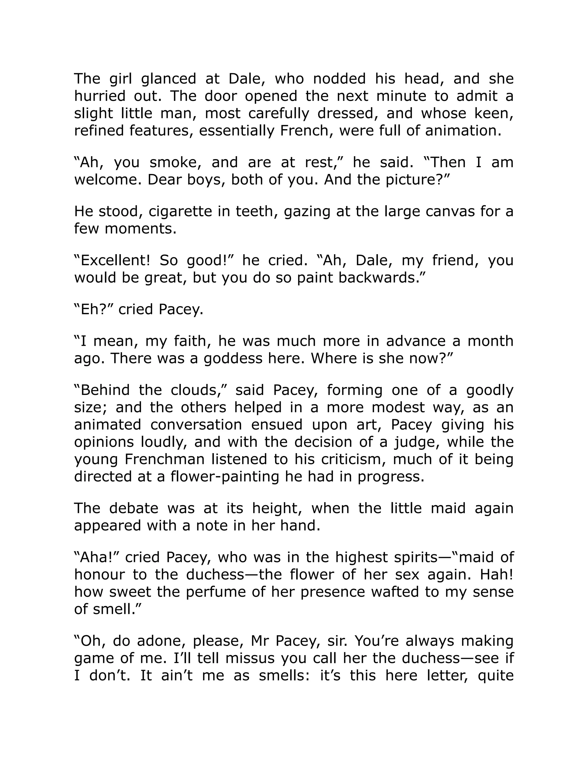 The girl glanced at Dale, who nodded his head, and she
hurried out. The door opened the next minute to admit a
slight little man, most carefully dressed, and whose keen,
refined features, essentially French, were full of animation.
“Ah, you smoke, and are at rest,” he said. “Then I am
welcome. Dear boys, both of you. And the picture?”
He stood, cigarette in teeth, gazing at the large canvas for a
few moments.
“Excellent! So good!” he cried. “Ah, Dale, my friend, you
would be great, but you do so paint backwards.”
“Eh?” cried Pacey.
“I mean, my faith, he was much more in advance a month
ago. There was a goddess here. Where is she now?”
“Behind the clouds,” said Pacey, forming one of a goodly
size; and the others helped in a more modest way, as an
animated conversation ensued upon art, Pacey giving his
opinions loudly, and with the decision of a judge, while the
young Frenchman listened to his criticism, much of it being
directed at a flower-painting he had in progress.
The debate was at its height, when the little maid again
appeared with a note in her hand.
“Aha!” cried Pacey, who was in the highest spirits—“maid of
honour to the duchess—the flower of her sex again. Hah!
how sweet the perfume of her presence wafted to my sense
of smell.”
“Oh, do adone, please, Mr Pacey, sir. You’re always making
game of me. I’ll tell missus you call her the duchess—see if
I don’t. It ain’t me as smells: it’s this here letter, quite
 