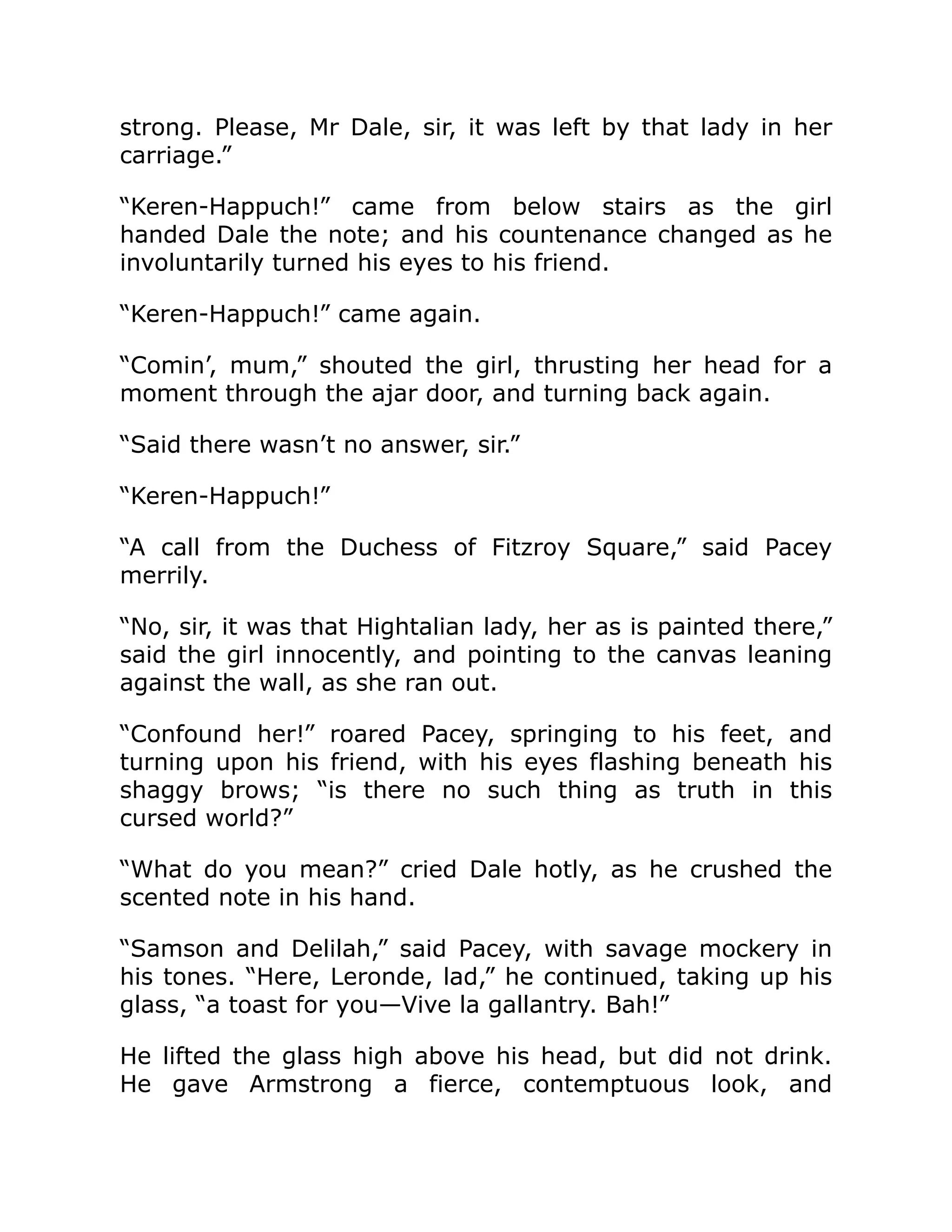 strong. Please, Mr Dale, sir, it was left by that lady in her
carriage.”
“Keren-Happuch!” came from below stairs as the girl
handed Dale the note; and his countenance changed as he
involuntarily turned his eyes to his friend.
“Keren-Happuch!” came again.
“Comin’, mum,” shouted the girl, thrusting her head for a
moment through the ajar door, and turning back again.
“Said there wasn’t no answer, sir.”
“Keren-Happuch!”
“A call from the Duchess of Fitzroy Square,” said Pacey
merrily.
“No, sir, it was that Hightalian lady, her as is painted there,”
said the girl innocently, and pointing to the canvas leaning
against the wall, as she ran out.
“Confound her!” roared Pacey, springing to his feet, and
turning upon his friend, with his eyes flashing beneath his
shaggy brows; “is there no such thing as truth in this
cursed world?”
“What do you mean?” cried Dale hotly, as he crushed the
scented note in his hand.
“Samson and Delilah,” said Pacey, with savage mockery in
his tones. “Here, Leronde, lad,” he continued, taking up his
glass, “a toast for you—Vive la gallantry. Bah!”
He lifted the glass high above his head, but did not drink.
He gave Armstrong a fierce, contemptuous look, and
 