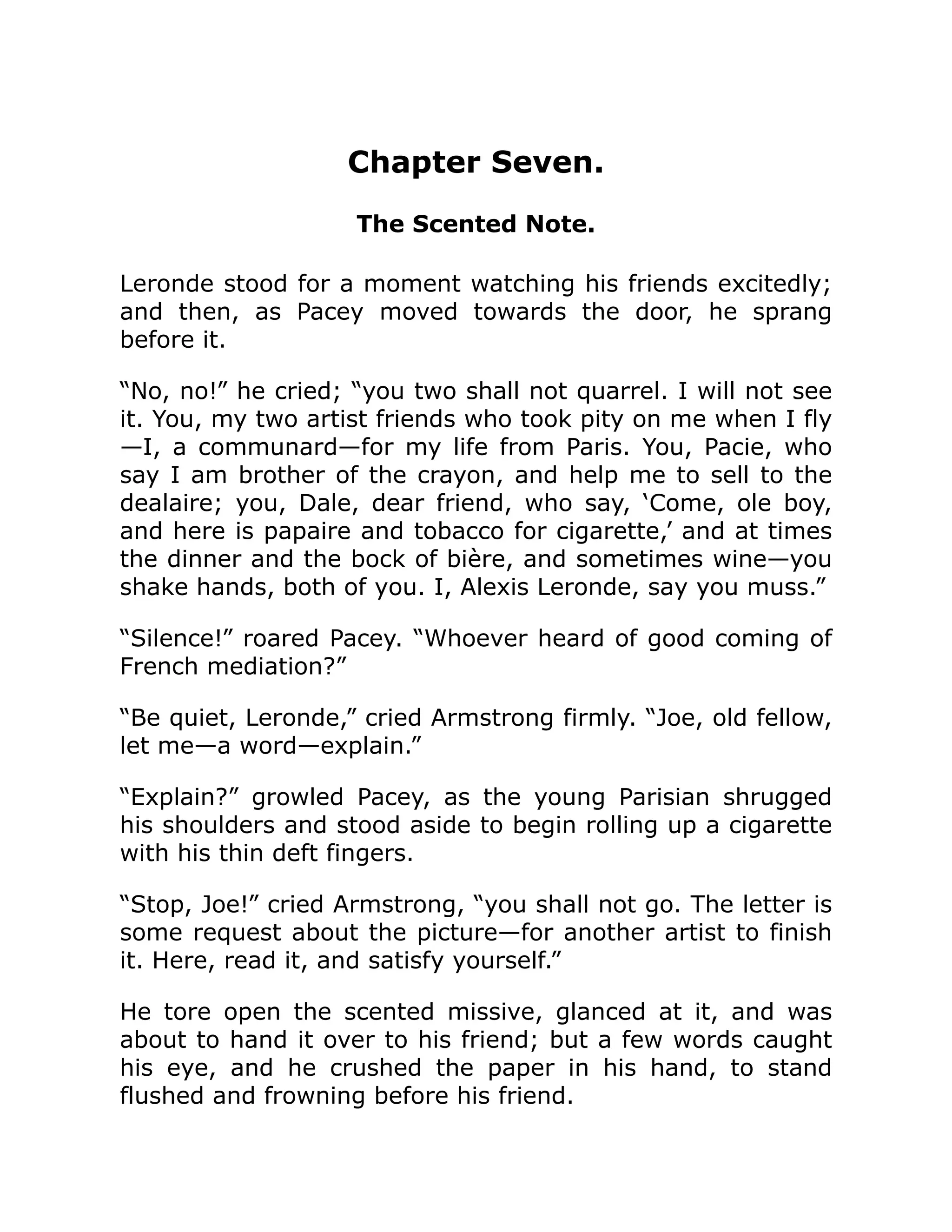 Chapter Seven.
The Scented Note.
Leronde stood for a moment watching his friends excitedly;
and then, as Pacey moved towards the door, he sprang
before it.
“No, no!” he cried; “you two shall not quarrel. I will not see
it. You, my two artist friends who took pity on me when I fly
—I, a communard—for my life from Paris. You, Pacie, who
say I am brother of the crayon, and help me to sell to the
dealaire; you, Dale, dear friend, who say, ‘Come, ole boy,
and here is papaire and tobacco for cigarette,’ and at times
the dinner and the bock of bière, and sometimes wine—you
shake hands, both of you. I, Alexis Leronde, say you muss.”
“Silence!” roared Pacey. “Whoever heard of good coming of
French mediation?”
“Be quiet, Leronde,” cried Armstrong firmly. “Joe, old fellow,
let me—a word—explain.”
“Explain?” growled Pacey, as the young Parisian shrugged
his shoulders and stood aside to begin rolling up a cigarette
with his thin deft fingers.
“Stop, Joe!” cried Armstrong, “you shall not go. The letter is
some request about the picture—for another artist to finish
it. Here, read it, and satisfy yourself.”
He tore open the scented missive, glanced at it, and was
about to hand it over to his friend; but a few words caught
his eye, and he crushed the paper in his hand, to stand
flushed and frowning before his friend.
 