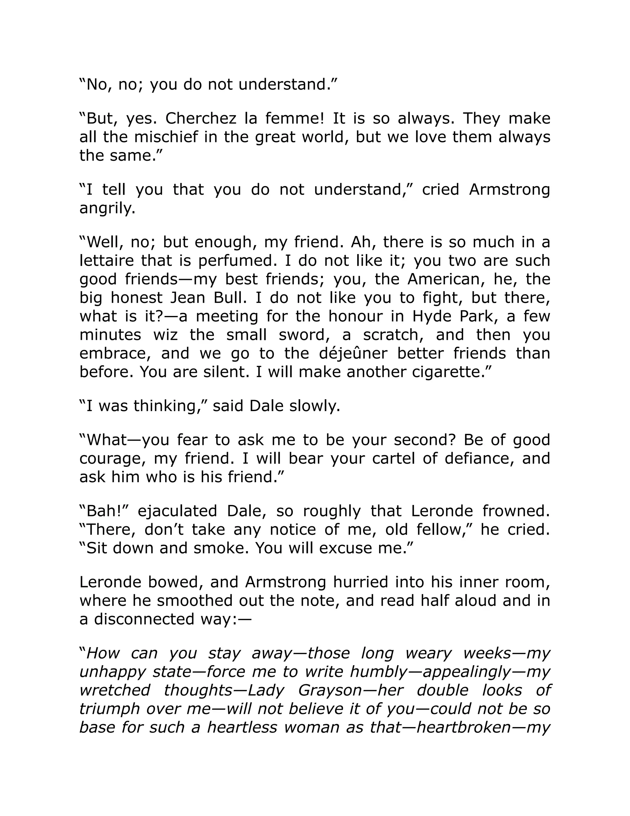 “No, no; you do not understand.”
“But, yes. Cherchez la femme! It is so always. They make
all the mischief in the great world, but we love them always
the same.”
“I tell you that you do not understand,” cried Armstrong
angrily.
“Well, no; but enough, my friend. Ah, there is so much in a
lettaire that is perfumed. I do not like it; you two are such
good friends—my best friends; you, the American, he, the
big honest Jean Bull. I do not like you to fight, but there,
what is it?—a meeting for the honour in Hyde Park, a few
minutes wiz the small sword, a scratch, and then you
embrace, and we go to the déjeûner better friends than
before. You are silent. I will make another cigarette.”
“I was thinking,” said Dale slowly.
“What—you fear to ask me to be your second? Be of good
courage, my friend. I will bear your cartel of defiance, and
ask him who is his friend.”
“Bah!” ejaculated Dale, so roughly that Leronde frowned.
“There, don’t take any notice of me, old fellow,” he cried.
“Sit down and smoke. You will excuse me.”
Leronde bowed, and Armstrong hurried into his inner room,
where he smoothed out the note, and read half aloud and in
a disconnected way:—
“How can you stay away—those long weary weeks—my
unhappy state—force me to write humbly—appealingly—my
wretched thoughts—Lady Grayson—her double looks of
triumph over me—will not believe it of you—could not be so
base for such a heartless woman as that—heartbroken—my
 