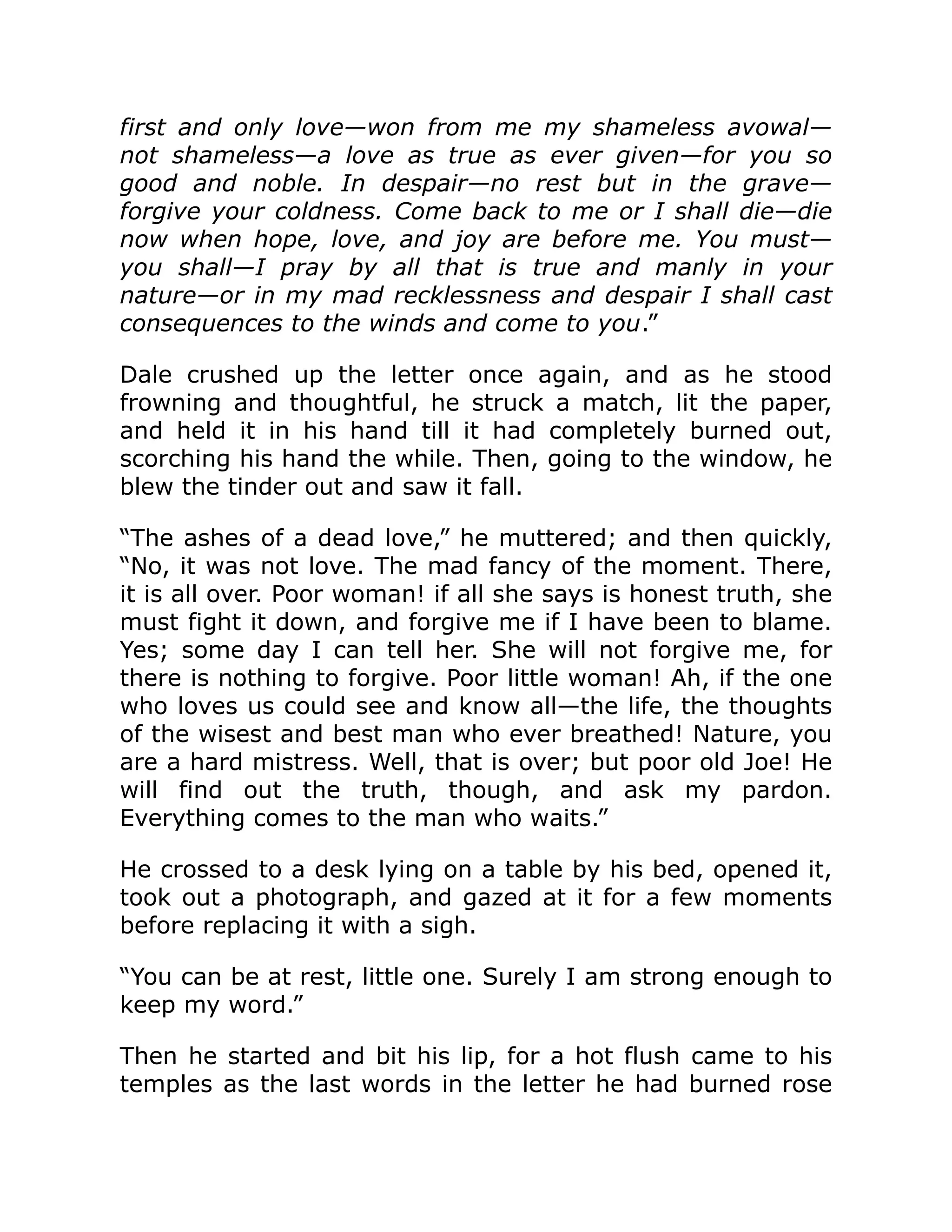 first and only love—won from me my shameless avowal—
not shameless—a love as true as ever given—for you so
good and noble. In despair—no rest but in the grave—
forgive your coldness. Come back to me or I shall die—die
now when hope, love, and joy are before me. You must—
you shall—I pray by all that is true and manly in your
nature—or in my mad recklessness and despair I shall cast
consequences to the winds and come to you.”
Dale crushed up the letter once again, and as he stood
frowning and thoughtful, he struck a match, lit the paper,
and held it in his hand till it had completely burned out,
scorching his hand the while. Then, going to the window, he
blew the tinder out and saw it fall.
“The ashes of a dead love,” he muttered; and then quickly,
“No, it was not love. The mad fancy of the moment. There,
it is all over. Poor woman! if all she says is honest truth, she
must fight it down, and forgive me if I have been to blame.
Yes; some day I can tell her. She will not forgive me, for
there is nothing to forgive. Poor little woman! Ah, if the one
who loves us could see and know all—the life, the thoughts
of the wisest and best man who ever breathed! Nature, you
are a hard mistress. Well, that is over; but poor old Joe! He
will find out the truth, though, and ask my pardon.
Everything comes to the man who waits.”
He crossed to a desk lying on a table by his bed, opened it,
took out a photograph, and gazed at it for a few moments
before replacing it with a sigh.
“You can be at rest, little one. Surely I am strong enough to
keep my word.”
Then he started and bit his lip, for a hot flush came to his
temples as the last words in the letter he had burned rose
 