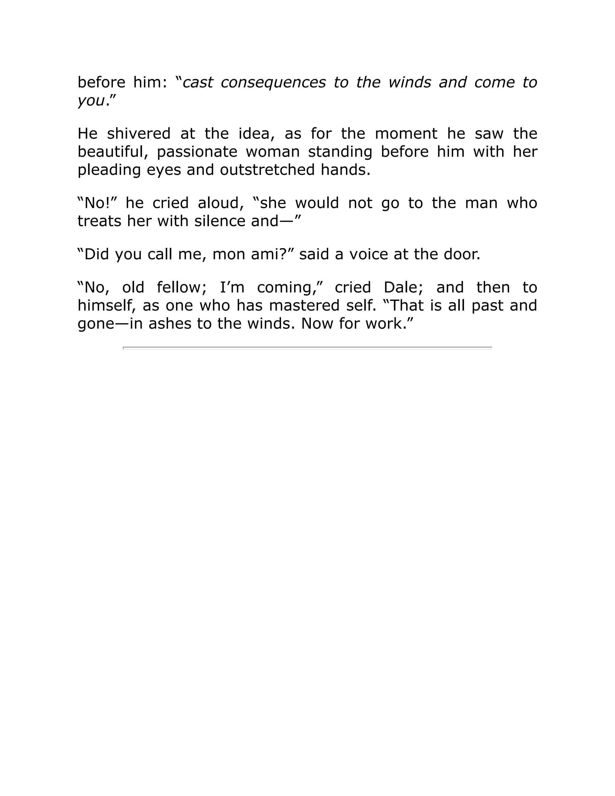 before him: “cast consequences to the winds and come to
you.”
He shivered at the idea, as for the moment he saw the
beautiful, passionate woman standing before him with her
pleading eyes and outstretched hands.
“No!” he cried aloud, “she would not go to the man who
treats her with silence and—”
“Did you call me, mon ami?” said a voice at the door.
“No, old fellow; I’m coming,” cried Dale; and then to
himself, as one who has mastered self. “That is all past and
gone—in ashes to the winds. Now for work.”
 