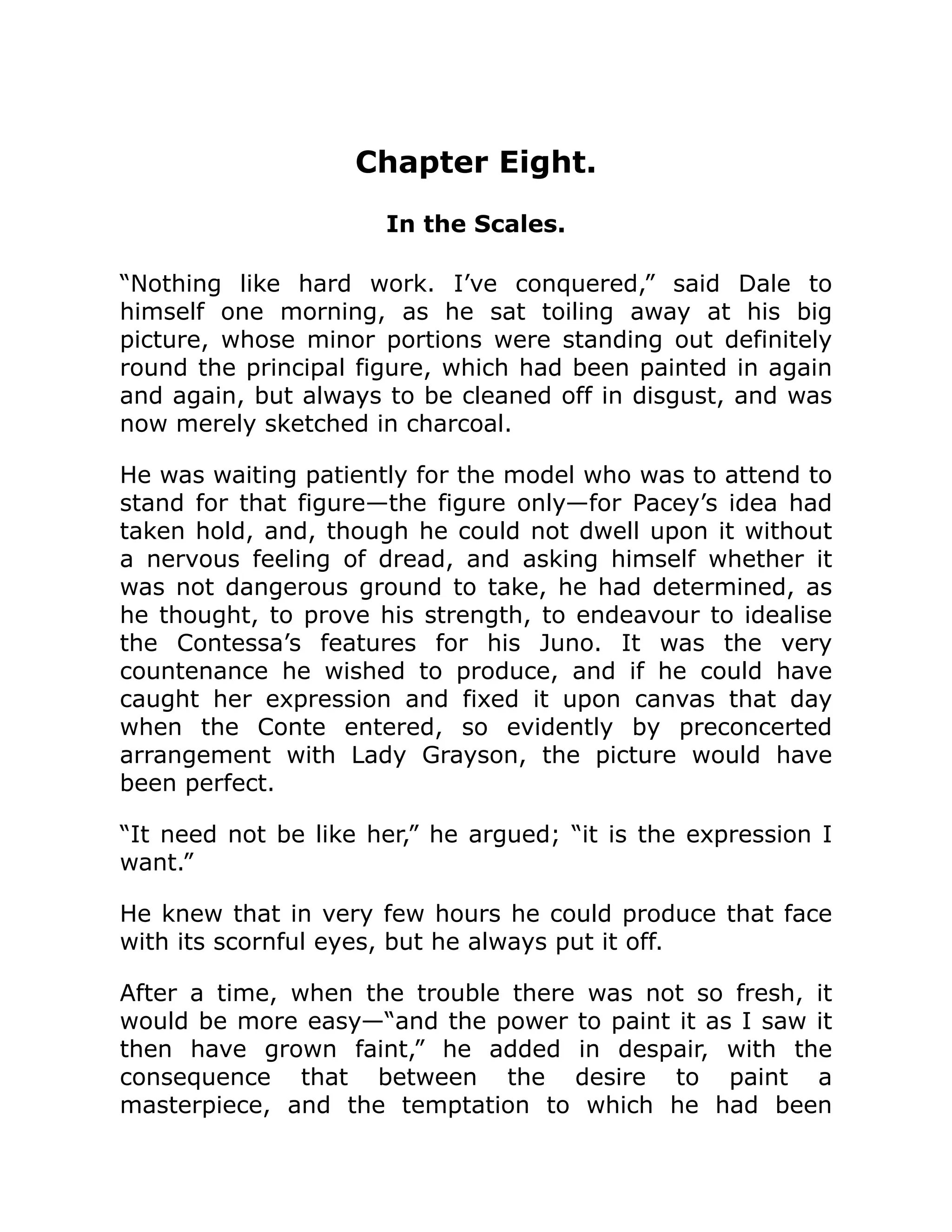 Chapter Eight.
In the Scales.
“Nothing like hard work. I’ve conquered,” said Dale to
himself one morning, as he sat toiling away at his big
picture, whose minor portions were standing out definitely
round the principal figure, which had been painted in again
and again, but always to be cleaned off in disgust, and was
now merely sketched in charcoal.
He was waiting patiently for the model who was to attend to
stand for that figure—the figure only—for Pacey’s idea had
taken hold, and, though he could not dwell upon it without
a nervous feeling of dread, and asking himself whether it
was not dangerous ground to take, he had determined, as
he thought, to prove his strength, to endeavour to idealise
the Contessa’s features for his Juno. It was the very
countenance he wished to produce, and if he could have
caught her expression and fixed it upon canvas that day
when the Conte entered, so evidently by preconcerted
arrangement with Lady Grayson, the picture would have
been perfect.
“It need not be like her,” he argued; “it is the expression I
want.”
He knew that in very few hours he could produce that face
with its scornful eyes, but he always put it off.
After a time, when the trouble there was not so fresh, it
would be more easy—“and the power to paint it as I saw it
then have grown faint,” he added in despair, with the
consequence that between the desire to paint a
masterpiece, and the temptation to which he had been
 