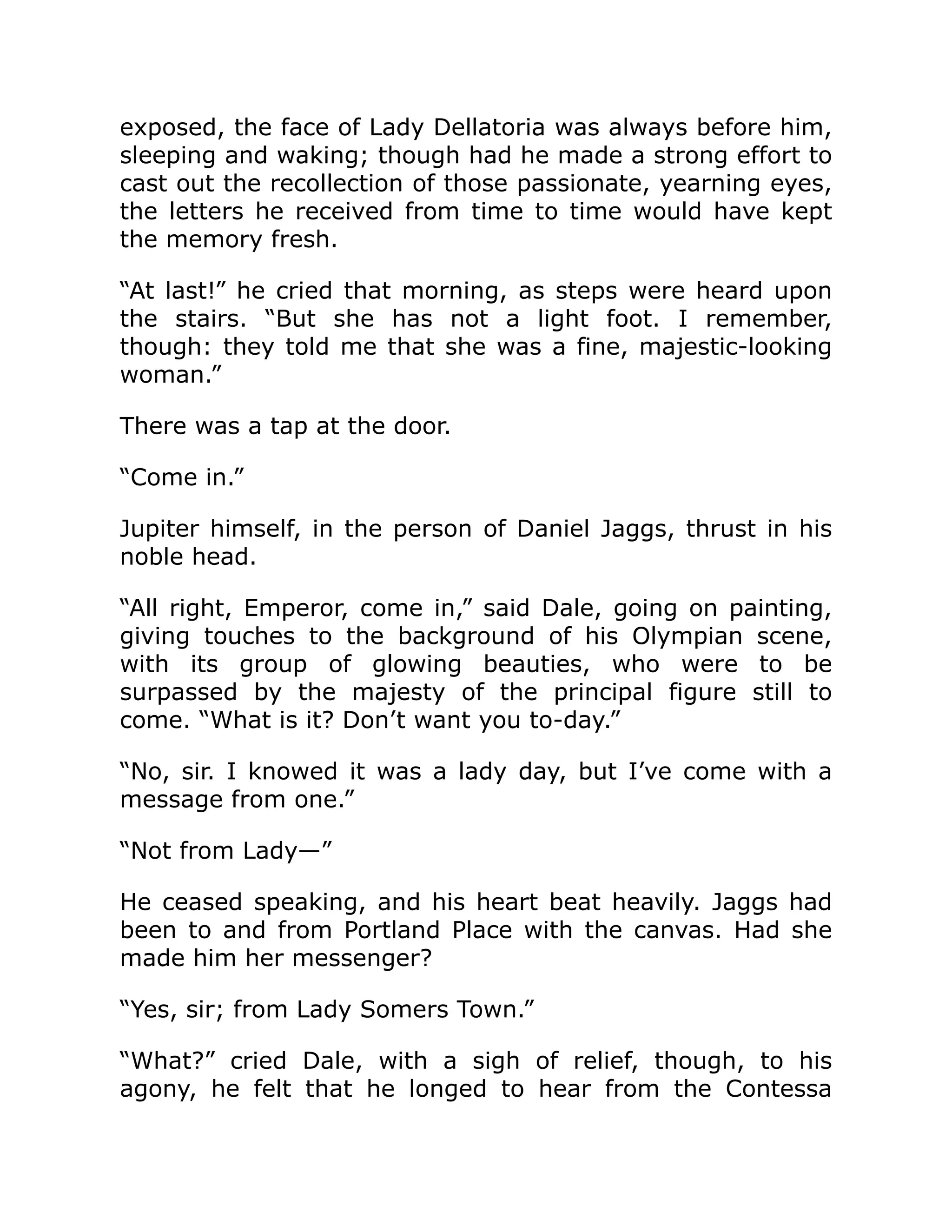 exposed, the face of Lady Dellatoria was always before him,
sleeping and waking; though had he made a strong effort to
cast out the recollection of those passionate, yearning eyes,
the letters he received from time to time would have kept
the memory fresh.
“At last!” he cried that morning, as steps were heard upon
the stairs. “But she has not a light foot. I remember,
though: they told me that she was a fine, majestic-looking
woman.”
There was a tap at the door.
“Come in.”
Jupiter himself, in the person of Daniel Jaggs, thrust in his
noble head.
“All right, Emperor, come in,” said Dale, going on painting,
giving touches to the background of his Olympian scene,
with its group of glowing beauties, who were to be
surpassed by the majesty of the principal figure still to
come. “What is it? Don’t want you to-day.”
“No, sir. I knowed it was a lady day, but I’ve come with a
message from one.”
“Not from Lady—”
He ceased speaking, and his heart beat heavily. Jaggs had
been to and from Portland Place with the canvas. Had she
made him her messenger?
“Yes, sir; from Lady Somers Town.”
“What?” cried Dale, with a sigh of relief, though, to his
agony, he felt that he longed to hear from the Contessa
 