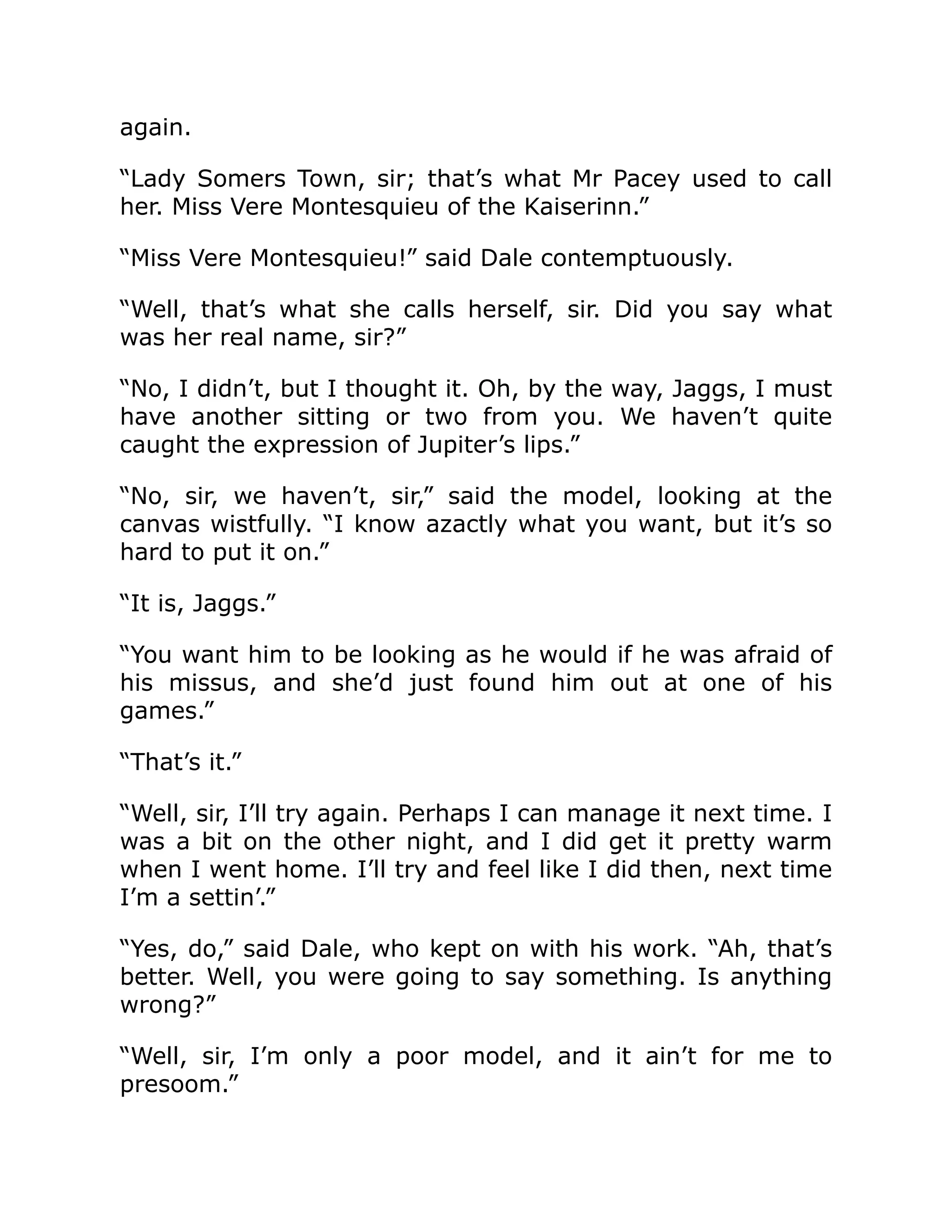 again.
“Lady Somers Town, sir; that’s what Mr Pacey used to call
her. Miss Vere Montesquieu of the Kaiserinn.”
“Miss Vere Montesquieu!” said Dale contemptuously.
“Well, that’s what she calls herself, sir. Did you say what
was her real name, sir?”
“No, I didn’t, but I thought it. Oh, by the way, Jaggs, I must
have another sitting or two from you. We haven’t quite
caught the expression of Jupiter’s lips.”
“No, sir, we haven’t, sir,” said the model, looking at the
canvas wistfully. “I know azactly what you want, but it’s so
hard to put it on.”
“It is, Jaggs.”
“You want him to be looking as he would if he was afraid of
his missus, and she’d just found him out at one of his
games.”
“That’s it.”
“Well, sir, I’ll try again. Perhaps I can manage it next time. I
was a bit on the other night, and I did get it pretty warm
when I went home. I’ll try and feel like I did then, next time
I’m a settin’.”
“Yes, do,” said Dale, who kept on with his work. “Ah, that’s
better. Well, you were going to say something. Is anything
wrong?”
“Well, sir, I’m only a poor model, and it ain’t for me to
presoom.”
 