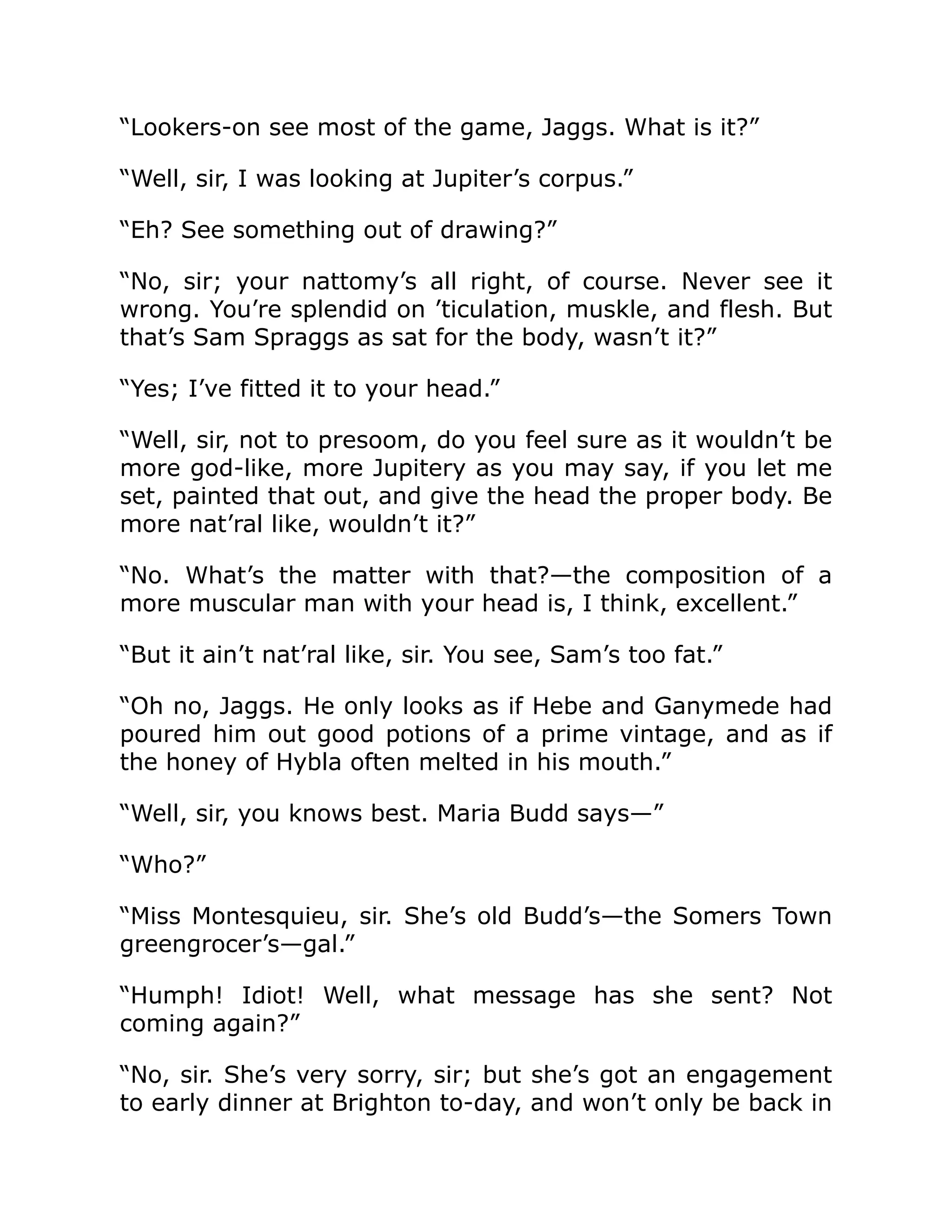 “Lookers-on see most of the game, Jaggs. What is it?”
“Well, sir, I was looking at Jupiter’s corpus.”
“Eh? See something out of drawing?”
“No, sir; your nattomy’s all right, of course. Never see it
wrong. You’re splendid on ’ticulation, muskle, and flesh. But
that’s Sam Spraggs as sat for the body, wasn’t it?”
“Yes; I’ve fitted it to your head.”
“Well, sir, not to presoom, do you feel sure as it wouldn’t be
more god-like, more Jupitery as you may say, if you let me
set, painted that out, and give the head the proper body. Be
more nat’ral like, wouldn’t it?”
“No. What’s the matter with that?—the composition of a
more muscular man with your head is, I think, excellent.”
“But it ain’t nat’ral like, sir. You see, Sam’s too fat.”
“Oh no, Jaggs. He only looks as if Hebe and Ganymede had
poured him out good potions of a prime vintage, and as if
the honey of Hybla often melted in his mouth.”
“Well, sir, you knows best. Maria Budd says—”
“Who?”
“Miss Montesquieu, sir. She’s old Budd’s—the Somers Town
greengrocer’s—gal.”
“Humph! Idiot! Well, what message has she sent? Not
coming again?”
“No, sir. She’s very sorry, sir; but she’s got an engagement
to early dinner at Brighton to-day, and won’t only be back in
 