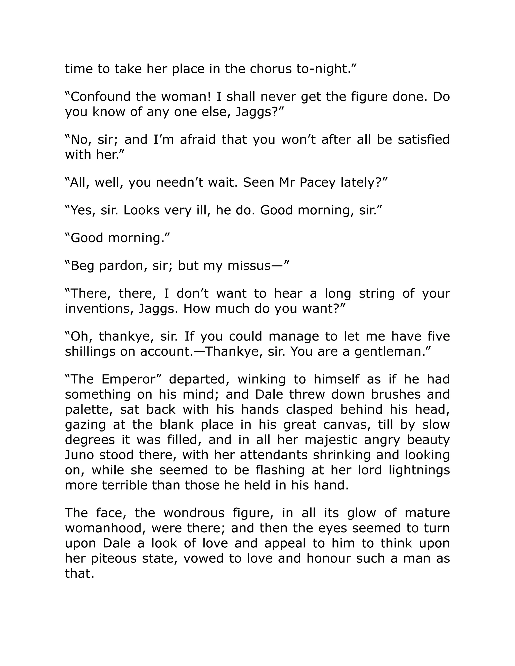 time to take her place in the chorus to-night.”
“Confound the woman! I shall never get the figure done. Do
you know of any one else, Jaggs?”
“No, sir; and I’m afraid that you won’t after all be satisfied
with her.”
“All, well, you needn’t wait. Seen Mr Pacey lately?”
“Yes, sir. Looks very ill, he do. Good morning, sir.”
“Good morning.”
“Beg pardon, sir; but my missus—”
“There, there, I don’t want to hear a long string of your
inventions, Jaggs. How much do you want?”
“Oh, thankye, sir. If you could manage to let me have five
shillings on account.—Thankye, sir. You are a gentleman.”
“The Emperor” departed, winking to himself as if he had
something on his mind; and Dale threw down brushes and
palette, sat back with his hands clasped behind his head,
gazing at the blank place in his great canvas, till by slow
degrees it was filled, and in all her majestic angry beauty
Juno stood there, with her attendants shrinking and looking
on, while she seemed to be flashing at her lord lightnings
more terrible than those he held in his hand.
The face, the wondrous figure, in all its glow of mature
womanhood, were there; and then the eyes seemed to turn
upon Dale a look of love and appeal to him to think upon
her piteous state, vowed to love and honour such a man as
that.
 