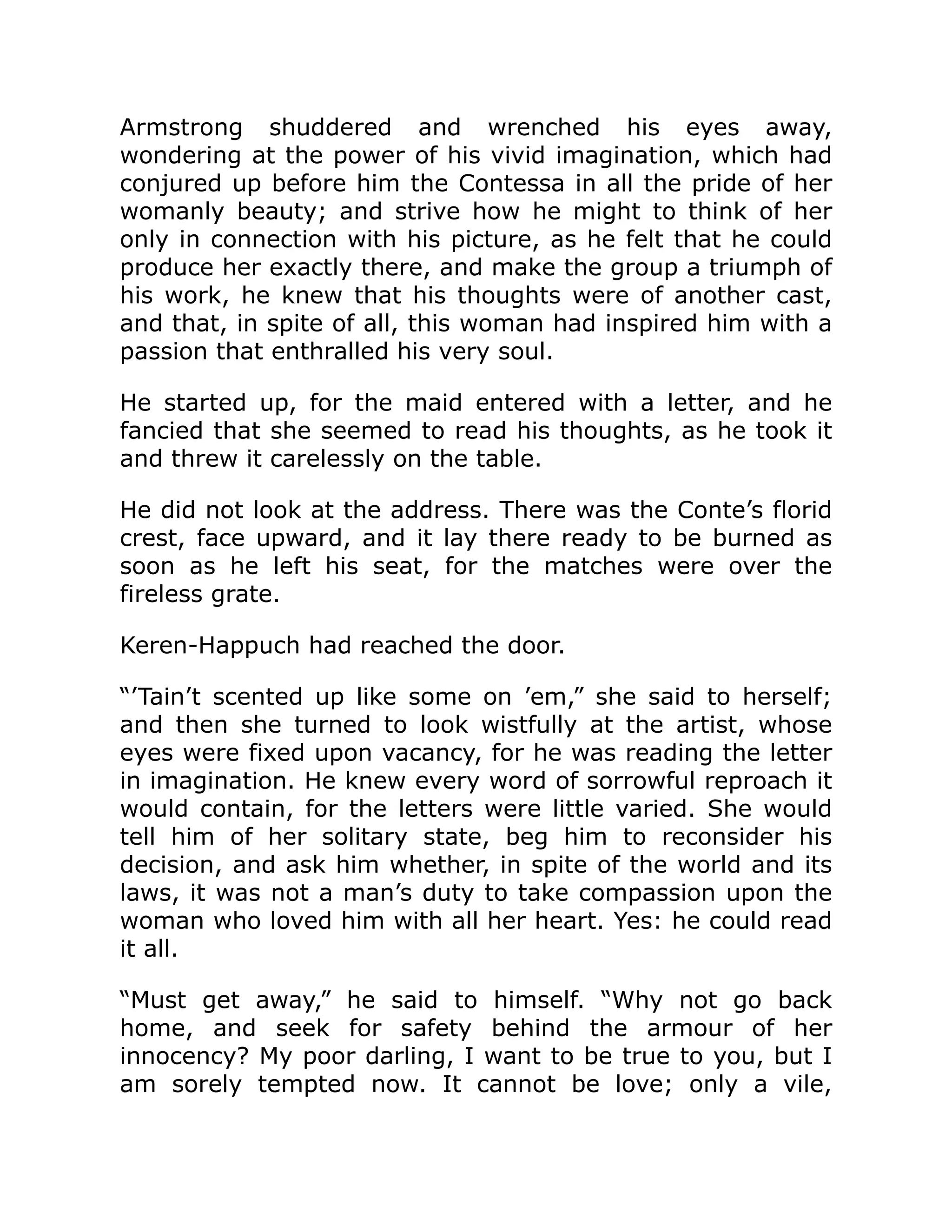 Armstrong shuddered and wrenched his eyes away,
wondering at the power of his vivid imagination, which had
conjured up before him the Contessa in all the pride of her
womanly beauty; and strive how he might to think of her
only in connection with his picture, as he felt that he could
produce her exactly there, and make the group a triumph of
his work, he knew that his thoughts were of another cast,
and that, in spite of all, this woman had inspired him with a
passion that enthralled his very soul.
He started up, for the maid entered with a letter, and he
fancied that she seemed to read his thoughts, as he took it
and threw it carelessly on the table.
He did not look at the address. There was the Conte’s florid
crest, face upward, and it lay there ready to be burned as
soon as he left his seat, for the matches were over the
fireless grate.
Keren-Happuch had reached the door.
“’Tain’t scented up like some on ’em,” she said to herself;
and then she turned to look wistfully at the artist, whose
eyes were fixed upon vacancy, for he was reading the letter
in imagination. He knew every word of sorrowful reproach it
would contain, for the letters were little varied. She would
tell him of her solitary state, beg him to reconsider his
decision, and ask him whether, in spite of the world and its
laws, it was not a man’s duty to take compassion upon the
woman who loved him with all her heart. Yes: he could read
it all.
“Must get away,” he said to himself. “Why not go back
home, and seek for safety behind the armour of her
innocency? My poor darling, I want to be true to you, but I
am sorely tempted now. It cannot be love; only a vile,
 