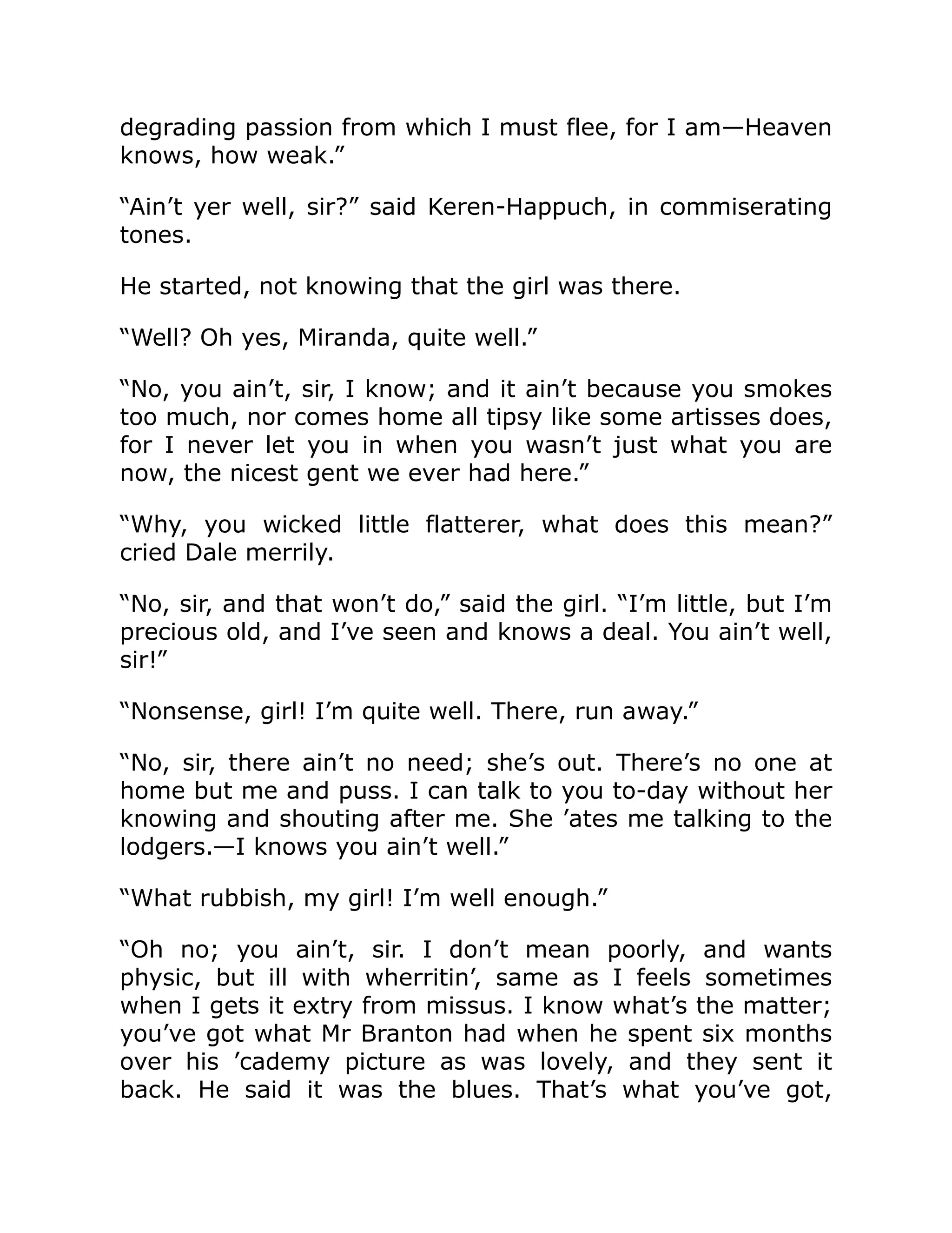 degrading passion from which I must flee, for I am—Heaven
knows, how weak.”
“Ain’t yer well, sir?” said Keren-Happuch, in commiserating
tones.
He started, not knowing that the girl was there.
“Well? Oh yes, Miranda, quite well.”
“No, you ain’t, sir, I know; and it ain’t because you smokes
too much, nor comes home all tipsy like some artisses does,
for I never let you in when you wasn’t just what you are
now, the nicest gent we ever had here.”
“Why, you wicked little flatterer, what does this mean?”
cried Dale merrily.
“No, sir, and that won’t do,” said the girl. “I’m little, but I’m
precious old, and I’ve seen and knows a deal. You ain’t well,
sir!”
“Nonsense, girl! I’m quite well. There, run away.”
“No, sir, there ain’t no need; she’s out. There’s no one at
home but me and puss. I can talk to you to-day without her
knowing and shouting after me. She ’ates me talking to the
lodgers.—I knows you ain’t well.”
“What rubbish, my girl! I’m well enough.”
“Oh no; you ain’t, sir. I don’t mean poorly, and wants
physic, but ill with wherritin’, same as I feels sometimes
when I gets it extry from missus. I know what’s the matter;
you’ve got what Mr Branton had when he spent six months
over his ’cademy picture as was lovely, and they sent it
back. He said it was the blues. That’s what you’ve got,
 