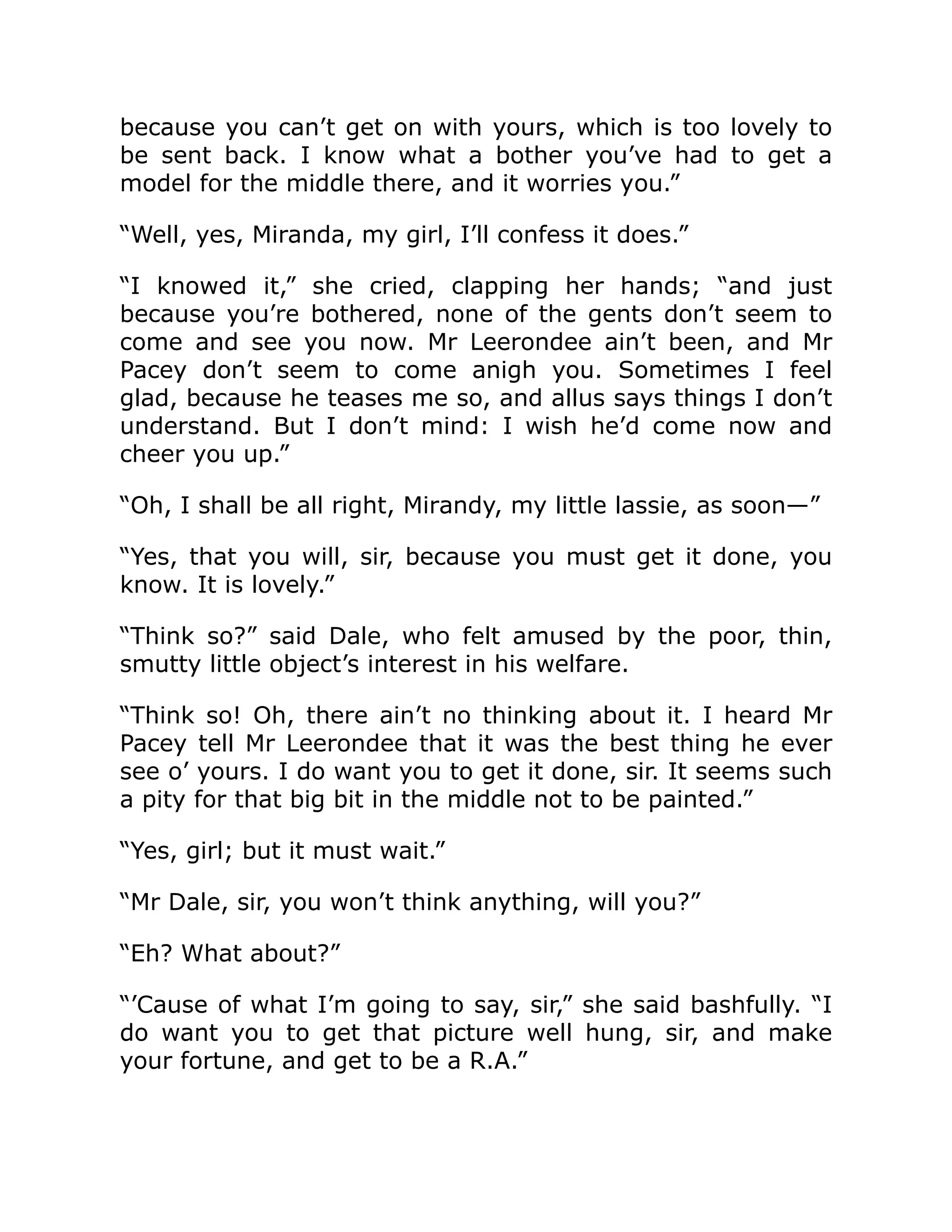 because you can’t get on with yours, which is too lovely to
be sent back. I know what a bother you’ve had to get a
model for the middle there, and it worries you.”
“Well, yes, Miranda, my girl, I’ll confess it does.”
“I knowed it,” she cried, clapping her hands; “and just
because you’re bothered, none of the gents don’t seem to
come and see you now. Mr Leerondee ain’t been, and Mr
Pacey don’t seem to come anigh you. Sometimes I feel
glad, because he teases me so, and allus says things I don’t
understand. But I don’t mind: I wish he’d come now and
cheer you up.”
“Oh, I shall be all right, Mirandy, my little lassie, as soon—”
“Yes, that you will, sir, because you must get it done, you
know. It is lovely.”
“Think so?” said Dale, who felt amused by the poor, thin,
smutty little object’s interest in his welfare.
“Think so! Oh, there ain’t no thinking about it. I heard Mr
Pacey tell Mr Leerondee that it was the best thing he ever
see o’ yours. I do want you to get it done, sir. It seems such
a pity for that big bit in the middle not to be painted.”
“Yes, girl; but it must wait.”
“Mr Dale, sir, you won’t think anything, will you?”
“Eh? What about?”
“’Cause of what I’m going to say, sir,” she said bashfully. “I
do want you to get that picture well hung, sir, and make
your fortune, and get to be a R.A.”
 