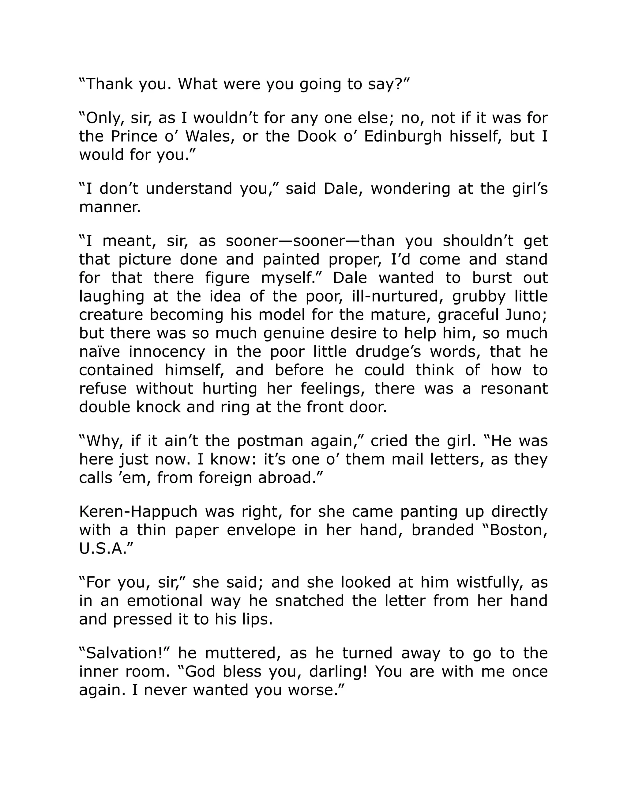 “Thank you. What were you going to say?”
“Only, sir, as I wouldn’t for any one else; no, not if it was for
the Prince o’ Wales, or the Dook o’ Edinburgh hisself, but I
would for you.”
“I don’t understand you,” said Dale, wondering at the girl’s
manner.
“I meant, sir, as sooner—sooner—than you shouldn’t get
that picture done and painted proper, I’d come and stand
for that there figure myself.” Dale wanted to burst out
laughing at the idea of the poor, ill-nurtured, grubby little
creature becoming his model for the mature, graceful Juno;
but there was so much genuine desire to help him, so much
naïve innocency in the poor little drudge’s words, that he
contained himself, and before he could think of how to
refuse without hurting her feelings, there was a resonant
double knock and ring at the front door.
“Why, if it ain’t the postman again,” cried the girl. “He was
here just now. I know: it’s one o’ them mail letters, as they
calls ’em, from foreign abroad.”
Keren-Happuch was right, for she came panting up directly
with a thin paper envelope in her hand, branded “Boston,
U.S.A.”
“For you, sir,” she said; and she looked at him wistfully, as
in an emotional way he snatched the letter from her hand
and pressed it to his lips.
“Salvation!” he muttered, as he turned away to go to the
inner room. “God bless you, darling! You are with me once
again. I never wanted you worse.”
 