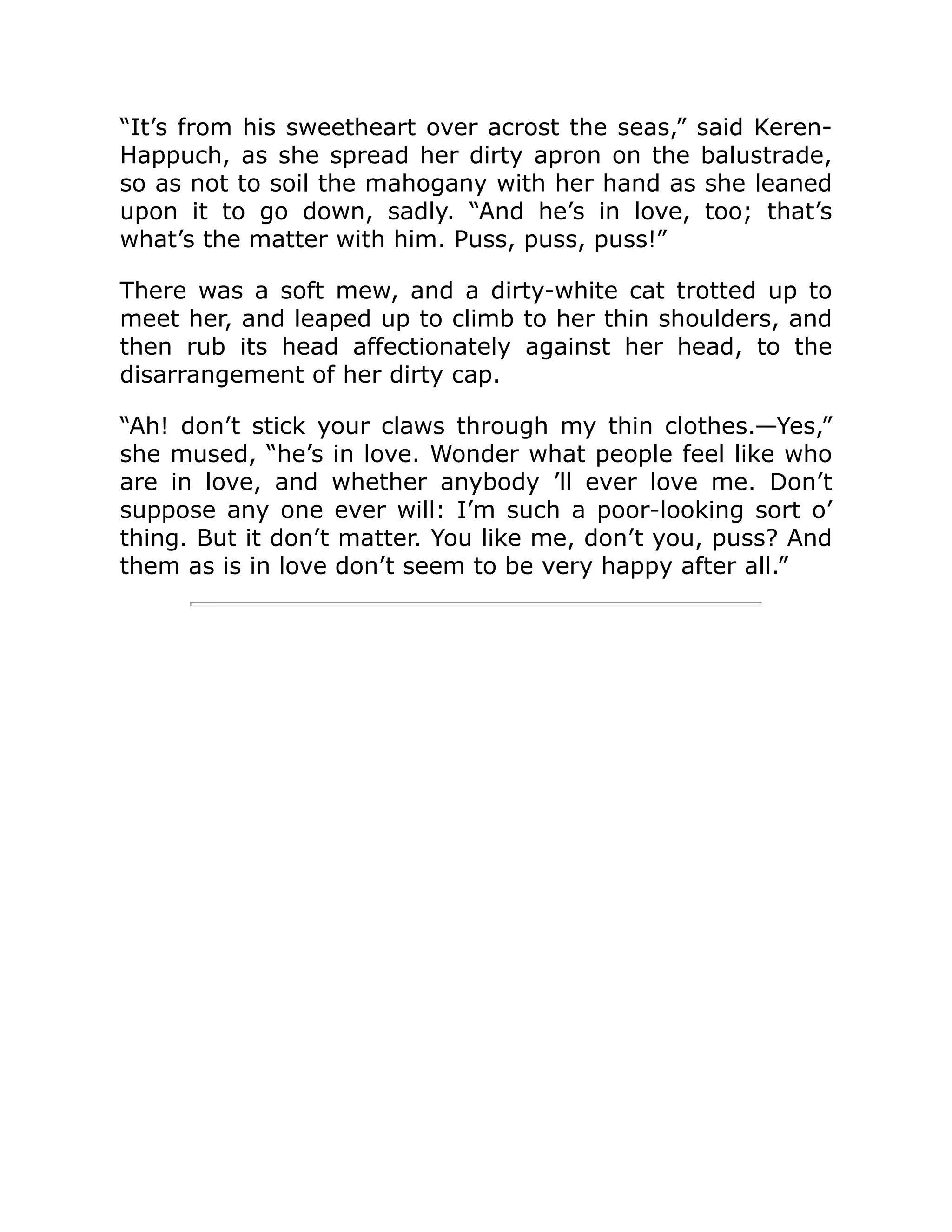 “It’s from his sweetheart over acrost the seas,” said Keren-
Happuch, as she spread her dirty apron on the balustrade,
so as not to soil the mahogany with her hand as she leaned
upon it to go down, sadly. “And he’s in love, too; that’s
what’s the matter with him. Puss, puss, puss!”
There was a soft mew, and a dirty-white cat trotted up to
meet her, and leaped up to climb to her thin shoulders, and
then rub its head affectionately against her head, to the
disarrangement of her dirty cap.
“Ah! don’t stick your claws through my thin clothes.—Yes,”
she mused, “he’s in love. Wonder what people feel like who
are in love, and whether anybody ’ll ever love me. Don’t
suppose any one ever will: I’m such a poor-looking sort o’
thing. But it don’t matter. You like me, don’t you, puss? And
them as is in love don’t seem to be very happy after all.”
 