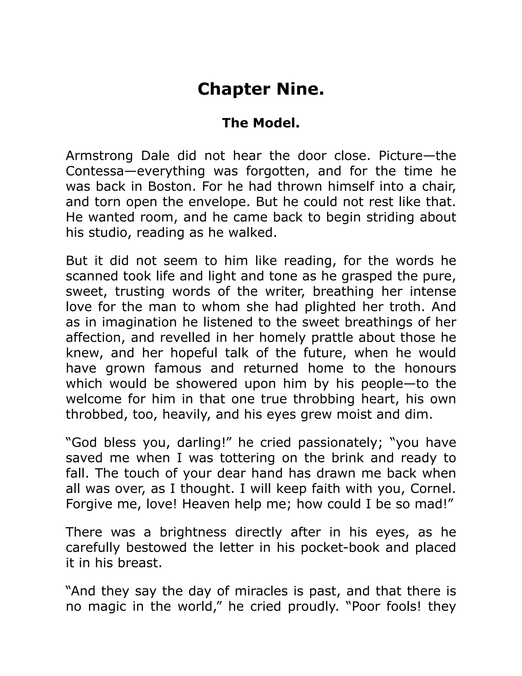Chapter Nine.
The Model.
Armstrong Dale did not hear the door close. Picture—the
Contessa—everything was forgotten, and for the time he
was back in Boston. For he had thrown himself into a chair,
and torn open the envelope. But he could not rest like that.
He wanted room, and he came back to begin striding about
his studio, reading as he walked.
But it did not seem to him like reading, for the words he
scanned took life and light and tone as he grasped the pure,
sweet, trusting words of the writer, breathing her intense
love for the man to whom she had plighted her troth. And
as in imagination he listened to the sweet breathings of her
affection, and revelled in her homely prattle about those he
knew, and her hopeful talk of the future, when he would
have grown famous and returned home to the honours
which would be showered upon him by his people—to the
welcome for him in that one true throbbing heart, his own
throbbed, too, heavily, and his eyes grew moist and dim.
“God bless you, darling!” he cried passionately; “you have
saved me when I was tottering on the brink and ready to
fall. The touch of your dear hand has drawn me back when
all was over, as I thought. I will keep faith with you, Cornel.
Forgive me, love! Heaven help me; how could I be so mad!”
There was a brightness directly after in his eyes, as he
carefully bestowed the letter in his pocket-book and placed
it in his breast.
“And they say the day of miracles is past, and that there is
no magic in the world,” he cried proudly. “Poor fools! they
 
