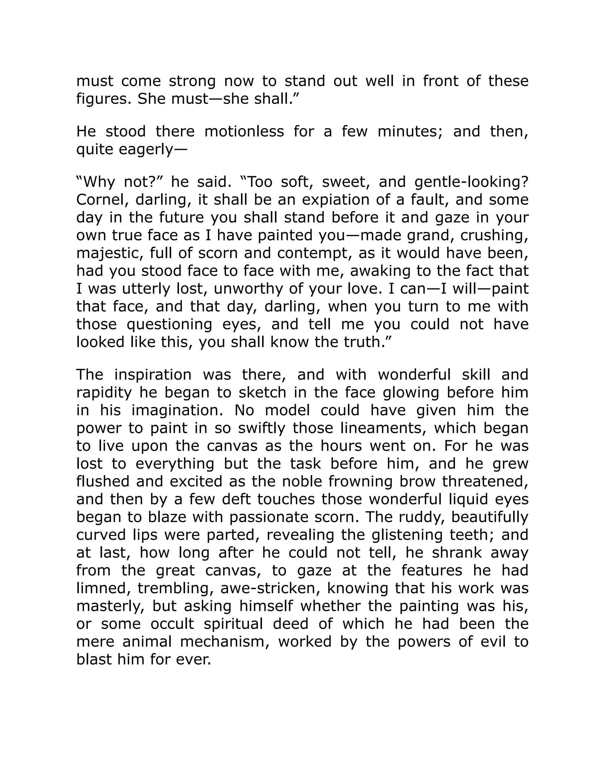 must come strong now to stand out well in front of these
figures. She must—she shall.”
He stood there motionless for a few minutes; and then,
quite eagerly—
“Why not?” he said. “Too soft, sweet, and gentle-looking?
Cornel, darling, it shall be an expiation of a fault, and some
day in the future you shall stand before it and gaze in your
own true face as I have painted you—made grand, crushing,
majestic, full of scorn and contempt, as it would have been,
had you stood face to face with me, awaking to the fact that
I was utterly lost, unworthy of your love. I can—I will—paint
that face, and that day, darling, when you turn to me with
those questioning eyes, and tell me you could not have
looked like this, you shall know the truth.”
The inspiration was there, and with wonderful skill and
rapidity he began to sketch in the face glowing before him
in his imagination. No model could have given him the
power to paint in so swiftly those lineaments, which began
to live upon the canvas as the hours went on. For he was
lost to everything but the task before him, and he grew
flushed and excited as the noble frowning brow threatened,
and then by a few deft touches those wonderful liquid eyes
began to blaze with passionate scorn. The ruddy, beautifully
curved lips were parted, revealing the glistening teeth; and
at last, how long after he could not tell, he shrank away
from the great canvas, to gaze at the features he had
limned, trembling, awe-stricken, knowing that his work was
masterly, but asking himself whether the painting was his,
or some occult spiritual deed of which he had been the
mere animal mechanism, worked by the powers of evil to
blast him for ever.
 