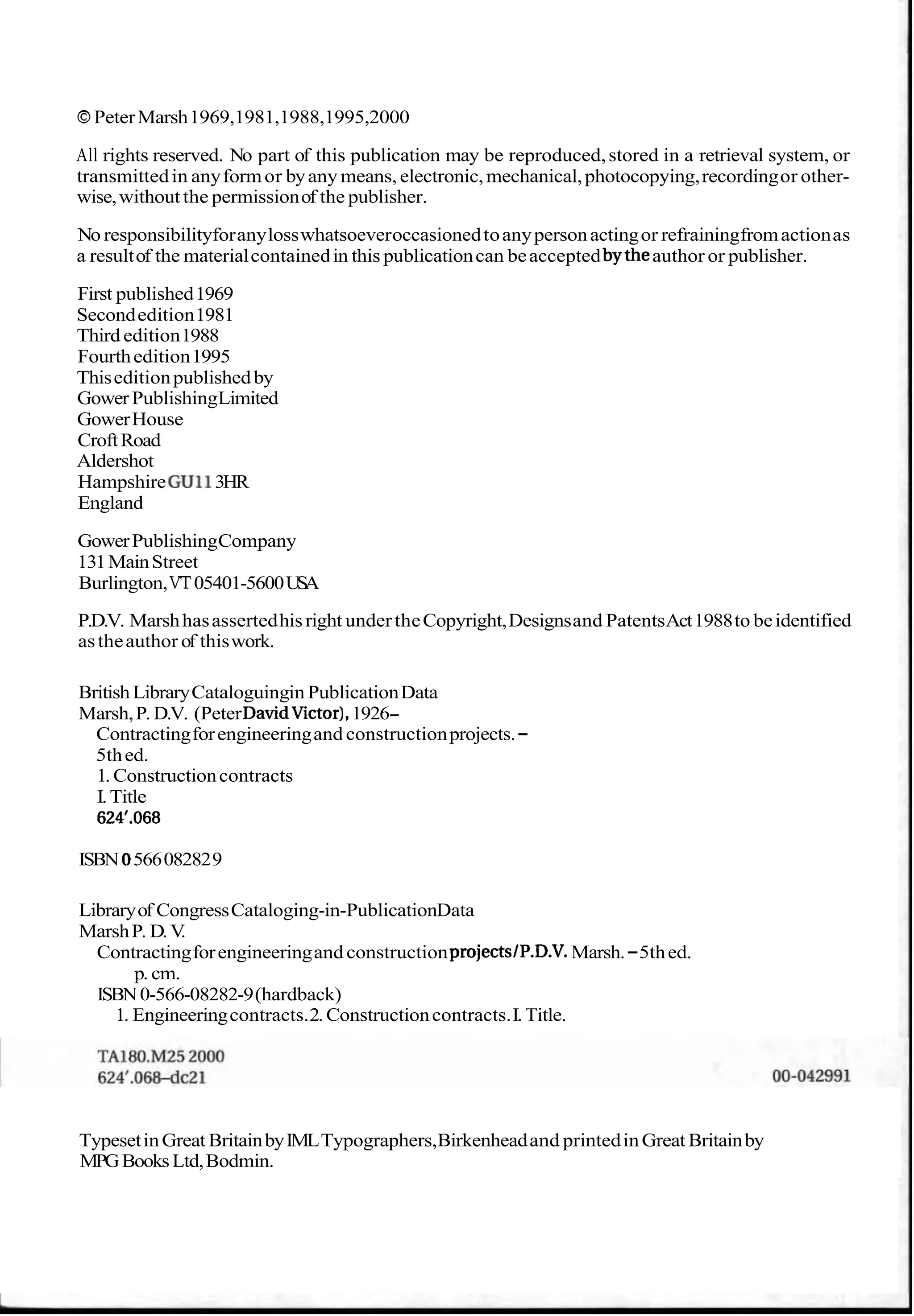 OPeterMarsh1969,1981,1988,1995,2000
All rights reserved. No part of this publication may be reproduced,stored in a retrieval system, or
transmittedin anyformor byany means, electronic,mechanical,photocopying,recordingor other-
wise,withoutthe permissionof the publisher.
No responsibilityforanylosswhatsoeveroccasionedtoanypersonactingor refrainingfromactionas
a resultof the materialcontainedin this publicationcan beacceptedbytheauthor or publisher.
First published1969
Secondedition1981
Third edition1988
Fourthedition1995
Thiseditionpublishedby
Gower PublishingLimited
GowerHouse
CroftRoad
Aldershot
HampshireGull3HR
England
GowerPublishingCompany
131MainStreet
Burlington,VT05401-5600USA
P.D.V. Marshhasassertedhisright undertheCopyright,Designsand PatentsAct1988to beidentified
astheauthor of thiswork.
British LibraryCataloguingin PublicationData
Marsh,P. D.V. (PeterDavidVictor),1926-
Contractingforengineeringand constructionprojects.-
5thed.
1. Constructioncontracts
I.Title
624l.068
ISBN0566082829
Libraryof CongressCataloging-in-PublicationData
MarshP. D.V
.
Contractingforengineeringand constructionprojects1P.D.V. Marsh.-5thed.
p. cm.
ISBN0-566-08282-9(hardback)
1. Engineeringcontracts.2. Constructioncontracts.I.Title.
TypesetinGreat BritainbyIMLTypographers,Birkenheadand printedinGreat Britainby
MPGBooksLtd,Bodmin.
 