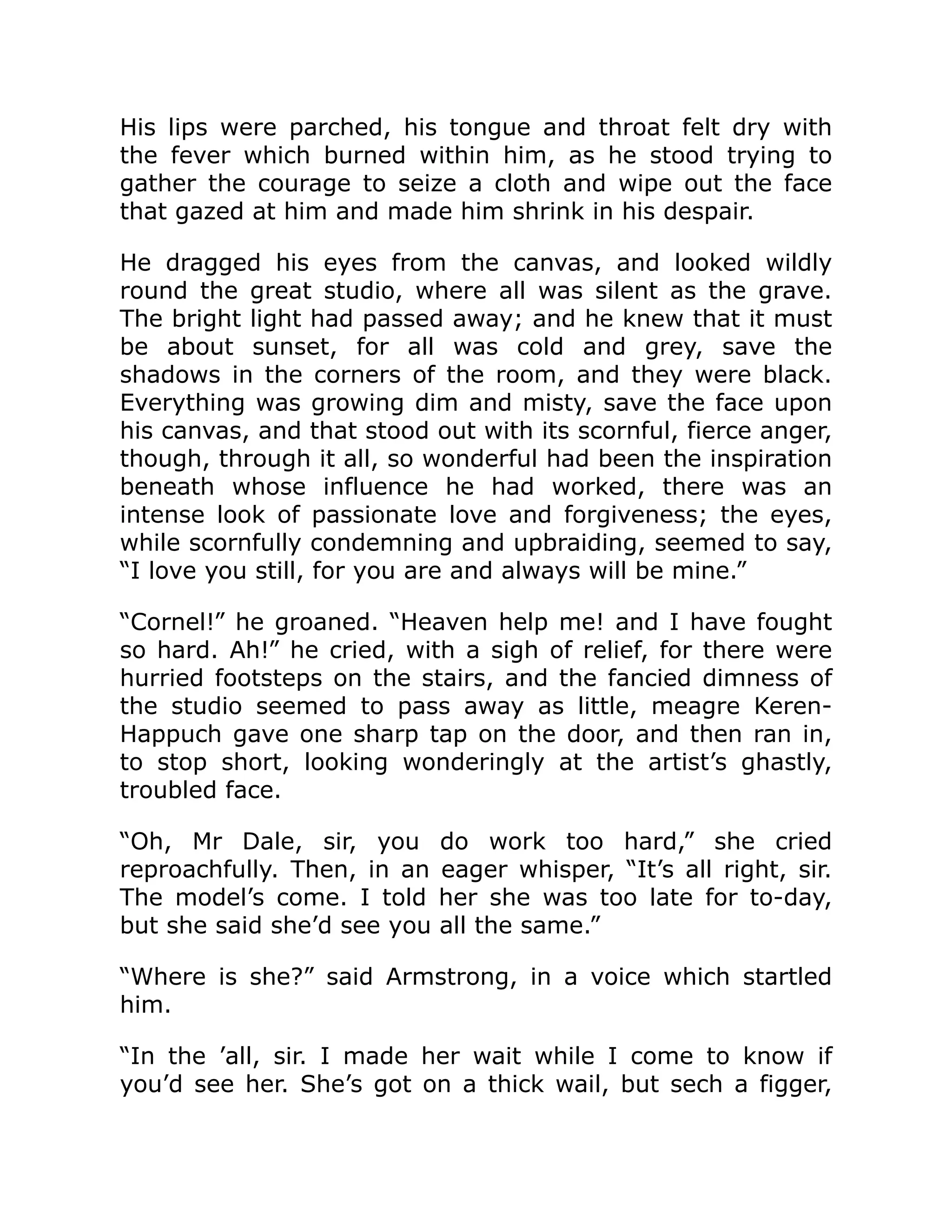 His lips were parched, his tongue and throat felt dry with
the fever which burned within him, as he stood trying to
gather the courage to seize a cloth and wipe out the face
that gazed at him and made him shrink in his despair.
He dragged his eyes from the canvas, and looked wildly
round the great studio, where all was silent as the grave.
The bright light had passed away; and he knew that it must
be about sunset, for all was cold and grey, save the
shadows in the corners of the room, and they were black.
Everything was growing dim and misty, save the face upon
his canvas, and that stood out with its scornful, fierce anger,
though, through it all, so wonderful had been the inspiration
beneath whose influence he had worked, there was an
intense look of passionate love and forgiveness; the eyes,
while scornfully condemning and upbraiding, seemed to say,
“I love you still, for you are and always will be mine.”
“Cornel!” he groaned. “Heaven help me! and I have fought
so hard. Ah!” he cried, with a sigh of relief, for there were
hurried footsteps on the stairs, and the fancied dimness of
the studio seemed to pass away as little, meagre Keren-
Happuch gave one sharp tap on the door, and then ran in,
to stop short, looking wonderingly at the artist’s ghastly,
troubled face.
“Oh, Mr Dale, sir, you do work too hard,” she cried
reproachfully. Then, in an eager whisper, “It’s all right, sir.
The model’s come. I told her she was too late for to-day,
but she said she’d see you all the same.”
“Where is she?” said Armstrong, in a voice which startled
him.
“In the ’all, sir. I made her wait while I come to know if
you’d see her. She’s got on a thick wail, but sech a figger,
 
