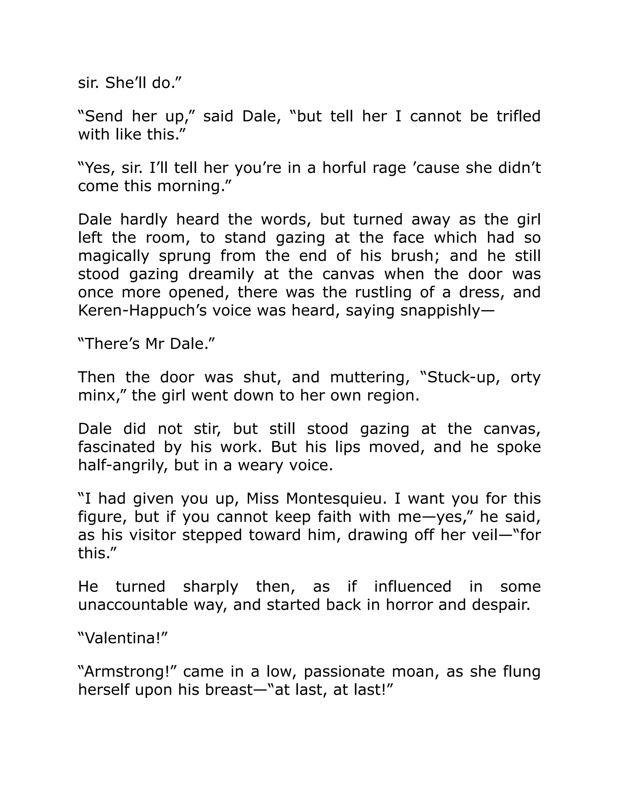 sir. She’ll do.”
“Send her up,” said Dale, “but tell her I cannot be trifled
with like this.”
“Yes, sir. I’ll tell her you’re in a horful rage ’cause she didn’t
come this morning.”
Dale hardly heard the words, but turned away as the girl
left the room, to stand gazing at the face which had so
magically sprung from the end of his brush; and he still
stood gazing dreamily at the canvas when the door was
once more opened, there was the rustling of a dress, and
Keren-Happuch’s voice was heard, saying snappishly—
“There’s Mr Dale.”
Then the door was shut, and muttering, “Stuck-up, orty
minx,” the girl went down to her own region.
Dale did not stir, but still stood gazing at the canvas,
fascinated by his work. But his lips moved, and he spoke
half-angrily, but in a weary voice.
“I had given you up, Miss Montesquieu. I want you for this
figure, but if you cannot keep faith with me—yes,” he said,
as his visitor stepped toward him, drawing off her veil—“for
this.”
He turned sharply then, as if influenced in some
unaccountable way, and started back in horror and despair.
“Valentina!”
“Armstrong!” came in a low, passionate moan, as she flung
herself upon his breast—“at last, at last!”
 