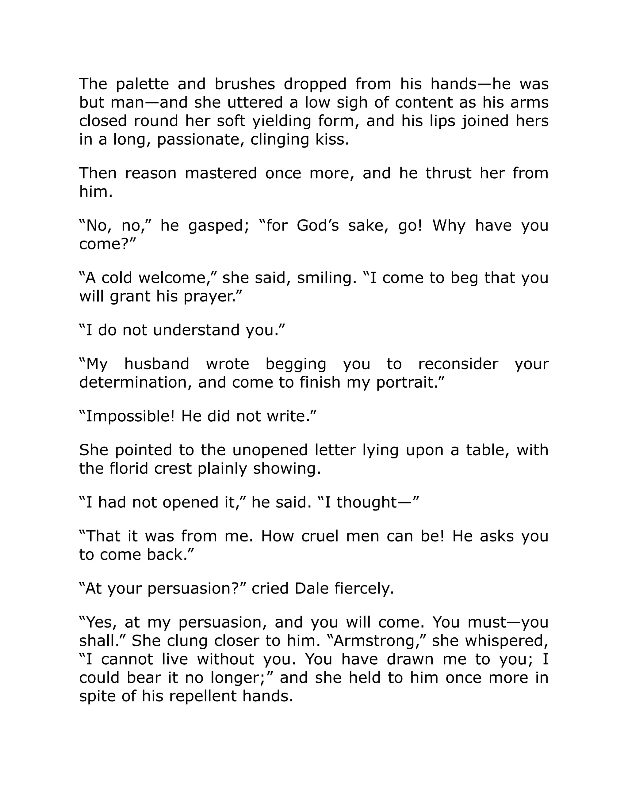 The palette and brushes dropped from his hands—he was
but man—and she uttered a low sigh of content as his arms
closed round her soft yielding form, and his lips joined hers
in a long, passionate, clinging kiss.
Then reason mastered once more, and he thrust her from
him.
“No, no,” he gasped; “for God’s sake, go! Why have you
come?”
“A cold welcome,” she said, smiling. “I come to beg that you
will grant his prayer.”
“I do not understand you.”
“My husband wrote begging you to reconsider your
determination, and come to finish my portrait.”
“Impossible! He did not write.”
She pointed to the unopened letter lying upon a table, with
the florid crest plainly showing.
“I had not opened it,” he said. “I thought—”
“That it was from me. How cruel men can be! He asks you
to come back.”
“At your persuasion?” cried Dale fiercely.
“Yes, at my persuasion, and you will come. You must—you
shall.” She clung closer to him. “Armstrong,” she whispered,
“I cannot live without you. You have drawn me to you; I
could bear it no longer;” and she held to him once more in
spite of his repellent hands.
 