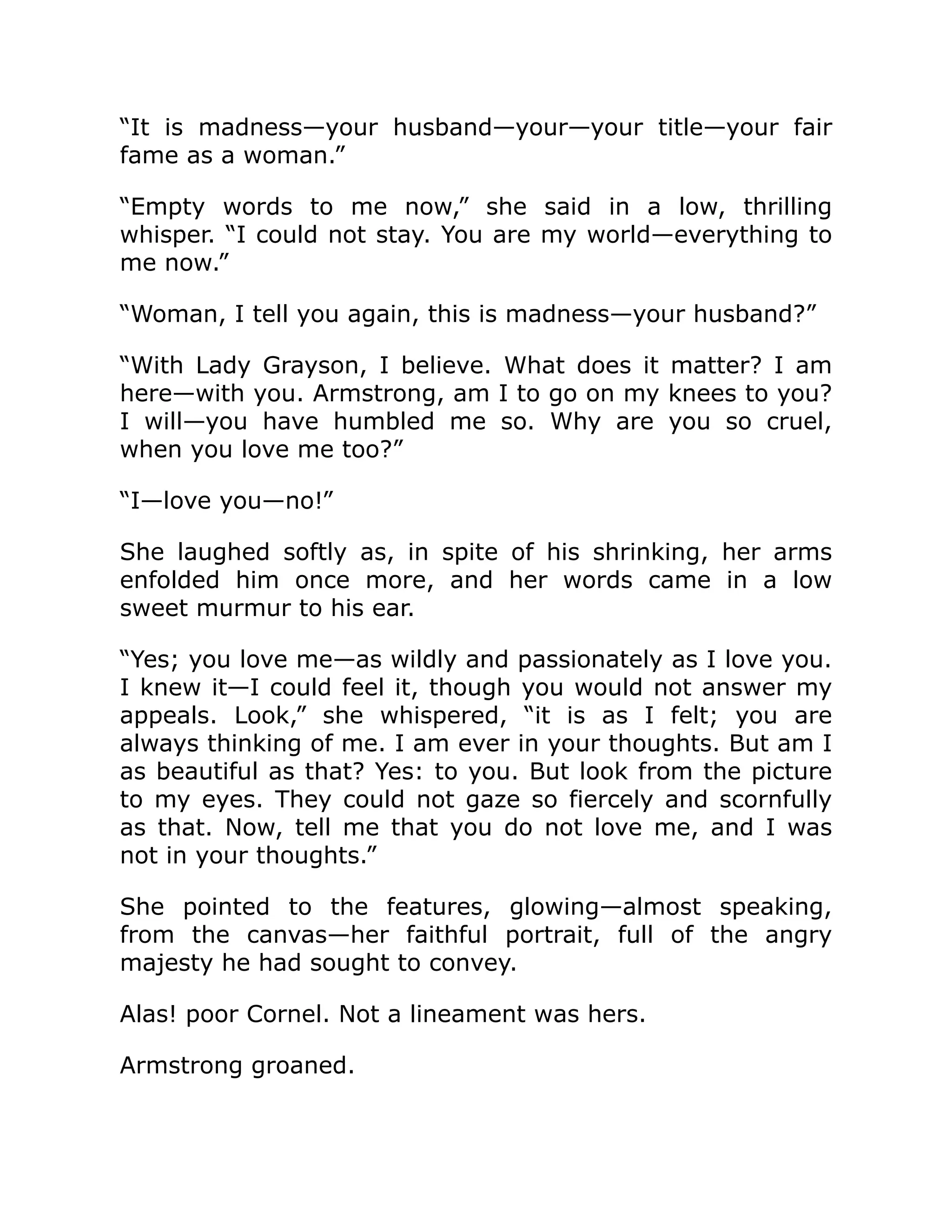 “It is madness—your husband—your—your title—your fair
fame as a woman.”
“Empty words to me now,” she said in a low, thrilling
whisper. “I could not stay. You are my world—everything to
me now.”
“Woman, I tell you again, this is madness—your husband?”
“With Lady Grayson, I believe. What does it matter? I am
here—with you. Armstrong, am I to go on my knees to you?
I will—you have humbled me so. Why are you so cruel,
when you love me too?”
“I—love you—no!”
She laughed softly as, in spite of his shrinking, her arms
enfolded him once more, and her words came in a low
sweet murmur to his ear.
“Yes; you love me—as wildly and passionately as I love you.
I knew it—I could feel it, though you would not answer my
appeals. Look,” she whispered, “it is as I felt; you are
always thinking of me. I am ever in your thoughts. But am I
as beautiful as that? Yes: to you. But look from the picture
to my eyes. They could not gaze so fiercely and scornfully
as that. Now, tell me that you do not love me, and I was
not in your thoughts.”
She pointed to the features, glowing—almost speaking,
from the canvas—her faithful portrait, full of the angry
majesty he had sought to convey.
Alas! poor Cornel. Not a lineament was hers.
Armstrong groaned.
 