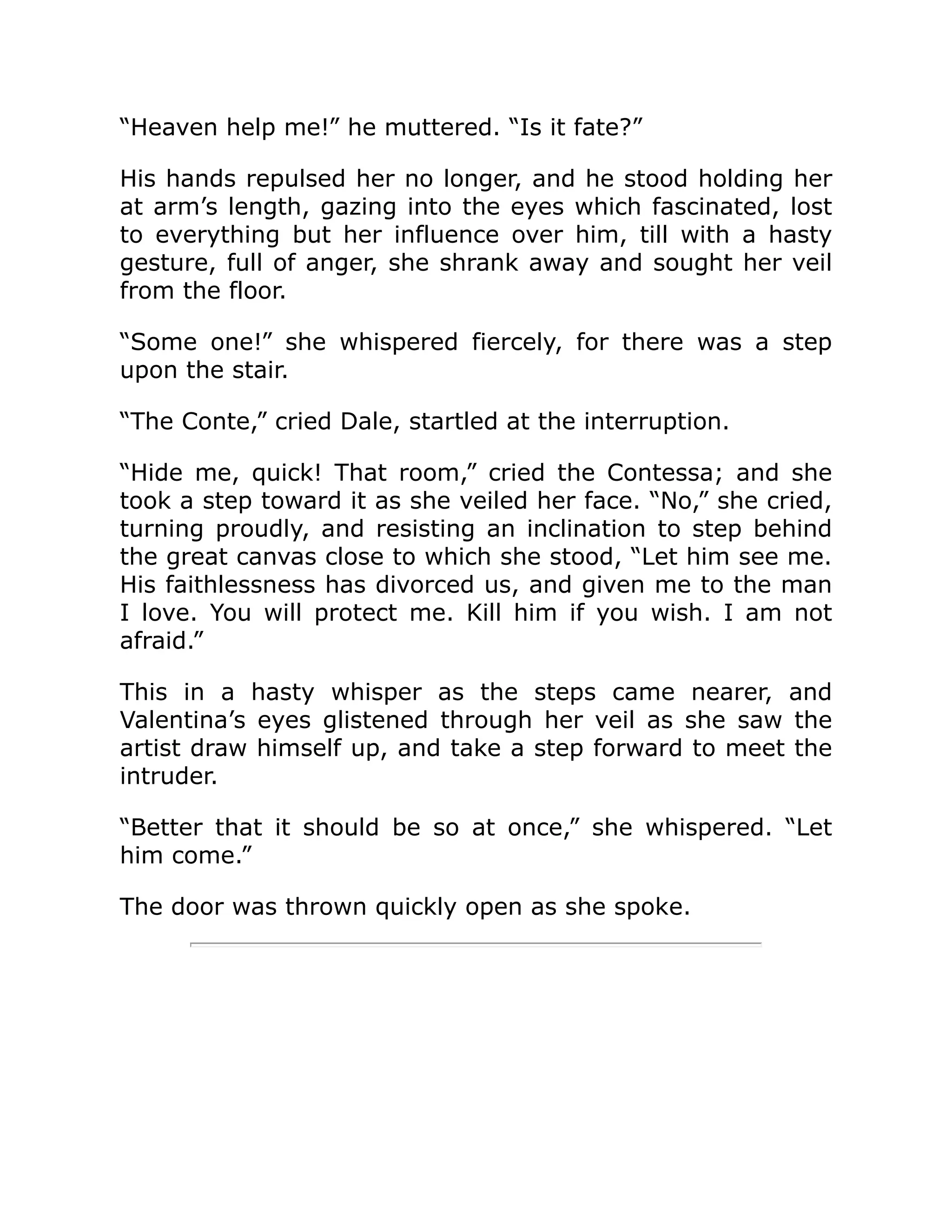 “Heaven help me!” he muttered. “Is it fate?”
His hands repulsed her no longer, and he stood holding her
at arm’s length, gazing into the eyes which fascinated, lost
to everything but her influence over him, till with a hasty
gesture, full of anger, she shrank away and sought her veil
from the floor.
“Some one!” she whispered fiercely, for there was a step
upon the stair.
“The Conte,” cried Dale, startled at the interruption.
“Hide me, quick! That room,” cried the Contessa; and she
took a step toward it as she veiled her face. “No,” she cried,
turning proudly, and resisting an inclination to step behind
the great canvas close to which she stood, “Let him see me.
His faithlessness has divorced us, and given me to the man
I love. You will protect me. Kill him if you wish. I am not
afraid.”
This in a hasty whisper as the steps came nearer, and
Valentina’s eyes glistened through her veil as she saw the
artist draw himself up, and take a step forward to meet the
intruder.
“Better that it should be so at once,” she whispered. “Let
him come.”
The door was thrown quickly open as she spoke.
 
